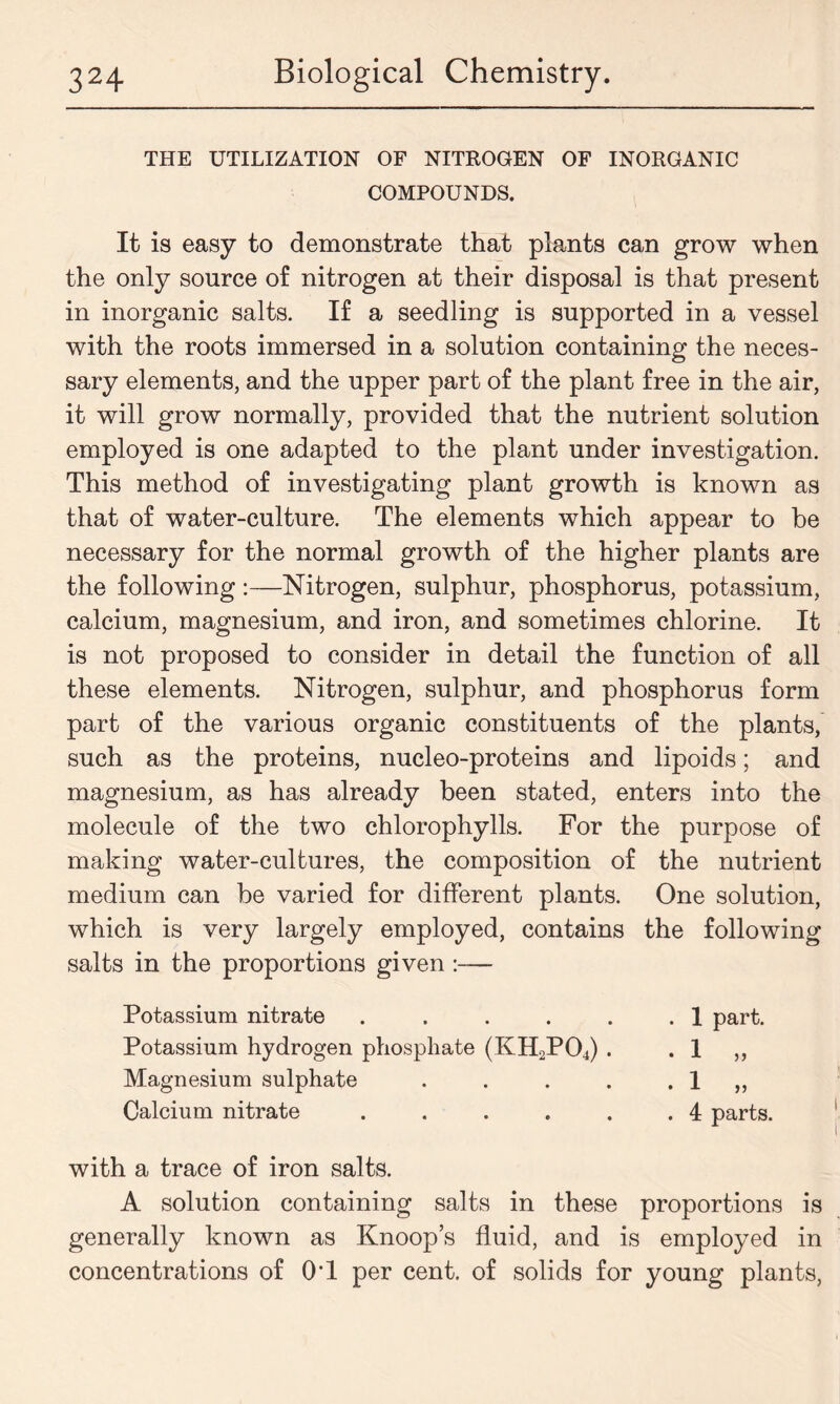 THE UTILIZATION OF NITROGEN OF INORGANIC COMPOUNDS. It is easy to demonstrate that plants can grow when the only source of nitrogen at their disposal is that present in inorganic salts. If a seedling is supported in a vessel with the roots immersed in a solution containing the neces- sary elements, and the upper part of the plant free in the air, it will grow normally, provided that the nutrient solution employed is one adapted to the plant under investigation. This method of investigating plant growth is known as that of water-culture. The elements which appear to be necessary for the normal growth of the higher plants are the following:—Nitrogen, sulphur, phosphorus, potassium, calcium, magnesium, and iron, and sometimes chlorine. It is not proposed to consider in detail the function of all these elements. Nitrogen, sulphur, and phosphorus form part of the various organic constituents of the plants, such as the proteins, nucleo-proteins and lipoids; and magnesium, as has already been stated, enters into the molecule of the two chlorophylls. For the purpose of making water-cultures, the composition of the nutrient medium can be varied for different plants. One solution, which is very largely employed, contains the following salts in the proportions given— Potassium nitrate . . . . . .1 part. Potassium hydrogen phosphate (KH2P04) . . 1 ,, Magnesium sulphate . . . . . 1 ,, Calcium nitrate . . . . . .4 parts. with a trace of iron salts. A solution containing salts in these proportions is generally known as Knoop’s fluid, and is employed in concentrations of OT per cent, of solids for young plants,