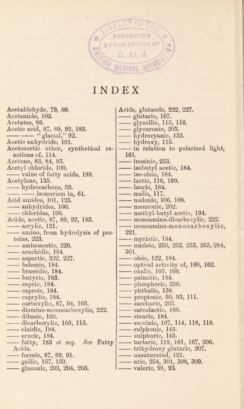 .« pf-PSENTna » t'* / :?W'» ! BY TtiE EDITOR O! \%\ ’ r, ,, 1 YVxV b. 5Vi. 0. A , INDEX Acetaldehyde, 79, 80. Acetamide, 102. Acetates, 88. Acetic acid, 87, 89, 92, 183. “glacial,” 92. Acetic anhydride, 101. Acetoacetic ether, synthetical re- actions of, 114. Acetone, 83, 84, 85. Acetyl chloride, 100. value of fatty acids, 188. Acetylene, 135. hydrocarbons, 59. isomerism in, 61. Acid amides, 101, 125. anhydrides, 100. chlorides, 100. Acids, acetic, 87, 89, 92, 183. acrylic, 121. amino, from hydrolysis of pro- teins, 223. • aminoacetic, 220. arachidic, 184. aspartic, 222, 227. behenic, 184. brassidic, 184. butyric, 183. capric, 184. caproic, 184. caprylic, 184. carboxylic, 87, 94, 105. diamino-monocarboxylic, 222. dibasic, 105. —— dicarboxylic, 105, 115. elaidic, 184. erucic, 184. fatty, 183 et seq. See Fatty Acids. formic, 87, 89, 91. gallic, 157, 159. gluconic, 203, 204, 205. Acids, glutamic, 222, 227. glutaric, 107. glycollic, 115, 116. glycuronic, 203. hydrocyanic, 132. hydroxy, 115. in relation to polarized light, 161. inosinic, 253. isobutyl acetic, 184. iso-oleic, 184. lactic, 116, 160. lauric, 184. malic, 117. malonic, 106, 108. mannonic, 202. methyl-butyl acetic, 194. monoamino-dicarboxylic, 222. monoamino-monocarboxylic, 221. myristic, 184. nucleic, 250, 252, 253, 265, 284, 301. oleic, 122, 184. optical activity of, 160, 162. oxalic, 105, 108. palmitic, 184. phosphoric, 250. phthalic, 158. propionic, 90, 93, 111. saccharic, 203. sarcolactic, 160. stearic, 184. succinic, 107, 114, 118, 119. sulphonic, 145. sulphuric, 145. tartaric, 118, 161, 167, 206. trihydroxy glutaric, 207. unsaturated, 121. uric, 254, 301, 308, 309. valeric, 91, 93.
