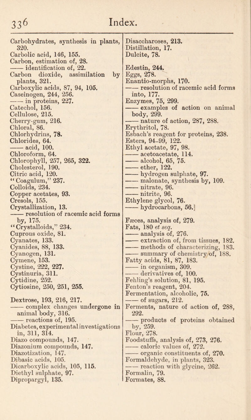 Carbohydrates, synthesis in plants, 320. Carbolic acid, 146, 155. Carbon, estimation of, 28. identification of, 22. Carbon dioxide, assimilation by plants, 321. Carboxylic acids, 87, 94, 105. Caseinogen, 244, 256. in proteins, 227. Catechol, 156. Cellulose, 215. Cherry-gum, 216. Chloral, 86. Chlorhydrins, 78. Chlorides, 64. acid, 100. Chloroform, 64. Chlorophyll, 257, 265, 322. Cholesterol, 190. Citric acid, 120. “ Coagulum,” 237. Colloids, 234. Copper acetates, 93. Cresols, 155. Crystallization, 13. —— resolution of racemic acid forms by, 175. “Crystalloids,” 234. Cuprous oxide, 81. Cyanates, 133. Cyanides, 88, 133. Cyanogen, 131. Cymene, 153. Cystine, 222, 227. Cystinuria, 311. Cytidine, 252. Cytiosine, 250, 251, 255. Dextrose, 193, 216, 217. complex changes undergone in animal body, 316. reactions of, 195. Diabetes, experimental investigations in, 311, 314. Diazo compounds, 147. Diazonium compounds, 147. Diazotization, 147. Dibasic acids, 105. Dicarboxylic acids, 105, 115. Diethyl sulphate, 97. Dipropargyl, 135. Disaccharoses, 213. Distillation, 17. Dulcite, 78. Edestin, 244. Eggs, 278. Enantio-morphs, 170. resolution of racemic acid forms into, 177. Enzymes, 75, 299. examples of action on animal body, 299. nature of action, 287, 288. Erythritol, 78. Esbach’s reagent for proteins, 238. Esters, 94-99, 122. Ethyl acetate, 97, 98. acetoacetate, 114. alcohol, 65, 75. ether, 122. hydrogen sulphate, 97. malonate, synthesis by, 109. nitrate, 96. nitrite, 96. Ethylene glycol, 76. hydrocarbons, 56.| Faeces, analysis of, 279. Fats, 180 et seq. analysis of, 276. extraction of, from tissues, 182. methods of characterizing, 183. summary of chemistry of, 188. Fatty acids, 81, 87, 183. in organism, 309. derivatives of, 100. Fehling’s solution, 81, 195. Fenton’s reagent, 204. Fermentation, alcoholic, 75. of sugars, 212. Ferments, nature of action of, 288, 292. products of proteins obtained by, 259. Flour, 278. Foodstuffs, analysis of, 273, 276. caloric values of, 272. organic constituents of, 270. Formaldehyde, in plants, 323. reaction with glycine, 262. Formalin, 79. Formates, 88.