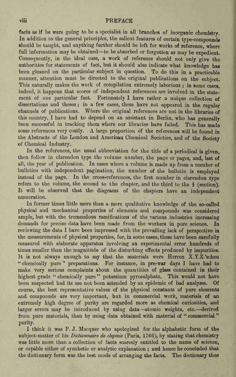 facts as if he were going to be a specialist in all branches of inorganic chemistry. In addition to the general principles, the salient features of certain type-compoundg should be taught, and anything further should be left for works of reference, where full information may be obtained—to be absorbed or forgotten as may be expedient. Consequently, in the ideal case, a work of reference should not only give the authorities for statements of fact, but it should also indicate what knowledge has been gleaned on the particular subject in question. To do this in a practicable manner, attention must be directed to the original publications on the subject. This naturally makes the work of compilation extremely laborious ; in some cases, indeed, it happens that scores of independent references are involved in the state- ment of one particular fact. Fortunately I have rather a unique collection of dissertations and theses; in a few cases, these have not appeared in the regular channels of publications. Where the original references are not in the libraries of this country, I have had to depend on an assistant in Berlin, who has generally been successful in tracking them where our libraries have failed. This has made some references very costly. A large proportion of the references will be found in the Abstracts of the London and American Chemical Societies, and of the Society of Chemical Industry. In the references, the usual abbreviation for the title of a periodical is given, then follow in clarendon type the volume number, the page or pages, and, last of all, the year of publication. In cases where a volume is made up from a number of bulletins with independent pagination, the number of the bulletin is employed instead of the page. In the cross-references, the first number in clarendon type refers to the volume, the second to the chapter, and the third to the § (section). It wiU be observed that the diagrams of the chapters have an independent numeration. In former times little more than a mere qualitative knowledge of the so-called physical and mechanical properties of elements and compounds was considered ample, but with the tremendous ramifications of the various industries increasing demands for precise data have been made from the workers in pure science. In reviewing the data I have been impressed with the prevailing lack of perspective in the measurements of physical properties, for, in some cases, these have been carefully measured with elaborate apparatus involving an experimental error hundreds of times smaller than the magnitude of the disturbing effects produced by impurities. It is not always enough to say that the materials were Herren X.Y.Z.’schen “ chemically pure ” preparations. For instance, in pre-war days I have had to make very serious complaints about the quantities of glass contained in their highest grade “ chemically pure ” potassium pyrosulphate. This would not have been suspected had its use not been attended by an epidemic of bad analyses. Of course, the best representative values of the physical constants of pure elements and compounds are very important, but in commercial work, materials of an extremely high degree of purity are regarded more as chemical curiosities, and larger errors may be introduced by using data—atomic weights, etc.—derived from pure materials, than by using data obtained with material of “ commercial ” purity. I think it was P. J. Macquer who apologized for the alphabetic form of the subject-matter of his Dictionnaire de chymie (Paris, 1766), by stating that chemistry was little more than a collection of facts scarcely entitled to the name of science, or capable either of synthetic or analytic explanation ; and hence he concluded that the dictionary form was the best mode of arranging the facts. The dictionary thus