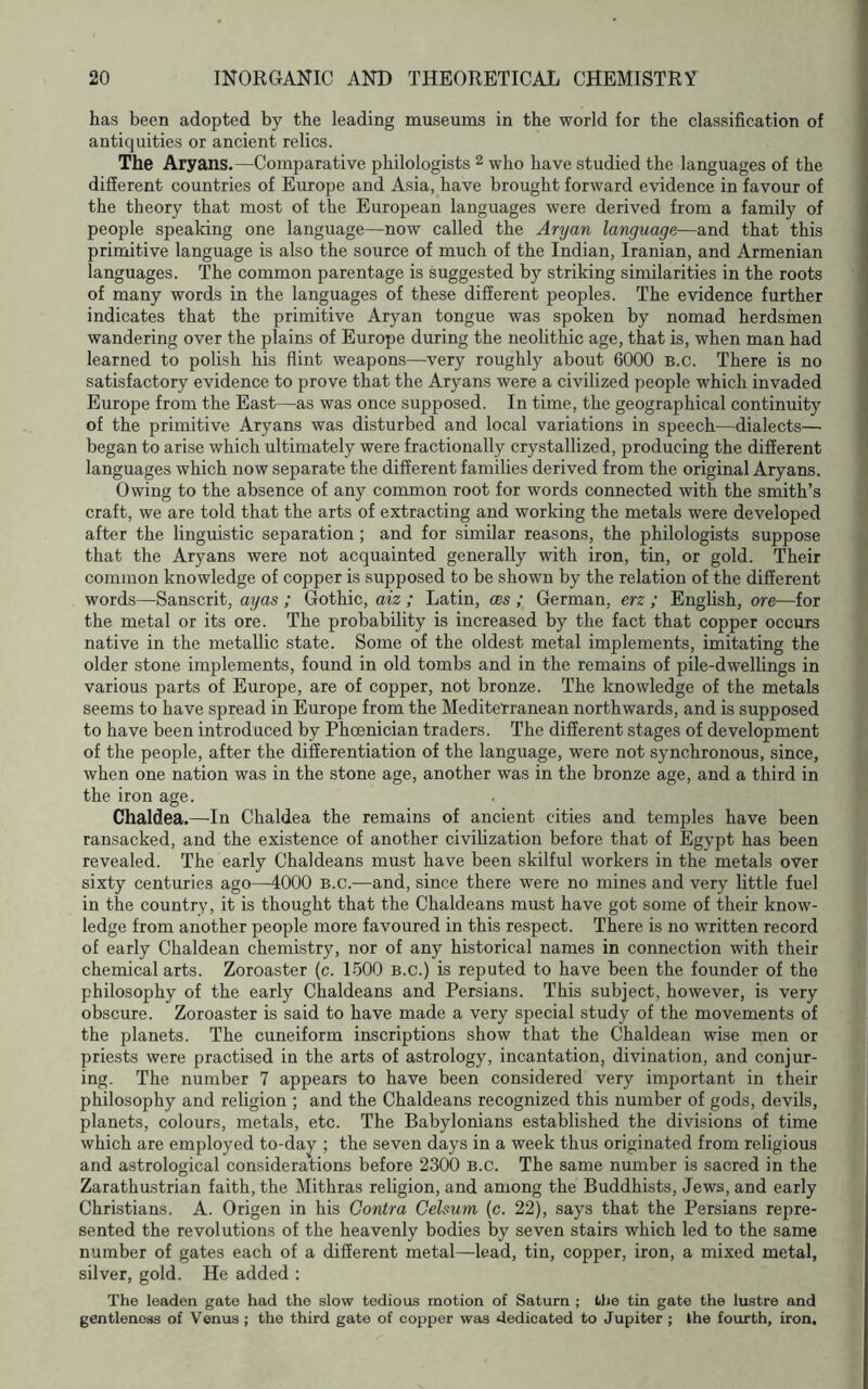 has been adopted by the leading museums in the world for the classification of antiquities or ancient relics. The Aryans.—Comparative philologists 2 who have studied the languages of the different countries of Europe and Asia, have brought forward evidence in favour of the theory that most of the European languages were derived from a family of people speaking one language—now called the Aryan language—and that this primitive language is also the source of much of the Indian, Iranian, and Armenian languages. The common parentage is suggested by striking similarities in the roots of many words in the languages of these different peoples. The evidence further indicates that the primitive Aryan tongue was spoken by nomad herdsmen wandering over the plains of Europe during the neolithic age, that is, when man had learned to polish his flint weapons—very roughly about 6000 B.c. There is no satisfactory evidence to prove that the Aryans were a civilized people which invaded Europe from the East—as was once supposed. In time, the geographical continuity of the primitive Aryans was disturbed and local variations in speech—dialects— began to arise which ultimately were fractionally crystallized, producing the different languages which now separate the different families derived from the original Aryans. Owing to the absence of any common root for words connected with the smith’s craft, we are told that the arts of extracting and working the metals were developed after the linguistic separation ; and for similar reasons, the philologists suppose that the Aryans were not acquainted generally with iron, tin, or gold. Their common knowledge of copper is supposed to be shown by the relation of the different words—Sanscrit, ayas ; Gothic, aiz ; Latin, ces ; German, erz ; English, ore—for the metal or its ore. The probability is increased by the fact that copper occurs native in the metallic state. Some of the oldest metal implements, imitating the older stone implements, found in old tombs and in the remains of pile-dwellings in various parts of Europe, are of copper, not bronze. The knowledge of the metals seems to have spread in Europe from the Mediterranean northwards, and is supposed to have been introduced by Phoenician traders. The different stages of development of the people, after the differentiation of the language, were not synchronous, since, when one nation was in the stone age, another was in the bronze age, and a third in the iron age. Chaldea.—In Chaldea the remains of ancient cities and temples have been ransacked, and the existence of another civihzation before that of Egypt has been revealed. The early Chaldeans must have been skilful workers in the metals over sixty centuries ago—4000 B.c.—and, since there were no mines and very little fuel in the country, it is thought that the Chaldeans must have got some of their know- ledge from another people more favoured in this respect. There is no written record of early Chaldean chemistry, nor of any historical names in connection with their chemical arts. Zoroaster (c. 1500 b.c.) is reputed to have been the founder of the philosophy of the early Chaldeans and Persians. This subject, however, is very obscure. Zoroaster is said to have made a very special study of the movements of the planets. The cuneiform inscriptions show that the Chaldean wise men or priests were practised in the arts of astrology, incantation, divination, and conjur- ing. The number 7 appears to have been considered very important in their philosophy and religion ; and the Chaldeans recognized this number of gods, devils, planets, colours, metals, etc. The Babylonians established the divisions of time which are employed to-day ; the seven days in a week thus originated from religious and astrological considerations before 2300 B.c. The same number is sacred in the Zarathustrian faith, the Mithras religion, and among the Buddhists, Jews, and early Christians. A. Origen in his Contra Celsum (c. 22), says that the Persians repre- sented the revolutions of the heavenly bodies by seven stairs which led to the same number of gates each of a different metal—lead, tin, copper, iron, a mixed metal, silver, gold. He added : The leaden gate had the slow tedious motion of Saturn ; the tin gate the lustre and gentleness of Venus ; the third gate of copper was dedicated to Jupiter ; the fourth, iron.