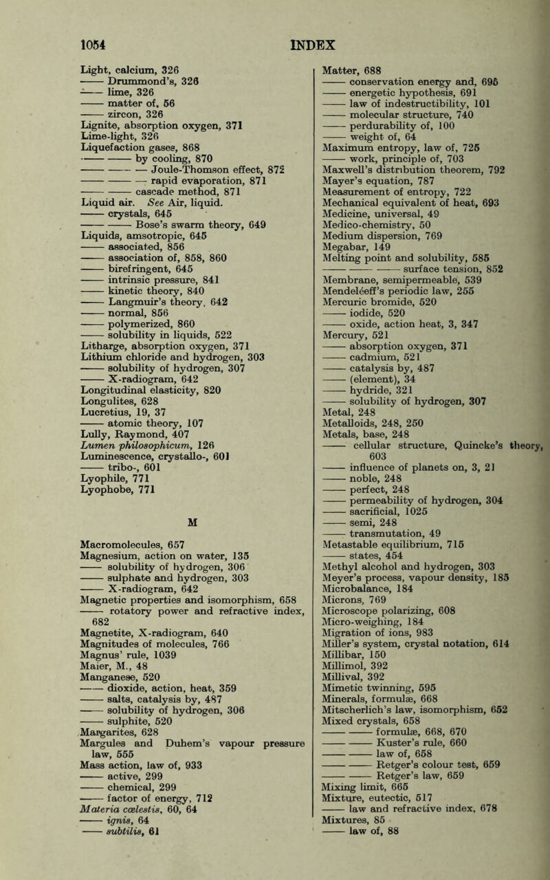 Light, calcium, 326 ■ Drummond’s, 326 lime, 326 matter of, 66 zircon, 326 Lignite, absorption oxygen, 371 Lime-light, 326 Liquefaction gases, 868 by cooling, 870 Joule-Thomson effect, 872 rapid evaporation, 871 cascade method, 871 Liquid air. See Air, liquid. crystals, 646 Bose’s swarm theory, 649 Liquids, amsotropic, 646 associated, 856 association of, 858, 860 birefringent, 645 intrinsic pressure, 841 kinetic theory, 840 Langmuir’s theory, 642 normal, 866 polymerized, 860 solubility in liquids, 622 Litharge, absorption oxygen, 371 Lithium chloride and hydrogen, 303 ■ solubility of hydrogen, 307 X-radiogram, 642 Longitudinal elasticity, 820 Longulites, 628 Lucretius, 19, 37 atomic theory, 107 LuUy, Raymond, 407 Lumen philoaophicum, 126 Luminescence, crystallo-, 601 tribo-, 601 Lyophile, 771 Lyophobe, 771 M Macromolecules, 657 Magnesium, action on water, 135 solubility of hydrogen, 306 sulphate and hydrogen, 303 X-radiogram, 642 Magnetic properties and isomorphism, 658 rotatory power and refractive index, 682 Magnetite, X-radiogram, 640 Magnitudes of molecules, 766 Magnus’ rule, 1039 Maier, M., 48 Mangeinese, 620 dioxide, action, heat, 359 salts, catalysis by, 487 solubility of hydrogen, 306 sulphite, 520 Margarites, 628 Margules and Duhem’s vapour pressure law, 566 Mass action, law of, 933 active, 299 chemical, 299 factor of energy, 712 Materia coelestis, 60, 64 ignis, 64 subtilia, 61 Matter, 688 conservation energy and, 696 energetic hypothesis, 691 law of indestructibility, 101 molecular structure, 740 perdurability of, 100 weight of, 64 Maximum entropy, law of, 726 work, principle of, 703 Maxwell’s distribution theorem, 792 Mayer’s equation, 787 Measurement of entropy, 722 Mechanical equivalent of heat, 693 Medicine, imiversal, 49 Medico-chemistry, 50 Medium dispersion, 769 Megabar, 149 Melting point and solubility, 686 surface tension, 852 Membrane, semipermeable, 539 Mendeleeff’s periodic law, 256 Mercuric bromide, 620 iodide, 620 oxide, action heat, 3, 347 Mercury, 621 absorption oxygen, 371 cadmium, 521 catalysis by, 487 (element), 34 ——• hydride, 321 —^— solubility of hydrogen, 307 Metal, 248 Metalloids, 248, 250 Metals, base, 248 cellular structure, Quincke’s theory, 603 influence of planets on, 3, 21 noble, 248 perfect, 248 permeability of hydrogen, 304 sacrificial, 1026 semi, 248 transmutation, 49 Metastable equilibrium, 716 states, 464 Methyl alcohol and hydrogen, 303 Meyer’s process, vapour density, 183 Microbalance, 184 Microns, 769 Microscope polarizing, 608 Micro-weighing, 184 Migration of ions, 983 Miller’s system, crystal notation, 614 Millibar, 150 Millimol, 392 MiUival, 392 Mimetic twinning, 696 Minerals, formulae, 668 Mitscherlich’s law, isomorphism, 662 Mixed crystals, 658 formulae, 668, 670 Kuster’s rule, 660 law of, 668 Retger’s colour teat, 669 Retger’s law, 669 Mixing limit, 666 Mixture, eutectic, 617 law and refractive index, 678 Mixtures, 85 law of, 88