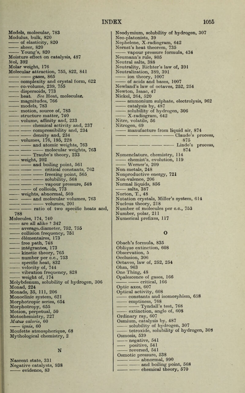 Models, molecular, 783 Modulus, bulk, 820 of elasticity, 820 sheer, 820 Yotmg’s, 820 Moisture eSect on catalysis, 487 Mol, 392 Molar weight, 176 Molecular attraction, 755, 822, 841 gases, 865 complexity and crystal form, 622 co-volume, 239, 765 dispersoids, 773 ——■ heat. See Heat, molecular. magnitudes, 766 models, 783 motion, source of, 785 structure matter, 740 volume, afifinity and, 233 chemical activity and, 237 compressibility and, 234 density and, 234 volumes, 176, 195, 228 and atomic weights, 763 molecular weights, 763 Traube’s theory, 233 weight, 202 and boiling point, 561 critical constants, 762 freezing point, 565 solubility, 568 vapour pressure, 648 of colloids, 773 weights, abnormal, 569 and molecular volumes, 763 volumes, 201 ratio of two specific heats and, 788 Molecules, 174, 740 are all alike ? 342 average, diameter, 762, 755 collision frequency, 761 616mentaires, 173 free path, 748 int^grantes, 173 kinetic theory, 765 number per c.c., 753 specific heat, 832 velocity of, 744 vibration frequency, 828 weight of, 174 Molybdenum, solubility of hydrogen, 306 Monad, 224 Monads, 35, 111, 206 Monoclinic system, 621 Morphotropic series, 654 Morphotropy, 655 Motion, perpetual, 50 Motochemistry, 227 Motua caloris, 60 ignis, 60 Moufette atmospherique, 68 Mythological chemistry, 2 N Nascent state, 331 Negative catalysts, 938 ■ evidence, 83 Neodymium, solubility of hydrogen, 307 Neo-platonists, 39 Nephelene, X-radiogram, 642 Nemst’s heat theorem, 735 vapour pressure formula, 434 Neumann’s rule, 805 Neutral salts, 388 Neutrality, Richter’s law of, 391 Neutralization, 389, 391 ion theory, 1007 of acids and bases, 1007 Newland’s law of octaves, 262, 254 Newton, Isaac, 47 Nickel, 264, 520 ammonium sulphate, electrolysis, 962 catalysis by, 487 solubility of hydrogen, 306 X-radiogram, 642 Nitre, volatile, 66 Nitrogen, 69 manufacture from liquid air, 874 Claude’s process, 875 Linde’s process, 874 Nomenclature, chemistry, 114 chemist’s, evolution, 119 Werner’s, 209 Non-metals, 248 Nonproductive energy, 721 Non-valence, 206 Normal liquids, 866 salts, 387 Norton, T., 48 Notation crystals. Miller’s system, 614 Nucleus theory, 218 Number of molecules per c.c., 763 Number, polar, 211 Numerical prefixes, 117 O Obach’s formula, 836 Oblique extinction, 608 Observation, 5 Occlusion, 306 Octaves, law of, 262, 264 Ohm, 963 One Thing, 48 Opalescence of gases, 166 critical, 166 Optic axes, 607 Optical activity, 608 constants and isomorphism, 658 emptiness, 768 Tyndall’s test, 768 extinction, angle of, 608 Ordinary ray, 607 Osmium, catalysis by, 487 solubility of hydrogen, 307 tetroxide, solubility of hydrogen, 308 Osmosis, 639 negative, 541 positive, 541 —— reversed, 641 Osmotic pressure, 638 abnormal, 990 and boiling point, 568 chemical theory, 670