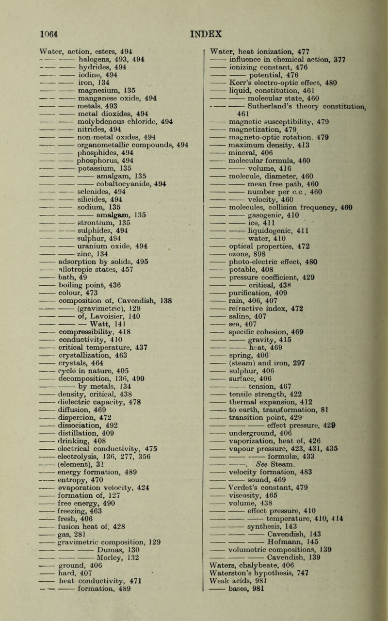 Water, action, esters, 494 halogens, 493, 494 hydrides, 494 iodine, 494 iron, 134 magnesium, 136 manganese oxide, 494 mettds. 493 metal dioxides, 494 —— molybdenous chloride, 494 nitrides, 494 non-metal oxides, 494 — organometallic compounds, 494 phosphides, 494 phosphorus, 494 potassium, 135 — amalgam, 135 cobaltocyanide, 494 selenides, 494 -— silicides, 494 sodium, 135 amalg&m, 135 strontium, 135 sulphides, 494 sulphur, 494 —— uranium oxide, 494 — zinc, 134 adsorption by solids, 496 allotropic states, 457 bath, 49 boiling point, 436 colour, 473 composition of, Cavendish, 138 (gravimetric), 129 of, Lavoisier, 140 Watt, 141 compressibility, 418 conductivity, 410 critical temperature, 437 crj’staUization, 463 crystals, 464 cj'cle in nature, 405 decomposition, 136, 490 by metals, 134 density, critical, 438 dielectric capacity, 478 diffusion, 469 dispiercion, 472 dissociation, 492 distillation, 409 drinking, 408 electric^ conductivity, 475 electrolysis, 136, 277, 356 (element), 31 energy formation, 489 entropy, 470 evaporation velocity, 424 formation of, 127 free energy, 490 freezing, 463 fresb, 406 fusion heat of, 428 gas, 281 gravimetric composition, 129 — Dumas, 130 Morley, 132 ground, 406 hard, 407 heat conductivity, 471 formation, 489 Water, heat ionization, 477 influence in chemical action, 377 ionizing constant, 476 potential, 476 Kerr’s electro-optic effect, 480 liquid, constitution, 461 molecular state, 460 Sutherland’s theory constitution, 461 magnetic susceptibility, 479 magnetization, 479_ magneto-optic rotation. 479 maximum density, 413 mineral, 406 molecular formula, 460 volume, 416 molecule, diameter, 460 mean free path, 460 number per c.c., 460 velocity, 460 molecules, collision frequency, 460 gasogenic, 410 ice, 411 —— —^— liquidogenic, 411 water, 410 —^— optical properties, 472 ozone, 898 photo-electric effect, 480 potable, 408 pressure coefficient, 429 critical, 438 purification, 409 rain, 406, 407 refractive index, 472 saline, 407 sea, 407 specific cohesion, 469 gravity, 416 heat, 469 spring, 406 (steam) and iron, 297 sulphur, 406 surface, 406 tension, 467 tensile strength, 422 thermal expansion, 412 to earth, transformation, 81 transition point, 429 effect pressure, 420 underground, 40(3 vaporization, heat of, 426 vapour pressure, 423, 431, 436 formulae, 433 . See Steam. velocity formation, 483 sound, 469 Verdet’s constant, 479 viscosity, 466 volume, 438 effect pressure, 410 temperature, 410, 4 14 synthesis, 143 Cavendish, 143 Hofmann, 145 volumetric compositions, 139 Cavendish, 139 Waters, chalybeate, 406 Waterston’s hypothesis, 747 Weak acids, 981 baises, 981