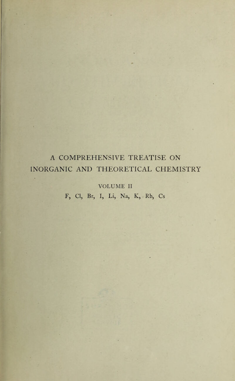 A COMPREHENSIVE TREATISE ON INORGANIC AND THEORETICAL CHEMISTRY F, Cl, Br, VOLUME II I, Li, Na, K, Rb, Cs