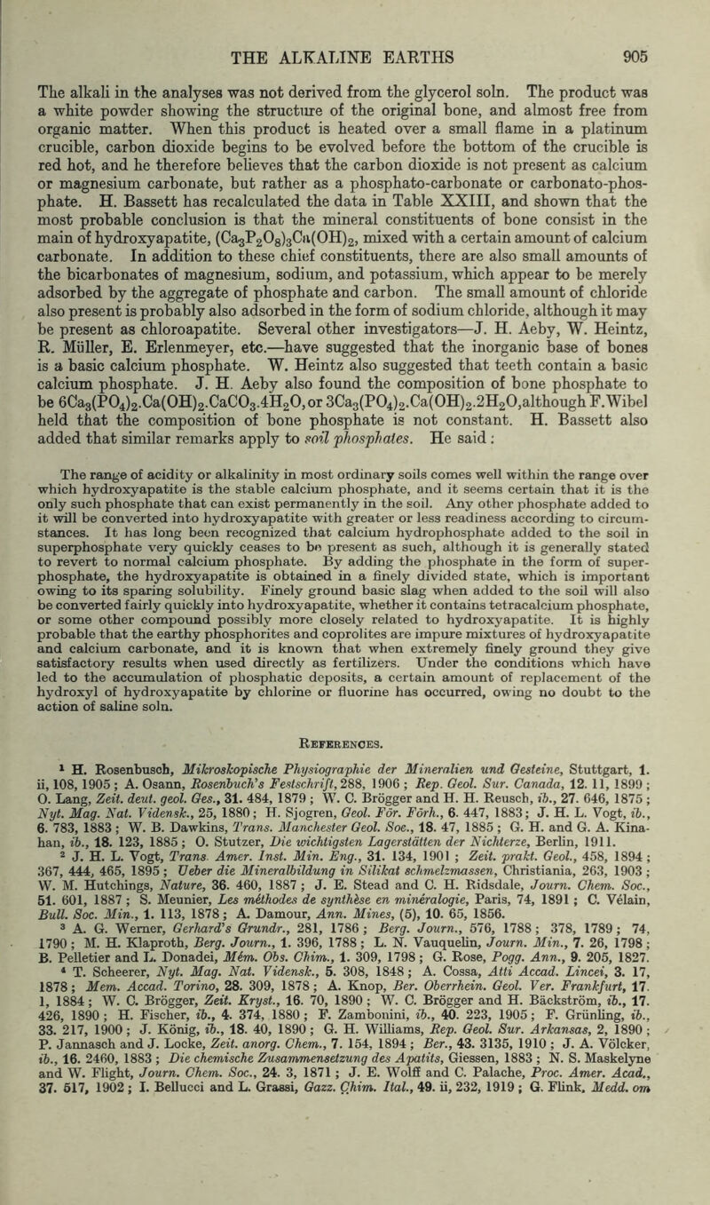 The alkali in the analyses was not derived from the glycerol soln. The product was a white powder showing the structure of the original bone, and almost free from organic matter. When this product is heated over a small flame in a platinum crucible, carbon dioxide begins to be evolved before the bottom of the crucible is red hot, and he therefore believes that the carbon dioxide is not present as calcium or magnesium carbonate, but rather as a phosphato-carbonate or carbonato-phos- phate. H. Bassett has recalculated the data in Table XXIII, and shown that the most probable conclusion is that the mineral constituents of bone consist in the main of hydroxyapatite, (Ca3P208)3Cii(0H)2, mixed with a certain amount of calcium carbonate. In addition to these chief constituents, there are also small amounts of the bicarbonates of magnesium, sodium, and potassium, which appear to be merely adsorbed by the aggregate of phosphate and carbon. The small amount of chloride also present is probably also adsorbed in the form of sodium chloride, although it may be present as chloroapatite. Several other investigators—J. H. Aeby, W. Heintz, R. Muller, E. Erlenmeyer, etc.—have suggested that the inorganic base of bones is a basic calcium phosphate. W. Heintz also suggested that teeth contain a basic calcium phosphate. J. H. Aeby also found the composition of bone phosphate to be 6Ca3(P04)2.Ca(OH)2.CaC03.4H20,or 3Ca3(P04)2.Ca(0H)2.2H20,although F.Wibel held that the composition of bone phosphate is not constant. H. Bassett also added that similar remarks apply to phosphates. He said ; The range of acidity or alkalinity in most ordinary sods comes well within the range over which hydroxyapatite is the stable calcium phosphate, and it seems certain that it is the only such phosphate that can exist permanently in the soil. Any other phosphate added to it ^1 be converted into hydroxyapatite with greater or less readiness according to circum- stances. It has long been recognized that calcium hydrophosphate added to the soil in superphosphate very quickly ceases to be present as such, although it is generally stated to revert to normal calcium phosphate. By adding the phosphate in the form of super- phosphate, the hydroxyapatite is obtained in a finely divided state, which is important owing to its sparing solubility. Finely ground basic slag when added to the sod will also be converted fairly quickly into hydroxyapatite, whether it contains tetracalcium phosphate, or some other compound possibly more closely related to hydroxyapatite. It is highly probable that the earthy phosphorites and coprolites are impure mixtures of hydroxyapatite and calcium carbonate, and it is known that when extremely finely ground they give satisfactory residts when used directly as fertilizers. Under the conditions which have led to the accumulation of phosphatic deposits, a certain amount of replacement of the hydroxyl of hydroxyapatite by chlorine or fluorine has occurred, owing no doubt to the action of saline soln. Uss'icaiEiXOfiS. ^ H. Rosenbusch, Mikroshopische Physiographic der Mineralien und Oesteine, Stuttgart, 1. d, 108, 1905 ; A. Osann, Roseniuch's Festschrift, 2S8, 1906 ; Rep. Geol. Sur. Canada, 12. 11, 1899 ; 0. Lang, Zeit. deut. geol. Ges., 31. 484, 1879 ; W. C. Brogger and H. H. Reusch, ih., 27. 646, 1875 ; Nyt. Mag. Nat. Vidensk., 25, 1880; H. Sjogren, Geol. For. Forh., 6. 447, 1883; J. H. L. Vogt, ib., 6. 783, 1883 ; W. B. Dawkins, Trans. Manchester Geol. Soe., 18. 47, 1885 ; G. H. and G. A. Kina- han, ib., 18. 123, 1885; 0. Stutzer, Die wichtigsten Lagerstdtten der Nichterze, Berlin, 1911. 2 J. H. L. Vogt, Trans. Amer. Inst. Min. Eng., 31. 134, 1901 ; Zeit. prakt. Geol., 458, 1894 ; 367, 444, 465, 1895 ; Veber die Mineralbildung in Silikat schmelzmassen, Christiania, 263, 1903 ; W. M. Hutchings, Nature, 36. 460, 1887 ; J. E. Stead and C. H. Ridsdale, Journ. Chem. Soc., 51. 601, 1887 ; S. Meunier, Les mithodes de synthhse en mineralogie, Paris, 74, 1891 ; C. Velain, Bull. Soc. Min., 1. 113, 1878; A. Damour, Ann. Mines, (6), 10. 65, 1856. * A. G. Werner, Gerhard's Grundr., 281, 1786 ; Berg. Journ., 576, 1788 ; 378, 1789; 74, 1790 ; M. H. Bdaproth, Berg. Journ., 1. 396, 1788; L. N. VauqueUn, Journ. Min., 7. 26, 1798; B. Pelletier and L. Donadei, Mim. Obs. Chim., 1. 309, 1798; G. Rose, Pogg. Ann., 9. 205, 1827. * T. Scheerer, Nyt. Mag. Nat. Vidensk., 5. 308, 1848; A. Cossa, Atti Accad. Lincei, 3. 17, 1878; Mem. Accad. Torino, 28. 309, 1878; A. Knop, Ber. Oberrhein. Geol. Ver. Frankfurt, 17. 1, 1884; W. C. Brogger, Zeit. Kryst., 16. 70, 1890; W. C. Brogger and H. Backstrom, ib., 17. 426, 1890 ; H. Fischer, ib., 4. 374, 1880 ; F. Zambonini, ib., 40. 223, 1905; F. Griinhng, ib., 33. 217, 1900; J. Konig, ib., 18. 40, 1890; G. H. Williams, Rep. Geol. Sur. Arkansas, 2, 1890; P. Jannasch and J. Locke, Zeit. anorg. Chem., 7. 154, 1894 ; Ber., 43. 3135, 1910 ; J. A. Volcker, ib., 16. 2460, 1883 ; Die chemische Zusammenseizung des Apatits, Giessen, 1883 ; N. S. Maskelyne and W. Flight, Journ. Chem. Soc., 24. 3, 1871 ; J. E. Wolfi and C. Palache, Proc. Amer. Acad,, 37. 617, 1902; I. Bellucci and L. Grassi, Gazz. Chim. Ital., 49. ii, 232, 1919 ; G. Flink, Medd. om