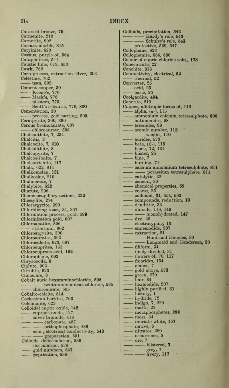 Caries of bronze, 76 Carmenite, 210 Camotite, 902 Carrara marble, 816 Caryinite, 623 Cassius, purple of, 664 Cataphoresis, 641 Caustic lime, 619, 663 Cawk, 762 Cazo process, extraction silver, 303 Celestine, 762 uses, 802 Cement copper, 30 Keene’s, 776 Mack’s, 776 plasters, 776, Scott’s selenitic, 776, 800 Cementation, 30 process, gold parting, 508 Cerargyrite, 300, 390 Cerous bromoaurate, 607 • chloroaurate, 695 Chalcanthite, 7, 234 Chalcitis, 3 Chalcocite, 7, 210 Chalcolithite, 8 Chalcopyrite, 7 Chaleos tibnite, 7 Chaleo trichite, 117 Chalk, 622, 814 Chalkomelan, 131 Chalkosine, 210 Chalmersite, 7 Chalybite, 622 Charutz, 296 ChemicocapOlary eictions, 222 Chessylite, 274 Chlorar^rite, 390 Chloridizing roast, 31, 307 Chlorination process, gold, 490 Chlorinization gold, 607 Chloroapatite, 896 strontium, 902 Chloroargyrite, 300 Chloroaurates, 693 Chlorocalcite, 623, 697 Chlorocuprites, 163 Chlorocuprous acid, 162 Chlorophane, 693 Chrysocolla, 8 Ciplyte, 903 Cirrolite, 623 Clinoclare, 8 Cobalt auric hexamminochloride, 696 pentamminonitratochloride, 695 chloroaurate, 596 Cobalto-calcite, 814 Cockscomb barytes, 763 Colemanite, 623 CoUoidal cupric oxide, 142 cuprous oxide, 127 silver bromide, 418 carbonate, 457 orthophosphate, 486 soln., electrical conductivity, 643 preparation, 551 Colloids, deflocculation, 636 flocculation, 636 gold numbers, 647 Colloids, precipitation, 642 Hardy’s rule, 643 Schulze’s rule, 643 protective, 539, 647 Cellophane, 623 Collophanite, 866, 880 Colour of cupric chloride soln., 173 Concentrate, 22 Conchite, 816 Conductivity, electrical, 62 thermal, 62 Converter, 26 acid, 26 basic, 26 Coolgardite, 494 Coperite, 210 Copper, allotropic forms of, 113 alpha, (a-). 1^5 ammonium calcium tetrasulphate, 800 antimonides, 98 arsenides, 98 atomic number, 112 weight, 110 aurides, 573 beta, (8 ), 116 black, 72, 131 blister, 26 blue, 7 burning, 71 calcium ammonium tetrasulphate, 811 potassium tetrasulphate, 811 catalytic, 32 cement, 30 chemical properties, 69 coarse, 26 coUoidal, 31, 664, 663 compounds, reduction, 10 dendritic, 33 dioxide, 116, 149 monohydrated, 147 dry, 26 electrotyping, 13 enneaiodide, 207 extraction, 21 Hunt and Douglas, 30 Longmaid and Henderson, 30 filiform, 34 finely divided, 31 flowers of, 70, 117 fluorides, 164 glance, 7 gold alloys, 673 green, 270 hair, 34 hexaiodide, 207 highly purified, 31 history, 1 hydride, 72 indigo, 7, 220 matte, 23 metaphosphates, 292 moss, 34 muriate white, 157 native, 6 nitrates, 280 occurrence, 6 ore, 7 blistered, 7 grey, 7