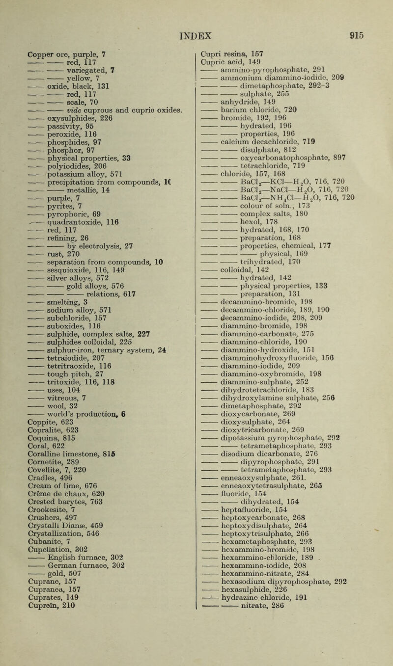 Copper ore, purple, 7 red, 117 variegated, 7 yellow, 7 oxide, black, 131 red, 117 scale, 70 vide cuprous and cupric oxides. oxysulphides, 226 passivity, 95 peroxide, 116 phosphides, 97 phosphor, 97 physical properties, 33 polyiodides, 206 potassium alloy, 671 precipitation from compormds, 1( metallic, 14 purple, 7 pyrites, 7 pyrophoric, 69 quadrantoxide, 116 red, 117 ■ refining, 26 by electrolysis, 27 rust, 270 separation from compounds, 10 sesquioxide, 116, 149 silver alloys, 672 gold alloys, 576 relations, 617 smelting, 3 sodium alloy, 671 subchloride, 157 suboxides, 116 sulphide, complex salts, 227 sulphides colloidal, 225 sulphur-iron, ternary system, 24 tetraiodide, 207 tetritraoxide, 116 tough pitch, 27 tritoxide, 116, 118 ■ uses, 104 vitreous, 7 wool, 32 world’s production, 6 Coppite, 623 Copralite, 623 Coquina, 816 Coral, 622 Coralline limestone, 816 Cometite, 289 CoveUite, 7, 220 Cradles, 496 Cream of lime, 676 Creme de chaux, 620 Crested barytes, 763 Crookesite, 7 Crushers, 497 Crystalli Dianae, 459 Crystallization, 646 Cubanite, 7 Cupellation, 302 English furnace, 302 German ftirnace, 302 gold, 607 Cuprane, 167 Cupranea, 167 Cuprates, 149 Cuprein, 210 Cupri resina, 167 Cupric acid, 149 ammino-pyrophosphate, 291 ammonium diammino-iodide, 209 dimetaphosphate, 292-3 sulphate, 265 Einhydride, 149 barium chloride, 720 bromide, 192, 196 hydrated, 196 properties, 196 calcium decachloride, 719 disulphate, 812 oxycarbonatophosphate, 897 tetrachloride, 719 chloride, 167, 168 BaClj—KCl—HaO, 716, 720 BaClj—NaCl—HjO, 716, 720 BaClj—NH4CI—HjO, 716, 720 colour of soln., 173 complex salts, 180 hexol, 178 hydrated, 168, 170 preparation, 168 properties, chemical, 177 physical, 169 trihydrated, 170 colloidal, 142 hydrated, 142 —— physical properties, 133 preparation, 131 decammino-bromide, 198 decammino-chloride, 189, 190 I decammino-iodide, 208, 209 diammino-bromide, 198 diammino-carbonate, 275 diammino-chloride, 190 diammino-hydroxide, 151 diamminohydroxyfluoride, 156 diammino-iodide, 209 diammino-oxy bromide, 198 diammino-sulphate, 262 dihydrotetrachloride, 183 dihydroxylamine sulphate, 256 dimetaphosphate, 292 —— dioxycarbonate, 269 dioxysulphate, 264 dioxytricarbonate, 269 •—— dipotassium pyrophosphate, 292 tetrametaphosphate, 293 disodiiun dicarbonate, 276 dipyrophosphate, 291 tetrametaphosphate, 293 enneaoxysulphate, 261. enneaoxytetrasulphate, 265 fluoride, 154 dihydrated, 164 heptafluoride, 154 heptoxycarbonate, 268 heptoxydisulphate, 264 heptoxytrisulphate, 266 ■ hexametaphosphate, 293 hexammino-bromide, 198 hexammino-chloride, 189 . hexammmo-iodide, 208 hexammino-nitrate, 284 hexasodium dipyrophosphate, 292 ■ hexasulphide, 226 —^— hydrazine chloride, 191 nitrate, 286