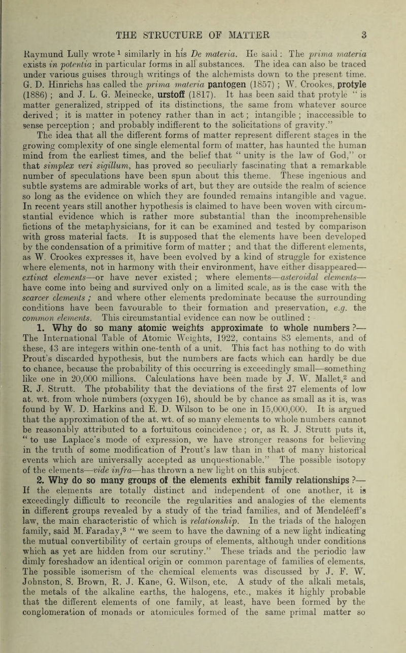 Raymund Lully wrote i similarly in his De materia. He said; The prima materia exists in potentia in particular forms in all substances. The idea can also be traced under various guises through writings of the alchemists down to the present time. G. D. Hinrichs has called the prima materia pantogen (1857) ; W. Crookes, protyle (1886) ; and J. L. G. Meinecke, urstoff (1817). It has been said that protyle “ is matter generalized, stripped of its distinctions, the same from whatever source derived ; it is matter in potency rather than in act; intangible ; inaccessible to sense perception ; and probably indifferent to the solicitations of gravity.” The idea that all the different forms of matter represent different stages in the growing complexity of one single elemental form of matter, has haunted the human mind from the earliest times, and the belief that “ unity is the law of God,” oi that simplex veri sigillum, has proved so peculiarly fascinating that a remarkable number of speculations have been spun about this theme. These ingenious and subtle systems are admirable works of art, but they are outside the realm of science so long as the evidence on which they are founded remains intangible and vague. In recent years still another hypothesis is claimed to have been woven with circu m- stantial evidence which is rather more substantial than the incomprehensible fictions of the metaphysicians, for it can be examined and tested by comparison with gross material facts. It is supposed that the elements have been developed by the condensation of a primitive form of matter ; and that the different elements, as W. Crookes expresses it, have been evolved by a kind of struggle for existence where elements, not in harmony with their environment, have either disappeared— extinct elements—or have never existed ; where elements—asteroidal elements— have come into being and survived only on a limited scale, as is the case with the scarcer elements ; and where other elements predominate because the surrounding conditions have been favourable to their formation and preservation, e.g. the common elements. This circumstantial evidence can now be outlined : 1. Why do so many atomic weights approximate to whole numbers ?— The International Table of Atomic Weights, 1922, contains 83 elements, and of these, 43 are integers within one-tenth of a unit. This fact has nothing to do with Prout’s discarded hypothesis, but the numbers are facts which can hardly be due to chance, because the probability of this occurring is exceedingly small—something like one in 20,000 millions. Calculations have been made by J. W. Mallet,^ and R. J. Strutt. The probability that the deviations of the first 27 elements of low at. wt. from whole numbers (oxygen 16), should be by chance as small as it is, was found by W. D. Harkins and E. D. Wilson to be one in 15,000,000. It is argued that the approximation of the at. wt. of so many elements to whole numbers cannot be reasonably attributed to a fortuitous coincidence ; or, as R. J. Strutt puts it, “ to use Laplace’s mode of expression, we have stronger reasons for believing in the truth of some modification of Prout’s law than in that of many historical events which are universally accepted as unquestionable.” The possible isotopy of the elements—vide infra—has thrown a new light on this subject. 2. Why do so many groups of the elements exhibit family relationships ?— If the elements are totally distinct and independent of one another, it is exceedingly difficult to reconcile the regularities and analogies of the elements in different groups revealed by a study of the triad families, and of Mendeleeff’s law, the main characteristic of which is relationship. In the triads of the halogen family, said M. Faraday,3 “ we seem to have the dawning of a new light indicating the mutual convertibility of certain groups of elements, although under conditions which as yet are hidden from our scrutiny.” These triads and the periodic law dimly foreshadow an identical origin or common parentage of families of elements. The possible isomerism of the chemical elements was discussed by J. F. W. Johnston, S. Brown, R. J. Kane, G. Wilson, etc. A study of the alkali metals, the metals of the alkaline earths, the halogens, etc., makes it highly probable that the different elements of one family, at least, have been formed by the conglomeration of monads or atomicules formed of the same primal matter so