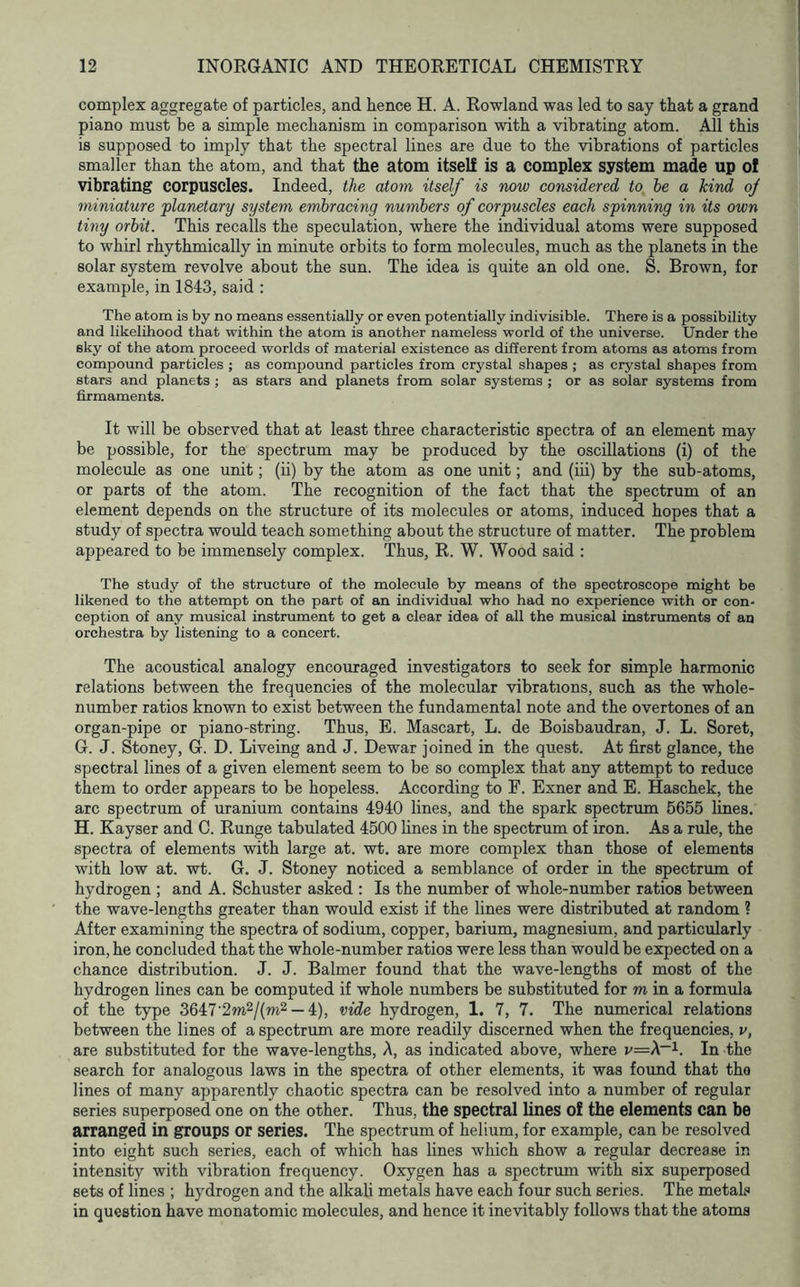 complex aggregate of particles, and hence H. A. Rowland was led to say that a grand piano must be a simple mechanism in comparison with a vibrating atom. All this is supposed to imply that the spectral lines are due to the vibrations of particles smaller than the atom, and that the atom itself is a complex system made up of vibrating corpuscles. Indeed, the atom itself is now considered to he a kind oj miniature planetary system embracing numbers of corpuscles each spinning in its own tiny orbit. This recalls the speculation, where the individual atoms were supposed to whirl rhythmically in minute orbits to form molecules, much as the planets in the solar system revolve about the sun. The idea is quite an old one. S. Brown, for example, in 1843, said : The atom is by no means essentially or even potentially indivisible. There is a possibility and likelihood that within the atom is another nameless world of the universe. Under the sky of the atom proceed worlds of material existence as different from atoms as atoms from compound particles ; as compound particles from crystal shapes ; as crystal shapes from stars and planets ; as stars and planets from solar systems ; or as solar systems from firmaments. It will be observed that at least three characteristic spectra of an element may be possible, for the spectrum may be produced by the oscillations (i) of the molecule as one unit; (ii) by the atom as one unit; and (iii) by the sub-atoms, or parts of the atom. The recognition of the fact that the spectrum of an element depends on the structure of its molecules or atoms, induced hopes that a study of spectra would teach something about the structure of matter. The problem appeared to be immensely complex. Thus, R. W. Wood said : The study of the structure of the molecule by means of the spectroscope might be likened to the attempt on the part of an individual who had no experience with or con- ception of any musical instrument to get a clear idea of all the musical instruments of an orchestra by listening to a concert. The acoustical analogy encouraged investigators to seek for simple harmonic relations between the frequencies of the molecular vibrations, such as the whole- number ratios known to exist between the fundamental note and the overtones of an organ-pipe or piano-string. Thus, E. Mascart, L. de Boisbaudran, J. L. Soret, G. J. Stoney, G. D. Liveing and J. Dewar joined in the quest. At first glance, the spectral lines of a given element seem to be so complex that any attempt to reduce them to order appears to be hopeless. According to F. Exner and E. Haschek, the arc spectrum of uranium contains 4940 lines, and the spark spectrum 6655 lines. H. Kayser and C. Runge tabulated 4500 lines in the spectrum of iron. As a rule, the spectra of elements with large at. wt. are more complex than those of elements with low at. wt. G. J. Stoney noticed a semblance of order in the spectrum of hydrogen ; and A. Schuster asked : Is the number of whole-number ratios between the wave-lengths greater than would exist if the lines were distributed at random ? After examining the spectra of sodium, copper, barium, magnesium, and particularly iron, he concluded that the whole-number ratios were less than would be expected on a chance distribution. J. J. Balmer found that the wave-lengths of most of the hydrogen lines can be computed if whole numbers be substituted for m in a formula of the type 3647‘2m2/(m2 —4), vide hydrogen, 1. 7, 7. The numerical relations between the lines of a spectrum are more readily discerned when the frequencies, v, are substituted for the wave-lengths. A, as indicated above, where v=A~i. In the search for analogous laws in the spectra of other elements, it was found that tho lines of many apparently chaotic spectra can be resolved into a number of regular series superposed one on the other. Thus, the spectral lines of the elements can be arranged in groups or series. The spectrum of helium, for example, can be resolved into eight such series, each of which has lines which show a regular decrease in intensity with vibration frequency. Oxygen has a spectrum with six superposed sets of lines ; hydrogen and the alkali metals have each four such series. The metal? in question have monatomic molecules, and hence it inevitably follows that the atoms