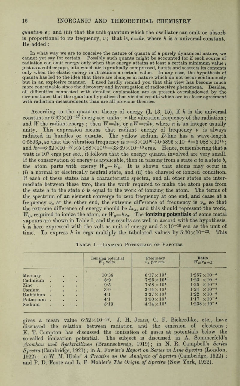 quantum e; and (iii) that the unit quantum which the oscillator can emit or absorb is proportional to its frequency, v ; that is, €=hv, where A is a universal constant. He added; In what way we are to conceive the nature of quanta of a purely dynamical nature, we cannot yet say for certain. Possibly such quanta might be accounted for if each source of radiation can emit energy only when that energy attains at least a certain minimum value ; just as a rubber pipe, into which air is gradually compressed, bursts and scatters its contents only when the elastic energy in it attains a certain value. In any case, the hypothesis of quanta has led to the idea that there are changes in nature which do not occur continuously but in an explosive manner. I need hardly remind you that this view has become much more conceivable since the discovery and investigation of radioactive phenomena. Besides, all difficulties connected with detailed explanation are at present overshadowed by the circumstance that the qpantum hypothesis has yielded results which are in closer agreement with radiation-measurements than are all previous theories. According to the quantum theory of energy (1. 13, 15), if h is the universal constant or 6’62 X 10~27 jn erg-sec. units ; v the vibration frequency of the radiation ; and W the radiant energy; then W—hv, or nW=nhv, where n is an integer usually unity. This expression means that radiant energy of frequency v is always radiated in bundles or quanta. The yellow sodium D-line has a wave-length 0'5896/x, so that the vibration frequency is v=3xl0^®-i-0'5896 Xl0~^=5'088xl0i^ ; and Av=6’62 x10“27 x5'088 X 10i*=33'69 X 10~i3 ergs. Hence, remembering that a watt is 10'^ ergs per sec., it follows that the energy quanta involved are very small. If the conservation of energy is applicable, then in passing from a state a to a state b, the atom parts with energy Wa—It is shown that atoms may occur in (i) a normal or electrically neutral state, and (ii) the charged or ionized condition. If each of these states has a characteristic spectra, and all other states are inter- mediate between these two, then the work required to make the atom pass from the state a to the state b is equal to the work of ionizing the atom. The terms of the spectrum of an element converge to zero frequency at one end, and cease at a frequency Va at the other end, the extreme difference of frequency is Va, so that the extreme difference of energy should be hv^, and this should represent the work, Wq, required to ionize the atom, or TFo=/ma. The ionizing potentials of some metal vapours are shown in Table I, and the results are well in accord with the hypothesis. li is here expressed with the volt as unit of energy and 3x10“^° sec. as the unit of time. To express h in ergs multiply the tabulated values by 5'30xl0~23. Table I.—Ionizing Potentials of Vapours. Ionizing potential Wg volts. Frequency Va per cm. Ratio 0'o/>'a==A. Mercury 10-38 6-17 XlO* 1-257 XlO--* Cadmium 8-9 7-25 X10< 1-23 XlO- Zinc . 9-5 7-58 Xl0‘ 1-25 XlO- Caesium 3-9 314X 10< 1-24 X10- Rubidium . 4-1 3-37x10^ 1-22 X10- Potassium . 4-1 3-60 X10« 1-17 Xl0-‘ Sodium 513 4-14 Xl0‘ 1-238 XlO’* gives a mean value 6‘52xl0“27. J. H. Jeans, C. F. Bickerdike, etc., have discussed the relation between radiation and the emission of electrons ; K. T. Compton has discussed the ionization of gases at potentials below the so-called ionization potential. The subject is discussed in A. Sommerfeld’s Atombau und Spektrallinen (Braunschweig, 1919); in N. R. Campbell’s Senes Spectra (Cambridge, 1921), in A. Fowler’s Report on Series in Line Spectra (London, 1922); in W. M. Hicks’ A Treatise on the Analysis of Spectra (Cambridge, 1922) ; and P. D. Foote and L. F. Mohler’s The Origin of Spectra (New York, 1922).