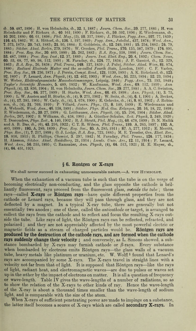 ih , 59. 487, 1896 ; H. von Helmholtz, ib., 32. 1, 1887 ; Journ. Chem. Soc., 39. 277, 1881 ; H. von Helmholtz and F. Richarz ib.. 40, 161, 1890 ; F. Richarz, ib., 59. 592, 1896 ; E. Wiedemann, ib., 10.202, 1880; 66. 61, 1898; Phil. Mag.,(5), 10. 357, 1880; J. Pliicker, Po^c?. 107. 77, 1859; 116. 45, 1862; W. A. Hittorf, ib., 136. 1. 197, 1869; Pogg. Ann., Jvbelbd., 437, 1874; Wied. Ann., 7. 573, 1879; 20. 743, 1883; 21. 9.5, 1884; E. Goldstein, ib., 12. 249, 1881 ; 15. 254, 1882; 24. 79, 1885 ; SUzber. Akad. Berlin, 279, 1876 ; W. Crookes, Phil. Trans., 170. 13.5, 587, 1879 ; 174. 891, 1884 ; Proc. Roy. Soc., 30. 469, 1880 ; 35. 262, 1883 ; B.A. Rep., 558, 1886 ; Journ. Chem. Soc., 53. 487, 1888 ; Proc. Roy. Inst., 12. 37, 1889 ; Journ. Inst. Elect. Eng., 20. 4, 1892; Chem. News, 60. 53, 68, 77, 89, 98, 112, 1891 ; M. Faraday, ib., 124. 77, 1834; J. P. Gassiot, ib., 12. 329, 1863 ; B.A. Rep., 26, 1858 ; Phil. Trans., 149. 137, 1859 ; J. Pulnj, Sitzber. Akad. Wien, 81. 874, 1880; Radiant Electrode Matter and the so-called Fourth State, London, 1891 ; C. F. Varley, Proc. Roy. Soc., 19. 236, 1871 ; J. Perrin, Compt. Rend., 121. 1130, 1895 ; A. K. Blrkeland, ib., 123. 92, 1897 ; P. Lenard, Ann. Physik, (4), 12. 462, 1903 ; Wied. Ann., 51. 225, 1894 ; 52. 23, 1894 ; W. Weber, Elektrodynamische Maassbestimmungen, Leipzig, 1846; Pogg. Ann., 73. 193, 1848; Taylor's Scientific Memoirs, 5. 489, 1852; W. Kaufmann, Wied. Ann., 69. 112, 1899; Ann Physik, (4), 13. 836, 1904 ; H. von Helmholtz, Journ. Chem. Soc., 39. 277, 1881 ; A. A. C. Swinton, Proc. Roy. Soc., 64. 377, 1899; H. Starke, Wied. Ann., 66. 49, 1898; Ann. Physik, (4), 3. 75, 1900 ; L. W. Austen and H. Starke, ib., (4), 9. 271, 1902 ; W. Seitz, ib., (4), 6. 1, 1901 ; A. Becker, ib., (4), 17. 381, 1905 ; W. Cady, ib., (4), 1. 678, 1900 ; E. Gehrcke, ib., (4), 8. 81, 1902 ; J. Robin- son, ib., (4), 31. 769, 1910; P. Villard, Journ. Phys., (3), 8. 140, 1899; E. Wiedemann and A. Wehnelt, Wied. Ann., 46. 158, 1891 ; Sitzber. Phys. Med. Qes. Erlangen, 30. 16, 18, 22, 1898; E. Wiedemann, ib., 30. 27, 1898 ; G. Leithauser, Ann. Physik, (4), 15. 296, 1904 ; Sitzber. Akad. Berlin, 267, 1902 ; S. Williams, ib., 458, 1905 ; A. Gunther-Schulze, Zeit. Physik, 3. 349, 1920 ; T. Descoudres, Phys. Zeit., 4. 140, 1902 ; R. J. Strutt, Phil. Mag., (5), 48. 478, 1899 ; D. N. Mallik and A. B. Das, ib., (6), 43. 216, 1922; C. T. R. Wilson, Phil. Trans., 189. A, 265, 1897 ; 192. A, 403, 1899 ; 193. A, 289, 1899 ; Proc. Roy. Soc., 85. A, 285, 1911 ; 87. A, 277, 1912 ; E. Merritt, Phys. Rev., (1), 7. 217, 1898 ; 0. J. Lodge, B.A. Rep., 723, 1885 ; M. E. Tressler, Oen. Elect. Rev., 18. 816, 1915; R. Phillips, Chemist, 3. 297, 1842; M. Faraday, Phil. Trans., 124. 177,1834; H. Akesson, Sitzber. Akad. Heidelberg, 21, 1914; Lunds. Univ. Ars., 12. 11, 1914 ; P. Tjonard, Wied. Ann., 56.255, 1895; C. Ramsaiier, Ann. Physik, (4), 64. 513, 1921 ; H. E. Maver, ib., (4), 64. 451, 1921. § 6. Rontgen or X-rays We shall never succeed in exhausting unmeasurable nature.—A. von Humboldt. When the exhaustion of a vacuum tube is such that the tube is on the verge of becoming electrically non-conducting, and the glass opposite the cathode is bril- liantly fluorescent, rays proceed from the fluorescent glass, outside the tube ; these rays—called X-rays or Rontgen rays—have quite different properties from the cathode or Lenard rays, because they will pass through glass, and they are not deflected by a magnet. In a typical X-ray tube, there are generally but not essentially two anodes ; one of these, called the anticathode or target, is arranged to collect the rays from the cathode and to reflect and focus the resulting X-rays out- side the tube. Like rays of light, the Rontgen rays can be reflected, refracted, and polarized ; and they are not appreciably affected by the most powerful electric or magnetic fields as a stream of charged particles would be. Rontgen rays are produced by the destruction of the cathode rays, and are formed when the cathode rays suddenly change their velocity ; and conversely, as L. Simons showed, a sub- stance bombarded by X-rays may furnish cathode or j8-rays. Every substance when bombarded by electrons emits Rontgen rays—the glass walls of a vacuum tube, heavy metals like platinum or uranium, etc. W. WoLS ^ found that Lenard’s rays are accompanied by some X-rays. The X-rays travel in straight lines with a velocity not far from that of light. It is supposed that Rontgen rays—like the rays of light, radiant heat, and electromagnetic waves—are due to pulses or waves set up in the aether by the impact of electrons on matter. It is all a question of frequency or wave-length. Table IV gives the wave-lengths of a number of radiations, so as to show the relation of the X-rays to other kinds of ray. Hence the wave-length of the X-ray is about a thousand times smaller than the wave-length of sodium light, and is comparable with the size of the atom. When X-rays of sufficient penetrating power are made to impinge on a substance, the latter itself becomes a source of X-rays which are called secondary X-rays. In