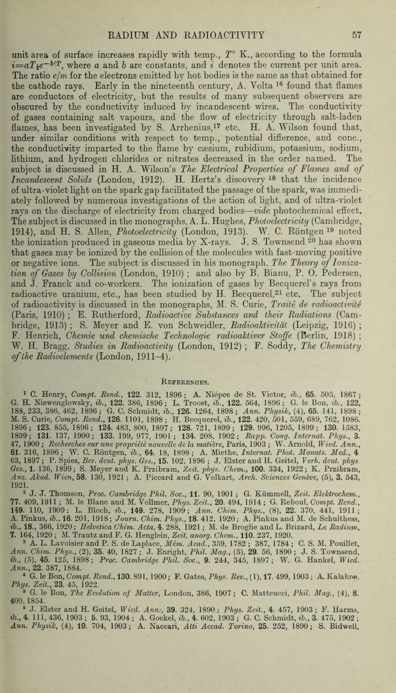 unit area of surface increases rapidly with temp., T° K., according to the formula i=zaT\e~^-^, where a and h are constants, and i denotes the current per unit area. The ratio ejm for the electrons emitted by hot bodies is the same as that obtained for the cathode rays. Early in the nineteenth century, A. Volta 'i® found that flames are conductors of electricity, but the results of many subsequent observers are obscured by the conductivity induced by incandescent wires. The conductivity of gases containing salt vapours, and the flow of electricity through salt-laden flames, has been investigated by S. Arrhenius,!^ etc. H. A. Wilson found that, under similar conditions with respect to temp., potential difl’erence, and cone., the conductivity imparted to the flame by csesium, rubidium, potassium, sodium, lithium, and hydrogen chlorides or nitrates decreased in the order named. The subject is discussed in H. A. Wilson’s The Electrical Properties of Flames and of Incandescent Solids (London, 1912). H. Hertz’s discovery that the incidence of ultra-violet light on the spark gap facilitated the passage of the spark, was immedi- ately followed by numerous investigations of the action of light, and of ultra-violet rays on the discharge of electricity from charged bodies—vide photochemical effect. The subject is discussed in the monographs, A. L. Hughes, Photoelectricity (Cambridge, 1914), and H. S. Allen, Photoelectricity (London, 1913). W. C. Rontgen noted the ionization produced in gaseous media by X-rays. J. S. Townsend 20 has shown that gases may be ionized by the collision of the molecules with fast-moving positive or negative ions. The subject is discussed in his monograph, The Theory of Ioniza- tion of Gases hy Collision (London, 1910) ; and also by B. Bianu, P. 0. Pedersen, and J. Eranck and co-workers. The ionization of gases by Becquerel’s rays from radioactive uranium, etc., has been studied by H. Becquerel,2i etc. The subject of radioactivity is discussed in the monographs, M. S. Curie, Traife de radioactivite (Paris, 1910) ; E. Rutherford, Radioactive Substances and their Radiations (Cam- bridge, 1913) ; S. Meyer and E. von Schweidler, Radioaktivitdt (Leipzig, 1916) ; F. Henrich, Chemie und chemische Technoloqie radioaktiver Stoffe (Berlin, 1918) ; W. H. Bragg, Studies in Radioactivity (London, 1912) ; F. Soddy, The Chemistry of the Radioelements (London, 1911-4). Refekenoes. 1 C. Henry, Compt. Rend., 122. 312, 1896; A. Niepce de St. Victor, ib., 65. 505, 1867; G. H. Niewenglowsky, ib., 122. 386, 1896; L. Troost, ib., 122. 564, 1896; G. le Bon, ib., 122, 188, 233, 386, 462, 1896; G. C. Schmidt, ib., 126. 1264, 1898; Ann. Physik, (4), 65. 141, 1898; M. S. Curie, Compt. Rend., 126. 1101, 1898 ; H. Becquerel, ib., 122. 420, 501, 559, 689, 762, 1086. 1896; 123. 855, 1896; 124. 483, 800, 1897; 128. 721, 1899; 129. 996, 1205, 1899; 130. 1583, 1899; 131. 137, 1900; 133. 199, 977, 1901 ; 134. 208, 1902; Rapp. Cong. Internal. Phys., 3. 47, 1^0 ; Rechercliea sur une propriete nouvelle de la matikre, Paris, 1903 ; W. Arnold, Wied. Ann., 61. 316, 1896; W. C. Rontgen, ib., 64. 18, 1898; A. Miethe, Internal. Phot. Mortals. Med., 4 63, 1897 ; P. Spies, Ber. deut. phys. Ges., 15. 102, 1896 ; J. Elster and H. Geitel, Verh. deut. phys Oes., 1. 136, 1899; S. Meyer and K. Przibram, Zeit. phys. Chem., 100. 334, 1922; K. Przibram, Am. Akad. Wien, 58. 130, 1921; A. Piccard and G. Volkart, Arch. Sciences Genhve, (5), 3. 543, 1921. ^ J. J. Thomson, Proc. Cambridge Phil. Soc., 11. 90, 1901 ; G. Kiimmell, Zeit. Elektrochem., 77. 409,1911 ; M. le Blanc and M. Vollmer, Phys. Zeit., 20. 494, 1914 ; G. Reboul, Compt. Rend., 149. 110, 1909; L. Bloch, ib., 149. 278, 1909; Ann. Chim. Phys., (8), 22. 370, 441, 1911; A. Pinkus, ib., 16. 201, 1918; Journ. Chim. Phys., 18. 412, 1920; A. Pinkus and M. de Schulthess, ib., 18., 366, 1920; Helvetica Chim. Acta, 4. 288, 1921; M. de Broglie and L. Brizard, Le Radium, 7. 164, 1920 ; M. Trautz and F. G. Henglein, Zeit. anorg. Chem., 110. 237, 1920. ® A. L. Lavoisier and P. S. de Laplace, Mem. Acad., 359, 1782 ; 387, 1784 ; C. S. M. Pouillet, Ann. Chim. Phys., (2), 35. 40, 1827 ; J. Enright, Phil. Mag., (5), 29. 56, 1890 ; J. S. Townsend, ib., (5), 45. 125, 1898; Proc. Cambridge Phil. Soc., 9. 244, 345, 1897; W. G. Hankel, Wied. Ann., 22. 387, 1884. * G. le Bon, Gomph i?ewd., 130. 891,1900; F. Gates, P%s. JSew., (1), 17. 499, 1903; A. Kalahne, Phys. Zeit., 23. 45, 1922. ® G. le Bon, The Evolution of Matter, London, 386, 1907; C. Matteucci, Phil. Mag., (4), 8. 400, 1854. ® J. Elster and H. Geitel, Wied. Ann;, 39. 324, 1890; Phys. Zeit., 4. 457, 1903; F. Harms, ib., 4. Ill, 436, 1903 ; 5. 93, 1904; A. Gockel, ib., 4. 602, 1903 ; G. C. Schmidt, ib., 3. 475, 1902 ; Ann. Physik, (4), 10. 704, 1903; A. Naccari, Atti Accad. Torino, 25. 252, 1890; S. Bidwell,