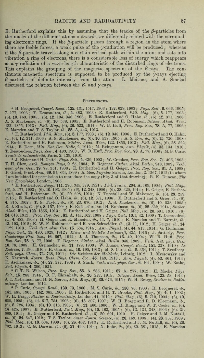E. Rutherford explains this by assuming that the tracks of the ^-particles from the nuclei of the different atoms outwards are differently related with the surround- ing electronic rings. If the j8-particle passes through a region in the atom where there are feeble forces, a weak pulse of the y-radiation will be produced ; whereas if the jS-particle travels along a certain critical path within the atom and sets into vibration a ring of electrons, there is a considerable loss of energy which reappears as a y-radiation of a wave-length characteristic of the disturbed rings of electrons. This explains the grouping of the magnetic spectrum of the ^-rays. The con- tinuous magnetic spectrum is supposed to be produced by the y-rays ejecting j8-particles of definite intensity from the atom. L. Meitner, and A. Smekal discussed the relation between the j8- and y-rays. References- 1 H. Becquerel, Compt. Rend., 135. 431, 1517, 1903 ; 137. 629, 1903 ; Phys. Zeit., 6. 666, 1905; 7. 177, 1906; T. Descoudres, ib., 4. 483, 1903; E. Rutherford, P/h7. Mag., (6), 5. 177, 1903; (6), 10. 163, 1905; (6), 12. 134, 348, 1906; E. Rutherford and 0. Hahn, ib., (6), 12. 371, 1906; A. S. Mackenzie, ib. (6), 10. 5.38, 1905; E. Rutherford and H. Robinson, Sitzber. Akad. Wien, 122. 1855, 1913; Phil. Mag., (6), 28. 522, 1914; W. B. Huff, Proc. Roy. Soc., 78. A, 77, 1906; E. Marsden and T. S. Taylor, ib., 88. A, 443, 1913. ^ E. Rutherford, Phil. Mag., (6), 5. 177, 1903 ; (6), 12. 348, 1906 ; E. Rutherford and O. Hahn, ib., (6), 12. 371, 1906 ; A. S. Mackenzie, ib., (6), 10. 538, 1905; A. S. Eve, ib., (6), 15. 720, 1908; E. Rutherford and H. Robinson, Sitzber. Akad. Wien, 122. 1855, 1913; Phil. Mag., (6), 28. 522, 1914 ; E. Dorn, Mitt. Nat. Ges. Halle, 2, 1912 ; M. Reinganum, Ann. Physik, (4), 33. 134, 1910 ; T. Descoudres, Phys. Zeit., 4. 483, 1903 ; W. B. Huff, Proc. Roy. Soc., 78. A, 77, 1906 ; M. S. Curie, Traite de radioactivite, Paris, 2. 139, 1910. ® J. Elster and H. Geitel, Phys. Zeit, 4. 439, 1903 ; W. Crookes, Proc. Roy. Soc., 71. 405, 1903 ; F. H. Glew, Arch. Rontgen Rays, 9. 25, 1904; E. Regener, Sitzber. Akad. Berlin, 948, 1909; Verh. deut. phys. Oes., 19. 78, 351, 1908; E. Rutherford and H. Geiger, Proc. Roy. Soc., 81. A, 1908; F Giesel, Wied,. Ann., 69. 91, 834, 1899 ; A. Mee, Popular Science, London, 2. 1267, 1912 (to whom I am indebted for permission to reproduce the copy (Fig. 3 of that drawing); R. K. Duncan, The New Knowledge, London, 1905. * E. Rutherford, Engg., 111. 296, 345, 379, 1921 ; Phil. Trans., 204. A, 169, 1904 ; Phil. Mag., (6), 5. 177, 1903 ; (6), 10. 193, 1905 ; (6), 12. 348, 1906 ; (6), 28. 320, 1914 ; H. Geiger, E. Ruther- ford, and H. Batemann. ib., (6), 20. 698, 1910 ; N. Tunstall and W. Makower, ib., (6), 29. 259, 1915; E. Rutherford and 0. Hahn, ib , (6), 12. 371, 1906 ; E. Rutherford and S. Grier, ib., (6), 4. 315, 1902; T. S. Taylor, ib., (6), 23. 670, 1912; A. S. Mackenzie, ib., (6), 10. 538, 1905 ; R. J. Strutt, ib., (6), 8. 157, 1904 ; E. Rutherford and H. Robinson, ib., (6), 28. 522, 1914 ; Sitzber. Akad. Wien, 122. 1855, 1913 ; E. Rutherford and H. Geiger, Phil. Mag., (6), 20. 691. 1910 ; (6) 24. 618, 1912 ; Proc. Roy. Soc., 81. A, 141, 162, 1908 ; Phys. Zeit, 10.1, 42, 1909; T. Descoudres, ib., 4. 483, 1903 ; H. Geiger and E. Marsden, ib., 11. 7, 1910 ; E. Marsden and T. Barratt, ib., 13. 193, 1912 ; K. W. F. Kohlrausch and E. von Schweidler, ib., 13. 11, 1912; H. Geiger, ib., 14 1129, 1913 ; Verh. deut. phys. Ges., 15. 534, 1914 ; Ann. Physik, (4), 44. 813, 1914 ; G. Hoffmann, Phys. Zeit, 13, 480, 1029, 1912; Elster and GeiteVs Festschrift, 435, 1915; J. Satterly, Proc. Cambridge Phil. Soc., 16. 667, 1912 ; J. J. Thomson, ib., 13. 49, 1904; W. B. Huff, Proc. Roy. Soc., 78. A, 77, 1906 ; E. Regener, Sitzber. Akad. Berlin, 948, 1909; Verh. deut. phys. Ges., 10. 78, 1908 ; H. Greinacher, ib., 11. 179, 1909; W. Duane, Compt. Rend., 151. 228, 1910: Le Radium, 7. 196, 1910; R. Girard, ib., 10. 195, 1913 ; M. S. Curie, ib., 8. 354, 1911 ; T. Svedberg. Zeit. phys. Chem., 74. 738, 1911 ; Die Existenz der Molekule, Leipzig, 1912 ; Ii. Myssowsky and K. Nesturch, Journ. Russ. Phys. Chem. Soc., 45. 149, 1913; Ann. Physik, (4), 43. 461, 1914; E. Aschkinass, ib., (4), 27. 377, 1908; J. Stark, Verh. deut phys. Ges., 6. 104, 1904; W. Bothe, Zeit Physik. 4. 300, 1921. » C. T. R. Wilson, Proc. Roy. Soc., 85. A, 285, 1911 ; 87. A, 277, 1912; H. Mache, Phys Zeit., 15. 288, 1914; B. F. Ehrenhaft, ib., 16. 227, 1915; Sitzber. Akad. Wien, 123. 53, 1914; J. C. McLennan and H. N. Mercer, Phil. Mag., (6), 30. 676, 1915 ; W. H. Bragg, Studies in Radio- activity, London, 1912. • P. Curie, Compt Rend., 130. 73, 1900; M. S. Curie, ib., 130. 76, 1900; H. Becquerel, ib., 141. 48-5, 1905; 142. 365, 1906; E. Rutherford and H. T. Brooks, Phil. Mag., (6), 4. 1, 1902; ; W. H. Bragg, Studies in Radioactivity, London, 44, 1912 ; Phil. Mag., (6), 8. 719, 1904 ; (6), 10. I 600, 1905 ; (6), 11. 617, 754, 1906 ; (6). 13. 507, 1907 ; W. H. Bragg and R. D. Kleemann, ib., ; (6), 8. 726, 1904; (6), 10. 318, 1905 ; (6), 11. 466, 1906 ; W. H. Bragg and W. T. Cooke, ib., (6), ' 14. 425, 1907; E. Rutherford, Phil. Mag., (6), 10. 163, 1905; (6), 12. 134, .348, 1906; (6). 21. 669, 1911 ; H. Geiger and E. Rutherford, ib., (6), 20. 691, 1910 H. Geiger and J. M. NuttaU, ib.. (6), 24. 647, 1912 ; T. S. Taylor, Ame.r. Journ. Science, (4), 26. 169, 1908 ; (4), 28. 357, 1909 ; Phil. Mag., (6), 18. 604, 1909; (6), 26. 402, 1913 ; E. Rutherford and J. M. NuttaU, ib., (6), 26. 702. 1913; C. G. Darwin, ib., (6), 27. 499, 1914; N. Bohr, ib., (6), 30. 581, 1915; E. Marsden