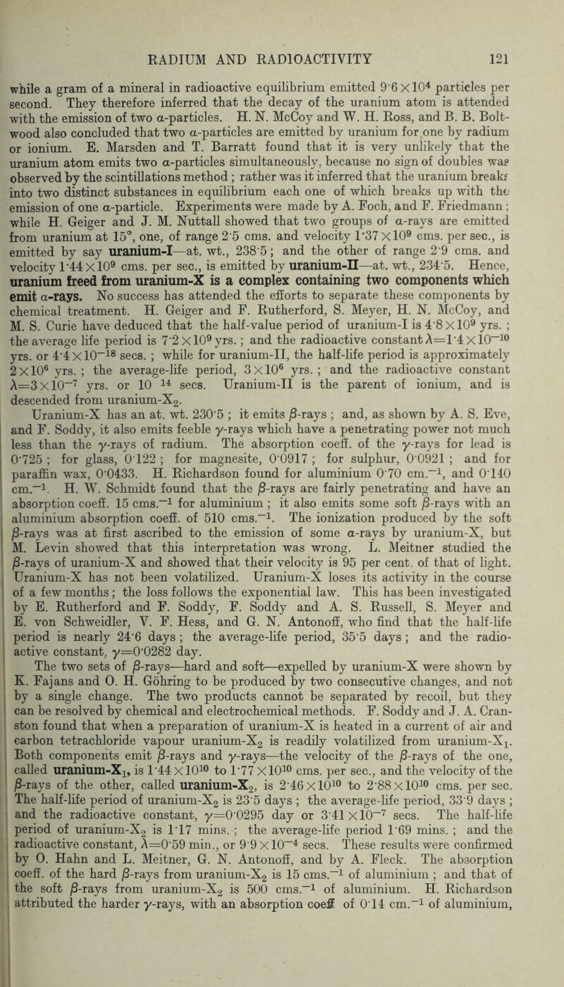 while a gram of a mineral in radioactive equilibrium emitted 9’6xl0^ particles per second. They therefore inferred that the decay of the uranium atom is attended with the emission of two a-particles. H. N. McCoy and W. H. Ross, and B. B. Bolt- wood also concluded that two a-particles are emitted by uranium for one by radium or ionium. B. Marsden and T. Barratt found that it is very unlikely that the uranium atom emits two a-particles simultaneously, because no sign of doubles was observed by the scintillations method; rather was it inferred that the uranium break? into two distinct substances in equilibrium each one of which breaks up with the emission of one a-particle. Experiments were made by A. Foch, and F. Friedmann ; while H. Geiger and J. M. NuttaU showed that two groups of a-rays are emitted from uranium at 15°, one, of range 2'5 cms. and velocity D37 XlO^ cms. per sec., is emitted by say uranium-I—at. wt., 238‘5; and the other of range 2 9 cms. and velocity r44xl0® cms. per sec., is emitted by uranium-II—at. wt., 234'5. Hence, uranium freed from uranium-X is a complex containing two components which emit a-rays. No success has attended the efforts to separate these components by chemical treatment. H. Geiger and F. Rutherford, S. Meyer, H. N. McCoy, and M. S. Curie have deduced that the half-value period of uranium-I is 4'8 X10^ yrs. ; the average life period is 7'2xl09yrs.; and the radioactive constant A=1'4 Xl0~i“ yrs. or 4'4xl0~^® secs. ; while for uranium-II, the half-life period is approximately 2x10® yrs.; the average-life period, 3x10® yrs.; and the radioactive constant A=3xl0“^ yrs. or 10 secs. Uranium-II is the parent of ionium, and is descended from uranium-X2. Uranium-X has an at. wt. 230 5 ; it emits jS-rays ; and, as shown by A. S. Eve, and F. Soddy, it also emits feeble y-rays which have a penetrating power not much less than the y-rays of radium. The absorption coeff. of the y-rays for lead is 0'725 ; for glass, 0’122 ; for magnesite, 0'0917 ; for sulphur, 0'0921 ; and for paraffin wax, 0'0433. H. Richardson found for aluminium 0'70 cm.“i, and 0'140 cm.*i. H. W. Schmidt found that the j8-rays are fairly penetrating and have an absorption coeff. 15 cms.~i for aluminium ; it also emits some soft jS-rays with an aluminium absorption coeff. of 510 cms.~i. The ionization produced % the soft j jS-rays was at first ascribed to the emission of some a-rays by uranium-X, but 1 M. Levin showed that this interpretation was wrong. L. Meitner studied the jS-rays of uranium-X and showed that their velocity is 95 per cent, of that of light. 1 Uranium-X has not been volatilized. Uranium-X loses its activity in the course : of a few months; the loss follows the exponential law. This has been investigated by E. Rutherford and F. Soddy, F. Soddy and A. S. Russell, S. Meyer and E. von Schweidler, V. F. Hess, and G. N. Antonoff, who find that the half-life period is nearly 24’6 days; the average-life period, 35’5 days; and the radio- ! active constant, y=0'0282 day. ' The two sets of jS-rays—hard and soft—expelled by uranium-X were shown by : K. Fajans and 0. H. Gohring to be produced by two consecutive changes, and not I by a single change. The two products cannot be separated by recoil, but they ! can be resolved by chemical and electrochemical methods. F. Soddy and J. A. Cran- ston found that when a preparation of uranium-X is heated in a current of air and 1 carbon tetrachloride vapour uranium-X2 is readily volatilized from uranium-X^. Both components emit j8-rays and y-rays—the velocity of the ^-rays of the one, ' called uranium-X^, is l’44xl0^® to 1’77 XlO^® cms. per sec., and the velocity of the ■ j3-rays of the other, called uranium-X2, is 2'46xlOio to 2'88xlOio cms. per sec. The half-life period of uranium-X2 is 23’5 days ; the average-life period, 33'9 days ; ' and the radioactive constant, y=0 0295 day or 3'41xl0~'^ secs. The half-life period of uranium-X2 is 1’17 mins. ; the average-life period 169 mins. ; and the radioactive constant, A=0‘59 min., or 9 9 Xl0~^ secs. These results were confirmed by 0. Hahn and L. Meitner, G. N. Antonoff, and by A. Fleck. The absorption coeff. of the hard ^-rays from uranium-X2 is 15 cms.—^ of aluminium ; and that of the soft jS-rays from uranium-X2 is 500 cms.—i of aluminium. H. Richardson attributed the harder y-rays, with an absorption coeff of 014 cm.“i of aluminium.