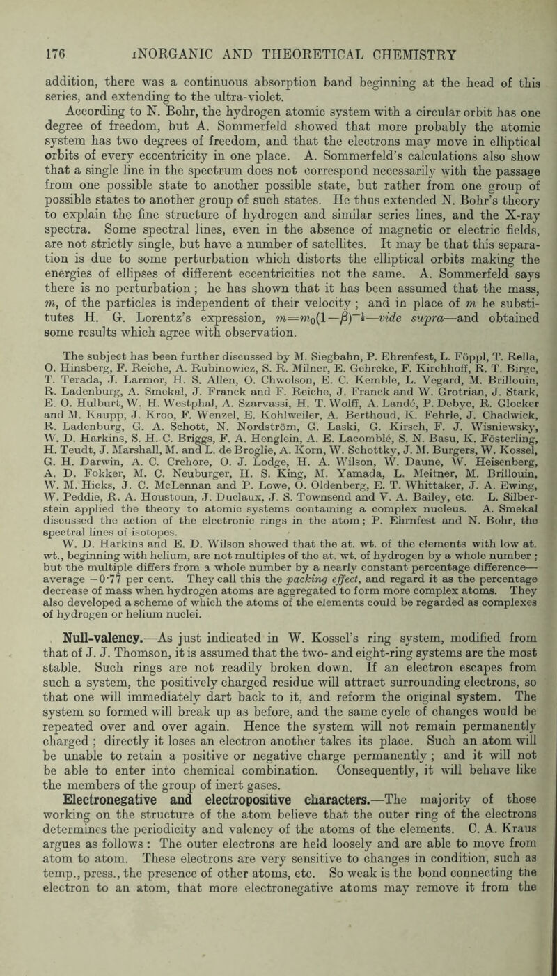 addition, there was a continuous absorption band beginning at the head of this series, and extending to the ultra-violet. According to N. Bohr, the hydrogen atomic system with a circular orbit has one degree of freedom, but A. Sommerfeld showed that more probably the atomic system has two degrees of freedom, and that the electrons may move in elliptical orbits of every eccentricity in one place. A. Sommerfeld’s calculations also show that a single line in the spectrum does not correspond necessarily with the passage from one possible state to another possible state, but rather from one group of possible states to another group of such states. He thus extended N. Bohr’s theory to explain the fine structure of hydrogen and similar series lines, and the X-ray spectra. Some spectral lines, even in the absence of magnetic or electric fields, are not strictly single, but have a number of satellites. It may be that this separa- tion is due to some perturbation which distorts the elliptical orbits making the energies of ellipses of different eccentricities not the same. A. Sommerfeld says there is no perturbation ; he has shown that it has been assumed that the mass, m, of the particles is independent of their velocity ; and in place of m he substi- tutes H. G. Lorentz’s expression, m=w?o(l—supra—and obtained some results which agree with observation. The subject has been further discussed by M. Siegbahn, P. Ehrenfest, L. Fdppl, T. Rella, O. Hinsberg, F. Reiche, A. Rubinov/icz, S. R. Milner, E. Gehrcke, F. Kirchhoff, R. T. Birge, T. Terada, J. Larmor, H. S. Allen, O. Chwolson, E. C. Kemble, L. Vegard, M. Brillouin, R. Ladenburg, A. Smekal, J. Franck and F. Reiche, J. Franck and VV. Grotrian, J. Stark, E. O. Hulburt, W. H. Westphal, A. Szarvassi, H. T. Wolff, A. Lande, P. Debye, R. Glocker and M. Kaupp, J. Kroo, F. Wenzel, E. Kohlweiler, A. Berthoud, K. Fehrle, J. Chadwick, R. Ladenburg, G. A. Schott, N. Nordstrom, G. Laski, G. Kirsch, F. J. Wisniewsky, W. D. Harkins, S. H. C. Briggs, F. A. Henglein, A. E. Lacombl4, S. N. Basu, K. Fosterling, H. Teudt, J. Marshall, M. and L. de Broglie, A. Korn, W. Schottky, J. M. Burgers, W. Kossel, G. H. Darwin, A. C. Crehore, O. J. Lodge, H. A. Wilson, W. Daune, W. Heisenberg, A. D. Fokker, M. C. Neuburger, H. S. King, M. Yamada, L. IMeitner, M. Brillouin, W. M. Hicks, J. C. McLennan and P. Lowe, G. Oldenberg, E. T. Whittaker, J. A. Ewing, W. Peddie, R. A. Houstcun, J. Duclaux, J, S. Townsend and V. A. Bailey, etc. L. Silber- stein applied the theory to atomic systems containing a complex nucleus. A. Smekal discussed the action of the electronic rings in the atom; P. Ehmfest and N. Bohr, the spectral lines of isotopes. W. D. Harkins and E. D. Wilson showed that the at. wt. of the elements with low at. wt., beginning with helium, are not multiples of the at, wt. of hydrogen by a whole number ; but the multiple differs from a whole number by a nearly constant percentage difference— average — 0'77 per cent. They call this the packing effect, and regard it as the percentage decrease of mass when hydrogen atoms are aggregated to form more complex atoms. They also developed a scheme of which the atoms of the elements could be regarded as complexes of hydrogen or helium nuclei. Null-valency.—As just indicated in W. Kossel’s ring system, modified from that of J. J. Thomson, it is assumed that the two- and eight-ring systems are the most stable. Such rings are not readily broken down. If an electron escapes from such a system, the positively charged residue will attract surrounding electrons, so that one will immediately dart back to it, and reform the original system. The system so formed will break up as before, and the same cycle of changes would be repeated over and over again. Hence the system will not remain permanently charged ; directly it loses an electron another takes its place. Such an atom will be unable to retain a positive or negative charge permanently; and it will not be able to enter into chemical combination. Consequently, it will behave like the members of the group of inert gases. Electronegative and electropositive characters.—The majority of those working on the structure of the atom believe that the outer ring of the electrons determines the periodicity and valency of the atoms of the elements. C. A. Kraus argues as follows : The outer electrons are held loosely and are able to move from atom to atom. These electrons are very sensitive to changes in condition, such as temp., press., the presence of other atoms, etc. So weak is the bond connecting the electron to an atom, that more electronegative atoms may remove it from the