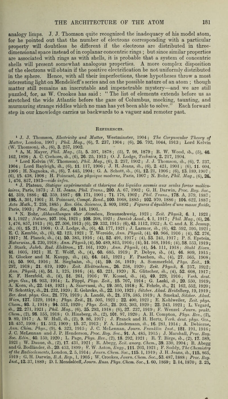 analogy limps. J. J. Thomson quite recognized the inadequacy of his model atom, for he pointed out that the number of electrons corresponding with a particular property will doubtless be different if the electrons are distributed in three- dimensional space instead of in coplanar concentric rings ; but since similar properties are associated with rings as with shells, it is probable that a system of concentric shells will present somewhat analogous properties. A more complex disposition of the electrons will obtain if the positive electrification be not uniformly distributed in the sphere. Hence, with all their imperfections, these hypotheses throw a most interesting light on Mendeleeff’s series and on the possible nature of an atom ; though matter still remains an inscrutable and impenetrable mystery—and we are still puzzled, for, as W. Crookes has said: “ The list of elements extends before us as stretched the wide Atlantic before the gaze of Columbus, mocking, taunting, and murmuring strange riddles which no man has yet been able to solve.” Each forward step in our knowledge carries us backwards to a vaguer and remoter past. References. ‘ J. J. Thomson, Electricity and Matter, Westminster, 1904; The Corpuscular Theory of Matter, London, 1907 ; Phil. Mag., (6), 7. 237, 1904; (6), 26. 792, 1044, 1913 ; Lord Kelvin (W. Thomson), ih., (6), 3. 257, 1902. 2 A. M. Mayer, Phil. Mag., (5). 5. 397, 1878; (5), 7. 98, 1879; R. W. Wood, ih., (5), 46. 162, 1898 ; A. C. Crehore, ih., (6), 26. 25, 1913; 0. J. Lodge, Technics, 2. 217, 1904. ® Lord Kelvin (W. Thomson), Phil. Mag., (6), 3. 257, 1902 ; J. J. Thomson, ih., (C), 7. 237, 1904; Lord Rayleigh, ih., (6), 11. 117, 1906; J. H. Jeans, ih., (6), 2. 421, 1901 ; (6), 11. 604, 1906; H. Nagaoka, ih., (6), 7.445, 1904; G. A. Schott, i5., (6), 12.21, 1906; (6), 13. 189, 1907 ; (6), 15. 438, 1908 ; H. Poincare, La physique moderne, Paris, 1907 ; N. Bohr, Phil. Mag., (6), 26. 1, 476, 857, 1913—wide infra. * J. Plateau, Statique experimentale et theorique des liquides soumis aux seules forces molecv^ laires, Paris, 1873; J. H. Jeans, Phil. Trans., 200. A. 67, 1902 ; G. H. Darwin, Proc. Roy. Soc., 41. 319, 1886; 42. 359. 1887; 69. 171, 1901; 71. 178, 1902; Phil. Trans., 178. A, 379,' 1887; 198. A, 301, 1901; H. Poincare, Compt. Rend., 100. 1068, 1885 ; 102. 970. 1886 ; 104. 622, 1887 ; Acta Math., 7. 259, 1885 ; Rev. Gen. Sciences, 3. 809, 1892 ; Figures d’equilihre d'une masse fluide, Paris, 1903; Proc. Roy. Soc., 69. 148, 1901. ® N. Bohr, Ahhandlungen uher Atomhau, Braunschweig, 1921 ; Zeit. Physik, 6. 1, 1921 ; 9.1,1922 ; Nature, 107. 104, 1921 ; 108. 208, 1921; Danish Acad., 4. 1, 1917; Phil. Mag., (6), 26. I. 476, 857, 1913 ; (6), 27.506,1913; (6), 29. 332,1915; (6), 43.1112,1922; A. C. and A, E. Jessup ih., (6), 15. 21, 1908; 0. J. Lodge, *., (6), 43. 177, 1921; J. Larmor, ih., (6), 42. 592, 595, 1921; E. C. Kemble, ih., (6), 42. 123, 1921 ; T. Wereide, Ann. Physik, (4), 49. 966, 1916 ; (4), 52. 276, 1917; M. Planck, ih., (4). 50. 385, 1916; (4), 52. 491, 1917; (4), 53. 241, 1917; P. S. Epstein, Naturwiss.,6. 230,1918; Ann. Physik, (4), 50. 489,815, 1916 ; (4), 51. 168,1916; (4), 58. 553, 1919; J. Stark, Jahrh. Rad. Elektron., 17. 161, 1920; Ann. Physik, (4), 54. Ill, 1918; Stahl Eisen 41. 1605, 1921; H. T. Wolff, ih., (4), 60. 685. 1919; P. Debye, ih., (4), 46. 809, 1915; R. Glocker and M. Kaupp, ih., (4), 64. 541, 1921; F. Paschen, ih., (4), 27. 565, 1908; (4), 50. 901, 1916; M. Siegbahn, ih., (4), 59. 56, 1919; A. Sommerfeld, Phys. Zeit., 19. 297, 1918; 21. 619, 1920: Zeit. Elektrochem., 26. 258, 1920; Zeit. Physik, 8. 257, 1922; Ann. Physik, (4), 51. 1, 125, 1916; (4), 63. 221, 1920; K. Glitscher, ih., (4), 52. 608, 1917- K. F. Herzfeld, ih., (4), 51. 261, 1916; W. Kossel, ih., (4), 49. 229, 1916; Verb. deut. phys. Oes., 16. 953, 1914; L. Foppl, Phys. Zeit., 15. 707, 1914; G. Laski, ih , 20. 550, 1919; A. Korn, ih., 22. 148, 1921 ; A. Szarvassi, ih., 19. 505, 1918; K. Fehrle, ih., 21 162, 552, 1920' W. Schottky, ih., 21. 232, 1920; E. Gehrcke, ih., 22. 150, 1921; Sitzher. Akad. Heidelberg, 19, 1919 ; Ber. deut. phys. Oes., 21. 779, 1919; A. Lande. ih., 21. 578, 585, 1919; A. Smekal, Sitzher. Akad. Wien, 127. 1229, 1918; Phys. Zeit., 21. 505, 1921; 22. 400, 1921 ; E. Kohlweiler, Zeit. phys. Chem., 93. 1, 1918; 94. 513, 1920; Phys. Zeit., 21. 203, 303, 1920 ; 22. 243. 1921; L. Vegard, ih., 22.271, 1921; Phil. Mag., (6), 35.293, 1918; (6), 37. 237, 1919; F. Wenzel Journ. prakt. Chem., (2), 98. 155, 1918; 0. Hinsberg, ih., (2), 101. 97, 1920; A. H. Compton, Phys. Rev., (2), 9. 89, 1917 ; A. W. Hull, ih., (2), 9. 86, 1917 ; J. Franck and H. Hertz, Verb. deut. phys. Ges. 10. 457, 1908; 11. 512, 1909; 15. 37, 1913; F. A. Lindemann, ih., 16. 281, 1914; A. Debierne, Ann. Chim. Phys., (9). 4. 323, 1915; J. C. McLennan, Journ. Franklin Inst., 181. 191. 1916; J. C. McLennan and J. P. Henderson, Proc. Roy. Soc., 91. A, 485, 1915 ; J. Marshall, Proc. Roy. Soc. Edin., 40. 150, 1920; L. Page, Phys. Rev., (2), 18. 292, 1921 ; R. T. Birge, ih., (2), 17. 589, 1921 ; W. Daune, ih., (2), 17. 431, 1921 ; R. Abegg, Zeit. anorg. Chem., 39. 330, 1904; R. Abegg and G. Bodlander, ih., 20. 453, 1899 ; F. W, Aston, Engg., 111. 203, 1921; F. Soddy, The Chemistry of the Radioelements, London, 2. 5,1914; Journ. Chern. Soc., 115. 1, 1919; J. H. Jeans, ih., 115. 865, 1919 ; G. H. Darwin, B.A. Rep., 1, 1905 ; W. Crookes, Journ. Chem. Soc., 53. 487,1888 ; Proc. Roy. /nsl., 12. 37, 1889; D. 1. Mendeleeff, Jonrn. Rms.?. PAys. GAem. Soc., 1. 60, 1869; 2.14,1870; 3.25,