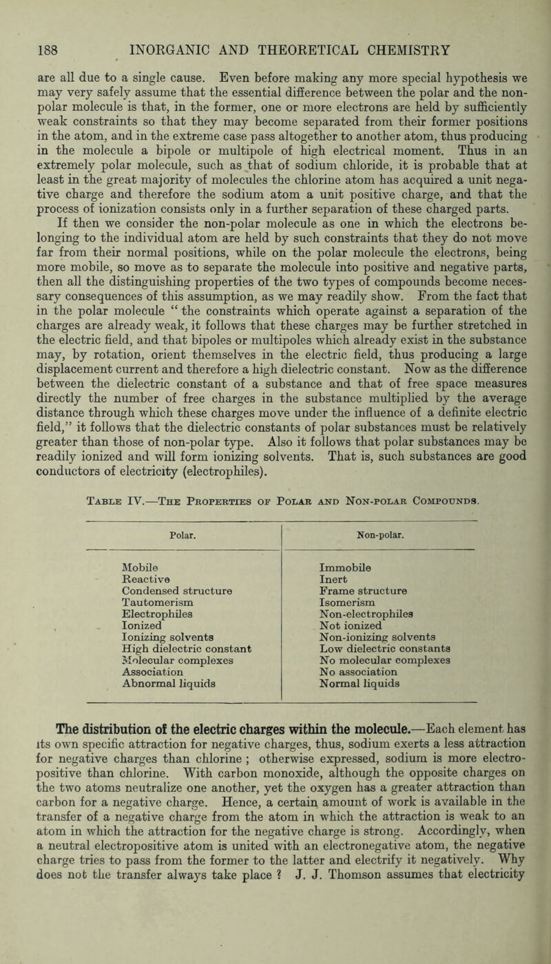 are all due to a single cause. Even before making any more special hypothesis we may very safely assume that the essential difference between the polar and the non- polar molecule is that, in the former, one or more electrons are held by sufficiently weak constraints so that they may become separated from their former positions in the atom, and in the extreme case pass altogether to another atom, thus producing in the molecule a bipole or multipole of high electrical moment. Thus in an extremely polar molecule, such as that of sodium chloride, it is probable that at least in the great majority of molecules the chlorine atom has acquired a unit nega- tive charge and therefore the sodium atom a unit positive charge, and that the process of ionization consists only in a further separation of these charged parts. If then we consider the non-polar molecule as one in which the electrons be- longing to the individual atom are held by such constraints that they do not move far from their normal positions, while on the polar molecule the electrons, being more mobile, so move as to separate the molecule into positive and negative parts, then all the distinguishing properties of the two types of compounds become neces- sary consequences of this assumption, as we may readily show. From the fact that in the polar molecule “ the constraints which operate against a separation of the charges are already weak, it follows that these charges may be further stretched in the electric field, and that bipoles or multipoles which already exist in the substance may, by rotation, orient themselves in the electric field, thus producing a large displacement current and therefore a high dielectric constant. Now as the difference between the dielectric constant of a substance and that of free space measures directly the number of free charges in the substance multiplied by the average distance through which these charges move under the influence of a definite electric field,” it follows that the dielectric constants of polar substances must be relatively greater than those of non-polar type. Also it follows that polar substances may be readily ionized and will form ionizing solvents. That is, such substances are good conductors of electricity (electrophiles). Table IV.—The Properties of Polar and Non-polar Compounds. Polar. Non-polar. Mobile Immobile Reactive Inert Condensed structure Frame structure Tautomerism Isomerism Electrophiles N on-electrophUes Ionized Not ionized Ionizing solvents Non-ionizing solvents High dielectric constant Low dielectric constants Molecular complexes No molecular complexes Association No association Abnormal liquids Normal liquids The distribution of the electric charges within the molecule.—Each element has its own specific attraction for negative charges, thus, sodium exerts a less attraction for negative charges than chlorine ; otherwise expressed, sodium is more electro- positive than chlorine. With carbon monoxide, although the opposite charges on the two atoms neutralize one another, yet the oxygen has a greater attraction than carbon for a negative charge. Hence, a certain amount of work is available in the transfer of a negative charge from the atom in which the attraction is weak to an atom in which the attraction for the negative charge is strong. Accordingly, when a neutral electropositive atom is united with an electronegative atom, the negative charge tries to pass from the former to the latter and electrify it negatively. Why does not the transfer always take place ? J. J. Thomson assumes that electricity