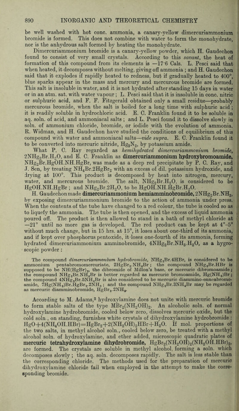 be well washed with hot cone, ammonia, a canary-yellow dimercuriammoniura bromide is formed. This does not combine with water to form the monohydrate, nor is the anhydrous salt formed by heating the monohydrate. Dimercuriammoniiim bromide is a canary-yellow powder, which H. Gaudechon found to consist of very small crystals. According to this savant, the heat of formation of this compound from its elements is —17'6 Cals. L. Pesci said that when heated, it decomposes without melting, giving off ammonia ; and H. Gaudechon said that it explodes if rapidly heated to redness, but if gradually heated to 400°, blue sparks appear in the mass and mercury and mercurous bromide are formed. This salt is insoluble in water, and it is not hydrated after standing 15 days in water or in an atm. sat. with water vapour; L. Pesci said that it is insoluble in cone, nitric or sulphuric acid, and F. F. Fitzgerald obtained only a small residue—probably mercurous bromide, when the salt is boiled for a long time with sulphuric acid ; it is readily soluble in hydrochloric acid. E. C. Franklin found it to be soluble in aq. soln. of acid, and ammoniacal salts ; and L. Pesci found it to dissolve slowly in soln. of ammonium chloride, bromide, or iodide with the evolution of ammonia. R. Widman, and H. Gaudechon have studied the conditions of equilibrium of this compound with water and ammoniacal salts—vide supra. E. C. Franklin found it to be converted into mercuric nitride, Hg3N2, by potassium amide. What P. C. Ray regarded as hemihydrated dimercuriammonium bromide, 2NHg2Br.H.20, and E. C. Franklin as dimercuriammonium hydroxybromoamide, NHg2Br.HgOH.NH.HgBr, was made as a deep red precipitate by P. C. Ray, and J. Sen, by treating NH4Br.2HgBr2 with an excess of dil. potassium hydroxide, and drying at 100°. This product is decomposed by heat into nitrogen, mercury, water, and mercurous bromide. The salt, NHg2Br.H20, is considered to be HgOH.NH.HgBr ; and NHg2Br.2H20, to be HgOH.NH.HgBr.H.O. H. Gaudechonmade dimercuriammonium heniiamminobromide,2NHg2Br.NH3, by exposing dimercuriammonium bromide to the action of ammonia under press. When the contents of the tube have changed to a red colour, the tube is cooled so as to liquefy the ammonia. The tube is then opened, and the excess of liquid ammonia poured off. The product is then allowed to stand in a bath of methyl chloride at —21° until no more gas is developed. The red product can be kept at 4°-5° without much change, but in 15 hrs. at 15°, it loses about one-third of its ammonia, and if kept over phosphorus pentoxide, it loses one-fourth of its ammonia, forming hydrated dimercuriammonium amminobromide, 4NHg2Br.NH3.H2O, as a hygro- scopic powder: The compound dimercuriammonium hydrobromide, NHg2Br.4HBr, is considered to be ammonium pentabromomercuriate, 2HgBr2.NH4Br; the compound NHg2Br.HBr is supposed to be NH(HgBr)2, the dibromide of Millon’s base, or mercuric dibromoamide; the compound NHg2Br.NH4Br is better regarded as mercuric bromoamide, Hg(NH2)Br; the compound 4NHg2Br.5NH4Br is also considered to be mercuric diammino-enneabromo- amide, 7Hg(NH2)Br.HgBr2.2NH3; and the compound NHg2Br.3NH4Br may be regarded as mercuric diamminobromide, HgBr2.2NH,. According to M. Adams,^ hydroxylamine does not unite with mercuric bromide to form stable salts of the type MBr2(NH20H)2. An alcoholic soln. of normal hydroxylamine hydrobromide, cooled below zero, dissolves rnercuric oxide, but the cold soln , on standing, furnishes white crystals of dihydroxylamine hydrobromide : Hg0-f-4(NH40H.HBr)=3HgBr2+2(NH20H)2HBr-l-H20. If mol. proportions of the two salts, in methyl alcohol soln., cooled below zero, be treated with a methyl alcohol soln. of hydroxylamine, and ether added, microscopic quadratic plates of mercuric tetrahydroxylamine dihydrobromide, HgBr2(NH20H)2(NH20H.HBr)2, are formed. The crystals are soluble in methyl alcohol, forming a soln. which decomposes slowly ; the aq. soln. decomposes rapidly. The salt is less stable than the corresponding chloride. The methods used for the preparation of mercuric dihydroxylamine chloride fail when employed in the attempt to make the corre- sponding bromide.