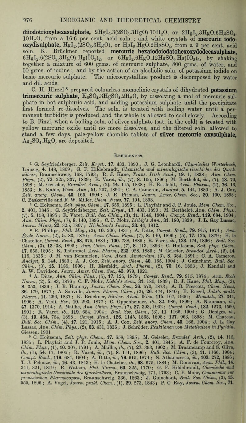 diiodotrioxyhexasulphate, 2Hgl2.3(2SO3.3HgO).10H2O, or 2Hgl2.3Hg0.6HgS04. IOH2O, from a 16’6 per cent, acid soln. ; and white crystals of mercuric iodo- oxydisulphate, Hgl2.(2S03.3Hg0), or Hgl2.Hg0.2HgS04, from a 9 per cent, acid soln. K. Bruckner reported mercuric hexaiodoiodatohexoxydodecasulphate, 6Hgl2.6(2S03.3Hg0).Hg(I03)2, or 6Hgl2.6Hg0.12HgS04.Hg(I03)2, by shaking together a mixture of 600 grms. of mercuric sulphate, 800 grms. of water, and 50 grms. of iodine ; and by the action of an alcoholic soln. of potassium iodide on basic mercuric sulphate. The microcrystalline product is decomposed by water and dil. acids. C. H. Hirzel 8 prepared colourless monoclinic crystals of dihydrated potassium trimercuric sulphate, K2SO4.3HgSO4.2H2O, by dissolving a mol of mercuric sul- phate in hot sulphuric acid, and adding potassium sulphate until the precipitate first formed re-dissolves. The soln. is treated with boiling water until a per- manent turbidity is produced, and the whole is allowed to cool slowly. According to B. Finzi, when a boiling soln. of silver sulphate (sat. in the cold) is treated with yellow mercuric oxide until no more dissolves, and the filtered soln. allowed to stand a few days, pale-yellow rhombic tablets of silver mercuric oxysulphate, Ag2S04.Hg0, are deposited. References. * G. Seyfriedsberger, Zeit. Kryst., 17. 433, 1890; J. G. Leonhardi, Chymisches Worlerhuch, Leipzig, 4. 148, 1809 ; G. F. Hildebrandt, Chemische und mineralogische Qeschichte. des Queck- silbers, Braunschweig, 168, 1793 ; R. J. Kane, Trans. Irish Acad., 19. 1, 1838 ; Ann. Chim. Phys., (2), 72. 225, 337, 1839; R. Varst, ib., (7), 8. 105, 1896; M. Berthelot, ib., (7), 13. 70, 1898; M. Geiseler, Brandes’ Arch., (2), 14. 115, 1838; H. Eissfeldt, Arch. Pharm., (2), 76. 16, 1853 ; K. Kahle, Wied. Ann., 51. 207, 1894 ; C. A. Cameron, Analyst, 5. 144, 1880; A. J. Cox, Zeit. anorg. Chem., 40. 165, 1904; J. R. Pitman, Journ. Amer. Chem. Soc., 20. 100, 1898; C. Baskerville and F. W. Miller, Chem. News, 77. 191, 1898. * C. Hoitsema, Zeit. phys. Chem., 17. 655, 1895 ; L. Playfair and J. P. Joule, Mem. Chem. Soc., 2. 401, 1845; G. Seyfriedsberger, Zeit. Kryst., 17. 433, 1890; M. Berthelot, Ann. Chim. Phys., (7), 5. 158, 1895 ; R. Varet, Bull. Soc. Chim., (3), 11. 1146, 1904; Compt. Rend., 119. 684, 1904; Ann. Chim. Phys., (7), 8. 140, 1896 ; C. F. Mohr, Liebig's Ann., 31. 180, 1839 ; J. L. Gay Lussac, Journ. Mines, 22. 325, 1807 ; Nicholson's Journ., 33. 44, 1812. ® R. Phillips, Phil. Mag., (2), 10. 206, 1831 ; A. Ditte, Compt. Rend., 79. 915, 1874; Ann. £cole Norm., (2), 5. 83, 1876; Ann. Chim. Phys., (7), 8. 140, 1896; (5). 17. 126, 1879 ; H. le Chatelier, Compt. Rend., 98, 675, 1884; 100. 738, 1885 ; R. Varet, ib., 123. 174, 1896 ; Bull. Soc. Chim., (3), 13. 38, 1895; Ann. Chim. Phys., (7), 8. 113, 1896; C. Hoitsema, Zeit. phys. Chem., 17. 655, 1895 ; K. Thiimmel, Arch. Pharm., 223. 928, 1885 ; M. Geiseler, Brandes' Arch., (2), 14. 115, 1835; J. M. van Bemmelen, Vers. Akad. Amsterdam, (3), 8. 384, 1891 ; C. A. Camerots Analyst, 5. 144, 1880; A. J. Cox, Zeit. anorg. Chem., 40. 165, 1904; J. Guinchant. Bull. Sot Chim., (3), 15. 1185, 1896; H. Eissfeldt, Arch. Pharm., (2), 76. 16, 1853; J. Kendall and A. W. Davidson, Journ. Amer. Chem. Soc., 43. 979, 1921. ® A. Ditte, Ann. Chim. Phys., (5), 17. 125, 1879; Compt. Rend., 79. 915, 1874; Ann. £lcole Norm., (2), 5. 83, 1876; C. F. Mohr, Liebig's Ann., 31. 180, 1839 ; R. J. Kane, Phil. Mag., (3), 8. 353, 1836 ; J. B. Hannay, Journ. Chem. Soc., 26. 570, 1873 ; A. B. Prescott, Chem. News, 36. 179, 1877 ; A. Souville, Journ. Pharm. Chim., (2), 26. 474, 1840; E. Riegel, Jahrb. prakt. Pharm., 11. 296, 1837; K. Bruckner, Sitzber. Akad. Wien, 115. 167, 1906 ; Monatsh., 27. 344, 1906; A. Violi, Ber., 10. 293, 1877 ; C. Oppenheimer, ib., 32. 986, 1899; A. Naumann, ib., 47. 1370, 1914; A. Mailhe, Ann. Chim. Phys., (7), 27. 393, 1902 ; Compt. Rend., 132. 1273, 1560, 1901 ; R. Varet, ib., 119. 684, 1904; Bull. Soc. Chim., (3), 11. 1166, 1904; G. Denigis, ib., (3), 19. 454, 754, 1898; Compt. Rend., 126. 114.5, 1868, 1898; 127. 963, 1898; M. Chateau, Bull. Soc. Chim., (4), 17. 121, 1915; A. J. Cox, Zeit. anorg. Chem., 40. 165, 1904; J. L. Gay Lussac, Ann. Chim. Phys., (2), 63. 43i, 1836 ; J. Schroder, Reaktionen von Metallsalzen in Pyridin, Giessen, 1901 ® C. Hoitsema, Zeit. phys. Chem., 17. 658, 1895; M. Geiseler, Brandes' Arch., (2), 14. 115, 1835 ; L. Playfair and J. P. Joule, Mem. Chem. Soc., 2. 401, 1845 ; A. F. de Fourcroy, Ann. Chim. Phys., (1), 10. 307, 1791 ; A. Mailhe, ib., (7), 27. 393, 1902; M. Braamcamp and S. Oliva, ib., (1), 54. 17, 1805; R. Varet, ib., (7), 8. Ill, 1896; Bull. Soc. Chim., (3), 11. 1166, 1904; Compt. Rend., 119. 684, 1904 ; A. Ditte, ib., 79. 915, 1874 ; N. Athanasesco, ib., 103. 272, 1886; T. J. Pelouze, ib., 16. 43, 1843 ; H. le Chatelier, ib., 98. 675, 1884; M. Donovan, Ann. Phil., 14. 241, 321, 1819; R. Watson, Phil. Trans., 60. 325, 1770; G. F. Hildebrandt, Chemische und mineralogische Qeschichte des Quecksilbers, Braunschweig, 171, 1793 ; C. F. Mohr, Commentar zur preussischen Pharmacoposa, Braunschweig, 336, 1863; J. Guinchant, Bull. Soc. Chim., (3), 15. 655, 1896 ; A. Vogel, Journ. prakt. Chem., (1), 29. 273, 1843 f P. C Ray, Journ. Chem. Soc., 71.