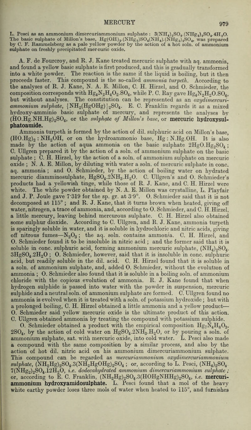 L. Pcsci as an ammonium dimercuriammonimn sulphate : 3(NH4)2S04.(NHg2)2S04.4H20. The basic sulphate of Millon’s base, Hg(0H)2.(NHg2)S04(NH4).(NHg2)2S04, was prepared by C. F. Rammelsberg as a pale yellow powder by the action of a hot soln. of ammonium sulphate on freshly precipitated mercuric oxide. A. F. de Fourcroy, and R. J. Kane treated mercuric sulphate with aq. ammonia, and found a yellow basic sulphate is first produced, and this is gradually transformed into a white powder. The reaction is the same if the liquid is boiling, but it then proceeds faster. This compound is the so-called ammonia turpeth. According to the analyses of R. J. Kane, N. A. E. Millon, C. H. Hirzel, and 0. Schmieder, the composition corresponds with Hg4N2H402.S04, while P. C. Ray gave Hg4N2H20.S04, but without analyses. The constitution can be represented as an oxydimercuri- ammonium sulphate, {NH2(HgOHg) 12804. E. C. Franklin regards it as a mixed hydroxy-amminio basic sulphate of mercury, and represents the analyses by (H0.Hg.NH.Hg)2S04, or the sulphate of Millon’s base, or mercuric hydroxysul- phatoamide. Ammonia turpeth is formed by the action of dil. sulphuric acid on Millon’s base, (H0.Hg)2 : NH2OH, or on the hydroammonio base, Hg : N.Hg.OH. It is also made by the action of aqua ammonia on the basic sulphate 2Hg0.Hg2S04; C. Ullgren prepared it by the action of a soln. of ammonium sulphate on the basic sulphate ; C. H. Hirzel, by the action of a soln. of ammonium sulphate on mercuric oxide ; N. A. E. Millon, by diluting with water a soln. of mercuric sulphate in cone, aq. ammonia ; and 0. Schmieder, by the action of boiling water on hydrated mercuric diamminosulphate, HgSO4.2NH3.H2O. C. Ullgren’s and 0. Schmieder’s products had a yellowish tinge, while those of R. J. Kane, and C. H. Hirzel were white. The white powder obtained by N. A. E. Millon was crystalline, L. Playfair and J. P. Joule gave 7'319 for the sp. gr. at 3'9°. 0. Schmieder said that it is not decomposed at 115° ; and R. J. Kane, that it turns brown when heated, giving off water, nitrogen, a trace of ammonia, and, according to 0. Schmieder, and C. H. Hirzel, a little mercury, leaving behind mercurous sulphate. C. H. Hirzel also obtained some sulphur dioxide. According to C. Ullgren, and R. J. Kane, ammonia turpeth is sparingly soluble in water, and it is soluble in hydrochloric and nitric acids, giving off nitrous fumes—N2O3 ; the aq. soln. contains ammonia. C. H. Hirzel, and 0. Schmieder found it to be insoluble in nitric acid ; and the former said that it is soluble in cone, sulphuric acid, forming ammonium mercuric sulphate, (NH4)2S04. 3HgS04.2H20 ; 0. Schmieder, however, said that it is insoluble in cone, sulphuric acid, but readily soluble in the dil. acid. C. H. Hirzel found that it is soluble in a soln. of ammonium sulphate, and, added 0. Schmieder, without the evolution of ammonia ; 0. Schmieder also found that it is soluble in a boiling soln. of ammonium chloride with the copious evolution of ammonia. R. J. Kane found that when hydrogen sulphide is passed into water with the powder in suspension, mercuric sulphide and a neutral soln. of ammonium sulphate are formed. C. Ullgren found no ammonia is evolved when it is treated with a soln. of potassium hydroxide; but with a prolonged boiling, C. H. Hirzel obtained a little ammonia and a yellow product— 0. Schmieder said yellow mercuric oxide is the ultimate product of this action. C. Ullgren obtained ammonia by treating the compound with potassium sulphide. 0. Schmieder obtained a product with the empirical composition Hg7N4H803. 2SO4, by the action of cold water on HgSO4.2NH3.H2O, or by pouring a soln. of ammonium sulphate, sat. with mercuric oxide, into cold water. L. Pesci also made a compound with the same composition by a similar process, and also by the action of hot dil. nitric acid on his anmionium dimercuriammonium sulphate. This compound can be regarded as mercuriammonium oxydimercuriammonium sulphate, (NH2Hg)2S04.3(NH2Hg0Hg)2S04 ; or, according to L. Pesci, (NH4)2S04 7(NHg2)2S04.12H20, i.e. dodecahydrated ammonium dimercuriammonium sulphate; or, according to E. C. Franklin, {NH2Hg)2S04.3{H0HgNHHg)2S04, i.e. mercuri- ammonium hydroxyamidosulphate. L. Pesci found that a mol of the heavy white earthy powder loses three mols of water when heated to 115°, and furnishes