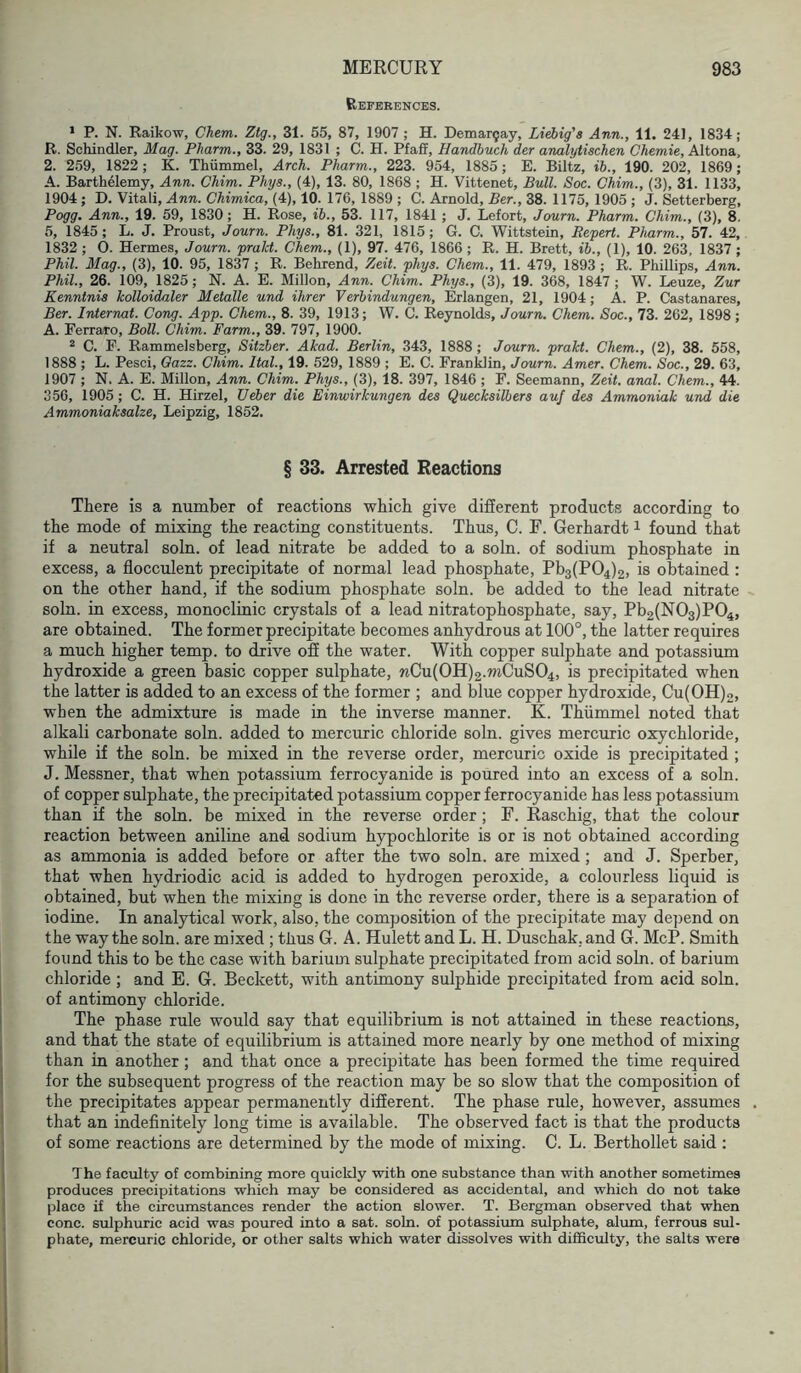 References. * P. N. Raikow, Chem. Ztg., 31. 55, 87, 1907 ; H. Demar5ay, Liebig's Ann., 11. 241, 1834; R. Schindler, Mag. Pharm., 33. 29, 1831 ; C. H. PfaU, Handbuch der analytischen Chemie, Altona, 2. 259, 1822; K. Thiimmel, Arch. Pharm., 223. 954, 1885; E. Biltz, ib., 190. 202, 1869; A. Barthelemy, Ann. Chim. Phys., (4), 13. 80, 1868 ; H. Vittenet, Bull. Soc. Chim., (3), 31. 1133, 1904 ; D. Vitali, Ann. Chimica, (4), 10. 176, 1889 ; C. Arnold, Ber., 38. 1175, 1905 ; J. Setterberg, Pogg. Ann., 19. 59, 1830 ; H. Rose, ib., 53. 117, 1841 ; J. Lefort, Jaurn. Pharm. Chim., (3), 8, 5, 1845; L. J. Proust, Journ. Phys., 81. 321, 1815; G. C. Wittstein, Rcpert. Pharm., 57. 42, 1832 ; O. Hermes, Journ. pralct. Chem., (1), 97. 476, 1866 ; R. H. Brett, ib., (1), 10. 263, 1837 ; Phil. Mag., (3), 10. 95, 1837 ; R. Behrend, Zeit. phys. Chem., 11. 479, 1893 ; R. Phillips, Ann. Phil., 26. 109, 1825; N. A. E. Millon, Ann. Chim. Phys., (3), 19. 368, 1847; W. Leuze, Zur Kenntnis Icolloidaler Metalle und ihrer Verbindungen, Erlangen, 21, 1904; A. P. Castanares, Ber. IrUernat. Cong. App. Chem., 8. 39, 1913; W. C. Reynolds, Journ. Chem. Soc., 73. 262, 1898; A. Ferraro, Boll. Chim. Farm., 39. 797, 1900. 2 C. F. Rammelsberg, Sitzber. Akad. Berlin, 343, 1888 ; Journ. prakt. Chem., (2), 38. 558, 1888 ; L. Pesci, Oazz. Chim. Ital., 19. 529, 1889 ; E. C. FranWin, Journ. Amer. Chem. Soc., 29. 63, 1907 ; N. A. E. Millon, Ann. Chim. Phys., (3), 18. 397, 1846 ; F. Seemann, Zeit. anal. Chem., 44. 356, 1905 ; C. H. Hirzel, Ueber die Einwirkungen des Quecksilhers auf des Ammoniak und die Ammoniaksalze, Leipzig, 1852. § 33. Arrested Reactions There is a number of reactions which give different products according to the mode of mixing the reacting constituents. Thus, C. F. Gerhardt i found that if a neutral soln. of lead nitrate be added to a soln. of sodium phosphate in excess, a flocculent precipitate of normal lead phosphate, Pb3(P04)2, is obtained: on the other hand, if the sodium phosphate soln. be added to the lead nitrate soln. in excess, monoclinic crystals of a lead nitratophosphate, say, Pb2(N03)P04, are obtained. The former precipitate becomes anhydrous at 100°, the latter requires a much higher temp, to drive off the water. With copper sulphate and potassium hydroxide a green basic copper sulphate, wCu(0H)2.mCuS04, is precipitated when the latter is added to an excess of the former ; and blue copper hydroxide, Cu(OH)2, when the admixture is made in the inverse manner. K. Thiimmel noted that alkali carbonate soln. added to mercuric chloride soln. gives mercuric oxychloride, while if the soln. be mixed in the reverse order, mercuric oxide is precipitated ; J. Messner, that when potassium ferrocyanide is poured into an excess of a soln. of copper sulphate, the precipitated potassium copper ferrocyanide has less potassium than if the soln. be mixed in the reverse order ; F. Raschig, that the colour reaction between aniline and sodium hypochlorite is or is not obtained according as ammonia is added before or after the two soln. are mixed; and J. Sperber, that when hydriodic acid is added to hydrogen peroxide, a colourless liquid is obtained, but when the mixing is done in the reverse order, there is a separation of iodine. In analytical work, also, the composition of the precipitate may dej^end on the way the soln. are mixed ; thus G. A. Hulett and L. H. Duschak, and G. McP. Smith found this to be the case with barium sulphate precipitated from acid soln. of barium chloride ; and E. G. Beckett, with antimony sulphide precipitated from acid soln. of antimony chloride. The phase rule would say that equilibrium is not attained in these reactions, and that the state of equilibrium is attained more nearly by one method of mixing than in another ; and that once a precipitate has been formed the time required for the subsequent progress of the reaction may be so slow that the composition of the precipitates appear permanently different. The phase rule, however, assumes that an indefinitely long time is available. The observed fact is that the products of some reactions are determined by the mode of mixing. C. L. Berthollet said : The faculty of combining more quickly with one substance than with another sometimes produces precipitations which may be considered as accidental, and which do not take place if the circumstances render the action slower. T. Bergman observed that when cone, sulphuric acid was poured into a sat. soln. of potassium sulphate, alum, ferrous sul- phate, mercuric chloride, or other salts which water dissolves with difficulty, the salts were