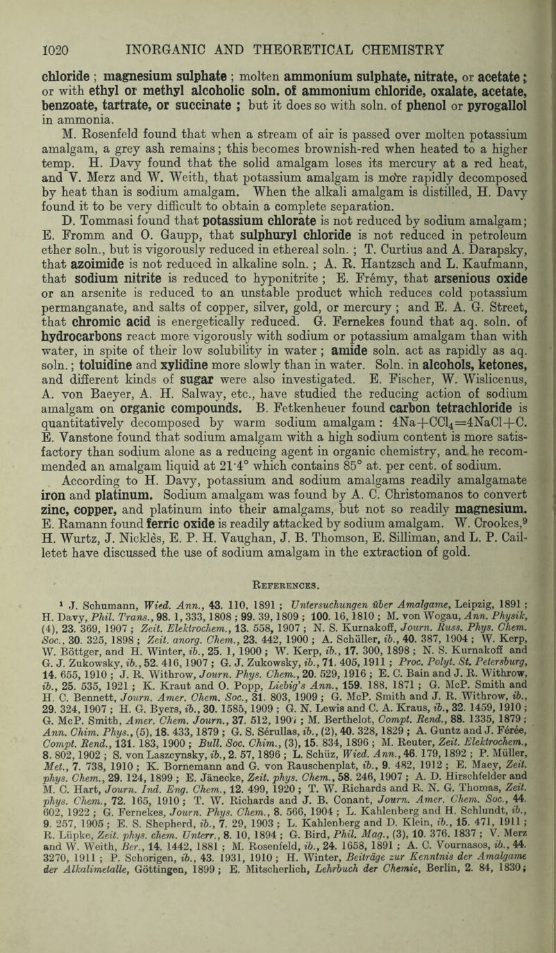 chloride ; magnesium sulphate ; molten ammonium sulphate, nitrate, or acetate; or with ethyl or methyl alcoholic soln. of ammonium chloride, oxalate, acetate, benzoate, tartrate, or succinate ; but it does so with soln. of phenol or pyrogallol in ammonia. M. Rosenfeld found that when a stream of air is passed over molten potassium amalgam, a grey ash remains; this becomes brownish-red when heated to a higher temp. H. Davy found that the solid amalgam loses its mercury at a red heat, and V. Merz and W. Weith, that potassium amalgam is moVe rapidly decomposed by heat than is sodium amalgam. When the alkali amalgam is distilled, H. Davy found it to be very difficult to obtain a complete separation. D. Tommasi found that potassium chlorate is not reduced by sodium amalgam; E. Fromm and 0. Gaupp, that sulphuryl chloride is not reduced in petroleum ether soln., but is vigorously reduced in ethereal soln. ; T. Curtius and A. Darapsky, that azoimide is not reduced in alkaline soln. ; A. R. Hantzsch and L. Kaufmann, that sodium nitrite is reduced to hyponitrite ; E. Fremy, that arsenious oxide or an arsenite is reduced to an unstable product which reduces cold potassium permanganate, and salts of copper, silver, gold, or mercury ; and E. A. G. Street, that chromic acid is energetically reduced. G. Fernekes found that aq. soln. of hydrocarbons react more vigorously with sodium or potassium amalgam than with water, in spite of their low solubility in water; amide soln. act as rapidly as aq. soln.; toluidine and xylidine more slowly than in water. Soln. in alcohols, ketones, and different kinds of sugar were also investigated. E. Fischer, W. Wislicenus, A. von Baeyer, A. H. Salway, etc., have studied the reducing action of sodium amalgam on organic compounds. B. Fetkenheuer foimd carbon tetrachloride is quantitatively decomposed by warm sodium amalgam: 4Na-l-CCl4=4NaCl-4-C. B. Vanstone found that sodium amalgam with a high sodium content is more satis- factory than sodium alone as a reducing agent in organic chemistry, and he recom- mended an amalgam liquid at 21‘4° which contains 85° at. per cent, of sodium. According to H. Davy, potassium and sodium amalgams readily amalgamate iron and platinum. Sodium amalgam was found by A. C. Christomanos to convert zinc, copper, and platinum into their amalgams, but not so readily magnesium. E. Ramann foimd ferric oxide is readily attacked by sodium amalgam. W. Crookes,® H. Wurtz, J. Nickles, E. P. H. Vaughan, J. B. Thomson, E. Silliman, and L. P. Cail- letet have discussed the use of sodium amalgam in the extraction of gold. References. ‘ J. Schumann, Wied. Ann., 43. 110, 1891 ; Untersuchungen Uler Amalgame, Leipzig, 1891 ; H. Davy, Phil. Trans., 98. 1, 333,1808 ; 99. 39,1809 ; 100. 16,1810 ; M. von Wogau, Ann. Physik, (4), 23. 369, 1907 ; Zeit. Elektrochem., 13. 558, 1907 ; N. S. KurnakofiF, Journ. Russ. Phys. Chem. Soc., 30. 325, 1898 ; Zeit. anorg. Chem., 23. 442, 1900 ; A. Schuller, ih., 40. 387, 1904 ; W. Kerp, W. Bottger, and H. Winter, ih., 25. 1, 1900 ; W. Kerp, ih., 17. 300, 1898 ; N. S. Kurnalcoff and G. J. Zukowsky, ih., 52. 416,1907 ; G. J. Zukowsky, ih., 71. 405, 1911 ; Proc. Polyt. St. Petersburg, 14. 655, 1910 ; J. R. Withrow, Journ. Phys. Chem., 20. 529, 1916 ; E. C. Bain and J. R. Withrow, {h., 25. 535, 1921 ; K. Kraut and 0. Popp, Liehig’s Ann., 159. 188, 1871 ; G. McP. Smith and H. C. Bennett, Journ. Amer. Chem. Soc., 31. 803, 1909; G. McP. Smith and J. R. Withrow, ih., 29. 324,1907 ; H. G. Byers, ih., 30. 1585, 1909 ; G. N. Lewis and C. A. Kraus, ih., 32. 1459, 1910 ; G. McP. Smith, Amer. Chem. Journ., 37. 512, 1907 ; M. Berthelot, Compt. Rend., 88. 1335, 1879; Ann. Chim. Phys., (5), 18. 433, 1879 ; G. S. Serullas, ih., (2), 40. 328,1829 ; A. Guntz and J. Feree, Compt. Rend., 131. 183, 1900 ; Bull. Soc. Chim., (3), 15. 834, 1896 ; M. Reuter, Zeit. Elektrochem., 8. 802,1902 ; S. von Laszeynsky, ih., 2. 67,1896 ; L. Schuz, Wied. Ann., 46. 179, 1892 ; P. Muller, Met., 7. 738, 1910; K. Bornemann and G. von Rauschenplat, ih., 9. 482, 1912 ; E. Maey, Zett. phys. Chem., 29. 124, 1899 ; E. Janecke, Zeit. phys. Chem., 58. 246, 1907 ; A. D. Hirschfelder and M. C. Hart, Journ. Ind. Eng. Chem., 12. 499, 1920 ; T. W. Richards and R. N. G. Thomas, Zeit. phys. Chem., 72. 165, 1910; T. W. Richards and J. B. Conant, Journ. Amer. Chem. Soc., 602, 1922 ; G. Fernekes, Journ. Phys. Chem., 8. 566, 1904 ; L. Kahlenberg and H. Schlundt, ih., 9. 257, 1906 ; E. S. Shepherd, ih., 7. 29, 1903 ; L. Kahlenberg and D. Klein, ih., 15. 471, 1911 ; R. Liipke, Zeit. phys. chem. Unterr., 8. 10, 1894 ; G. Bird, Phil. Mag., (3), 10. 376. 1837 ; V. Merz and W. Weith, Ber., 14. 1442, 1881 ; M. Rosenfeld, ih., 24. 1658, 1891 ; A. C. Vournasos, ih., 44. 3270, 1911 ; P. Schorigen, ih., 43. 1931, 1910 ; H. Winter, Beitrdge zur Kenntnis der Amalgame der AlkalimetaUe, Gottingen, 1899 ; E. Mitscherlich, Lehrhuch der Chemie, Berlin, 2. 84, 1830;