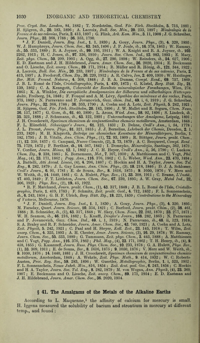 Proc. Cryst. Soc. London, 84, 1882 ; T. Nordstrom, Oeol. For. Fork. Stockholm, 5. 715, 1881 ; H. Sjogren, ib., 20. 183, 1896; A. Lacroix, Bull. Soc. Min., 20. 233, 1897; Mineralogie de la France et de ses colonies, Paris, 2. 413,1897 ; G. Flink, Ark. Kem. Min.,Z. 11,1908 ; J. G. Schreiber, Journ. Phys., 32. 368, 1788; 36. 353, 1790. ® J. F. Daniell, Journ. Roy. Inst., 1. 1. 1830; A. Gouy, Journ. Phys., (3), 4. 320, 1895; W. J. Humphreys, Journ. Chem. Soc.. 63. 345,1896 ; J. P. Joule, ih., 16. 378, 1863 ; W. Ramsay, ih., 55. 533, 1889 ; R. A. Joyner, ih., 99. 195, 1911 ; W. A. Knight and R. A. Joyner, ib.. 103 2262, 1913; H. C. Jones, ib., 97. 336, 1910; Journ. Soc. Chem. Ind., 12. 983, 1893; E. Maey, Zeit. phys. Chem., 50. 209. 1905; A. Ogg, ih., 27. 290, 1898; W. Reinders, ib., 54. 627, 1906; E. D. Eastman and J. H. Hildebrand, Journ. Amer. Chem. Soc., 36. 2020, 1914; E. Beckmann and 0. Liesche, Zeit. anorg. Chem., 89. 171, 1914 ; R. Muller and R. Honig, ih., 121. 344, 1922 ; A. Lacroix, Bull. Soc. Min., 20. 233, 1897 ; Mineralogie de la France et de ses colonies, Paris, 2. 413, 1897 ; A. Feodoroff, Chem. Ztg., 36. 220, 1912 ; A. R. Calvo, Ion, 2. 409,1910 ; W. Haidinger, Ber. Mitt. Freund. Naturw., 4. 308, 1848; J. B. A. Dumas, Compt. Rend., 69. 757, 1869; J. B. L. Rome de ITsle, Cristallographie, Paris, 1. 420, 1873 ; G. Kiistel, Berg. Hutt. Ztg., 21. 139, 1862 ; C. A. Kenngott, Uebersicht der Resultate mineralogischer Forschungen, Wien, 274. 1865 ; K. A. Winkler, Die europdische Amalgamazion der Silbererze und silberhaltigen Huttenpro- dukte, Freiberg, 24, 1848 ; F. Fouque and A. M. Levy, Synthese des mineraux et des roches, Paris, 375, 1882 ; N. Parravano and P. Jovanovich, Oazz. chim. Ital., 49. i, 6, 1919 ; J. G. Schreiber, Journ. Phys., 32. 368, 1788; 36. 353, 1790 ; A. Coehn and A. Lotz, Zeit. Physik, 5. 242, 1921 ; H. Sjogren, Geol. For. Fdrh. Stockholm, 20. 183, 1896; J. W. Mallet and R. Segura, Chem. News, 36. 157, 1877 ; G. Gore, ib., 61. 40, 1890 ; L. Arons, Wied. Ann., 58. 92, 1896 ; S. Lindeck, ib., 35. 321, 1888 ; J. Schumann, ib., 43. 122, 1891 ; Untersuchungen uber Amalgame, Leipzig, 1891 ; J. H. Croockevrit, Specimen chemicum de conjunctionibus chemicis metallorum, Amsterdam, 1848 ; F. L. Hiinefeld. Schweigger's Journ., 61. 125, 1831 ; D. Dehne, CrelVs Ann., i, 54, 1778 ; J. L. Proust, Journ. Phys., 81. 321, 1815 ; J. J. Berzelius, Lehrhuch der Chemie, Dresden, 2. 1, 233, 1826; M. H. Klaproth, Beitrdge zw chemischen Kenntniss der Mineralkorpers, Berlin, 1. 182, 1795 ; J. B. Vitahs, Ann. Chim. Phys., (1), 72. 93, 1809 ; R. Bottger, Journ. prakt. Chem., (1), 12. 350, 1837 ; G. Campani, Nuovo Cimento, (2), 3. 73, 1870 ; A. C. Becquerel, Compt. Rend . 75. 1729, 1872 ; P. Berthier, ih., 14. 567, 1842 ; I. Domeyko, Mineralojia, Santiago, 362, 1879 ; V. Cordier, Journ. Mines, 12. 1, 1802 ; J. C. H. Heyer, Crell’s Ann., ii, 36, 1790; C. Luckow, Chem. Ztg., 9. 338, 1885 ; K. Bornemann, Met., 7. 107, 1910 ; A. Matthiessen and C. Vogt, Phil. Mag., (4), 23. 171, 1862 ; Pogg. Ann., 116. 376, 1862 ; C. L. Weber, Wied. Ann., 23. 470, 18S4 ; A. Battelli, Atti Accad. Lincei, (4), 4. 206, 1887 ; C. Hockin and H. A. Taylor, Journ. Soc. Tel. Eng., 8. 282. 1879 ; J. L. Gay Lussac, Ann. Chim. Phys., (3). 18. 218, 1846; D. J. A. Schlosser. CrelVs Journ., 6. 91, 1781 ; E. de Souza, Ber., 8. 1616, 1875; 9. 1050, 1876; V. Merz and W. Weith, ih., 14. 1440, 1881 ; G. A. Hulett, Phys. Rev., (1), 33. 308, 1911 ; C. Brame, L'Instit., 17. 403, 1849; F. T. Littleton, Journ. Chem. Soc., 67. 239, 1895; A. W. Gray, Metal Ind., 22. 306, 1923; Phys. Rev., (2), 19. 45, 1922. ^ R. F. Marchand, Journ. prakt. Chem., (1), 43. 317, 1848 ; J. B. L. Rom6 de ITsle, Cristallo- graphie, Paris, 1. 419, 1783; F. Schmitz, Zeit. prakt. Geol., 4. 712, 1852; F. L. Sonnenschein, lb., 6. 243, 1854 ; G. H. F. Ulrich, Berg. Hiitt. Ztg., 18. 221, 1859 ; Contributions to the Mineralogy of Victoria, Melbourne, 1870. ® J. F. Daniell, Journ. Roy. Inst., 1. 1, 1830; A. Gouy, Journ. Phys., (3), 4. 320, 1895; M. Faradav, Quart. Journ. Science, 10. 354, 1821 ; C. Barfoe'd, Journ. prakt. Chim., (2), 38. 461, 1888 ; R. Schneider, ih., (1), 43. 317, 1848 ; W. Skey, Chem. News, 22. 282, 1870 ; 23. 277, 1871 ; W. H. Seamon, ib., 46. 216, 1882 ; L. Knaffl, Dingler's Journ., 168. 282, 1863 ; N. Parravano and P. Jovanovich, Gazz. Chim. Ital., 49. i, 1, 1919; N. Parravano, i6., 48. ii, 123, 1918; S. A. Braley and R. F. Schneider, Journ. Amer. Chem. Soc., 43. 740, 1921 ; A. Coehn and A. Lotz, Zeit. Physik, 5. 242, 1921 ; C. Paal and H. Steyer, Roll. Zeit., 23. 145, 1918; T. Wilm, Zeit. anorg. Chem., 4. 325, 1893 ; A. H. Chester, Amer. Journ. Science, (3), 16. 29, 1878 ; W. Ramsay, Journ. Chem. Soc., 55. 533, 1889; G. Tammann, Zeit. phys. Chem., 3. 445, 1888 ; A. Matthiessen and C. Vogt, Pogg. Ann., 116. 376, 1862 ; PM. Mag., (4), 23. 171, 1862 ; T. H. Henry, ib., (4), 9. 458, 1855 ; G. Kasanzefi, Journ. Russ. Phys. Chem. Soc., 10. 233, 1878 ; G. A. Hulett, Phys. Rev., (1), 33. 309, 1911 ; E. de Souza, Ber., 8. 1616, 1875; 9. 1050, 1876 ; V. Merz and W. Weith, ib., 9. 1050, 1876 ; 14. 1440, 1881 ; J. H. Croockewit, Specimen chemicum de conjunctionibus chemicis metallorum, Amsterdam, 1848; A. Wehrle, Zeit. Phys. Math., 9. 414, 1832; W. C. Roberts- Austen, Proc. Roy. Soc., 59. 283, 1896; W. Guertler, Metallographie, Berlin, 1. i, 525, 1912; F. L. Sonnenschein, Neues Jahrb. Min., 816, 1854 ; Zeit. deut. geol. Ges., 6. 243, 1854 ; C. Hockiii and H. A. Taylor, Journ. Soc. Tel. Eng., 8. 282, 1879 ; M. von Wogau, Ann. Physik, (4), 23. 369, 1907 ; E. Beckmann and 0. Liesche, Zeit. anorg. Chem., 89. 171, 1914 ; E. D. Eastman and J. H. Hildebrand, Journ. Amer. Chem. Soc., 36. 2020, 1914. § 41. The Amalgams of the Metals of the Alkaline Earths According to L. Maquenne,i the affinity of calcium for mercury is small. H. Iggena measured the solubihty of barium and strontium in mercury at different temp., and found ;