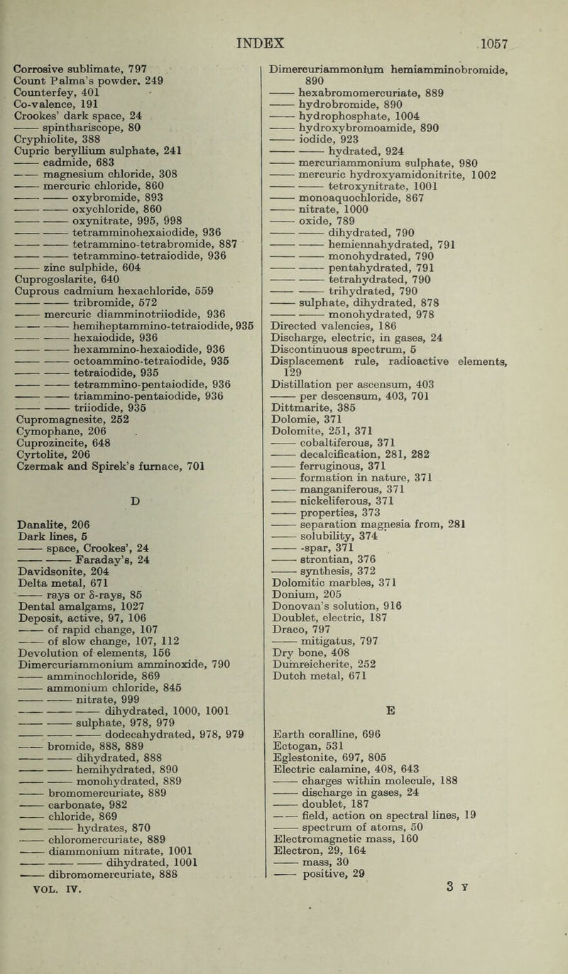 Corrosive sublimate, 797 Coimt Palma’s powder, 249 Counterfey, 401 Co-valence, 191 Crookes’ dark space, 24 —^— spinthariscope, 80 Cryphiolite, 388 Cupric beryllium sulphate, 241 cadmide, 683 magnesium chloride, 308 mercuric chloride, 860 oxybromide, 893 — oxychloride, 860 ox3mitrate, 995, 998 tetramminohexaiodide, 936 tetrammino-tetrabromide, 887 tetrammino-tetraiodide, 936 zinc sulphide, 604 Cuprogoslarite, 640 Cuprous cadmium hexachloride, 659 tribromide, 672 mercuric diamminotriiodide, 936 — hemiheptammino-tetraiodide, 936 hexaiodide, 936 • hexammino-hexaiodide, 936 octoammino-tetraiodide, 936 tetraiodide, 936 tetrammino-pentaiodide, 936 triammino-pentaiodide, 936 ■—— triiodide, 936 Cupromagnesite, 262 Cymophane, 206 Cuprozincite, 648 Cyrtolite, 206 Czermak and Spirek’s furnace, 701 D DanaUte, 206 Dark hues, 6 space, Crookes’, 24 Faraday’s, 24 Davidsonite, 204 Delta metal, 671 rays or 8-rays, 86 Dental amalgams, 1027 Deposit, active, 97, 106 of rapid change, 107 of slow change, 107, 112 Devolution of elements, 166 Dimercuriammonium amminoxide, 790 amminochloride, 869 ammonium chloride, 846 nitrate, 999 dihydrated, 1000, 1001 sulphate, 978, 979 dodecahydrated, 978, 979 bromide, 888, 889 —-— dihydrated, 888 hemihydrated, 890 monohydrated, 889 bromomercuriate, 889 carbonate, 982 chloride, 869 — hydrates, 870 chloromercuriate, 889 diammonium nitrate, 1001 ■ dihydrated, 1001 ■ dibromomercuriate, 888 VOL. IV. Dimercuriammonium hemiamminobroraide, 890 hexabromomercuriate, 889 hydrobromide, 890 hydrophosphate, 1004 hydroxybromoamide, 890 iodide, 923 hydrated, 924 mercuriammonium sulphate, 980 mercuric hydroxyamidonitrite, 1002 tetroxynitrate, 1001 monoaquochloride, 867 nitrate, 1000 oxide, 789 dihydrated, 790 hemiennahydrated, 791 monohydrated, 790 pentahydrated, 791 tetrahydrated, 790 trihydrated, 790 sulphate, dihydrated, 878 monohydrated, 978 Directed valencies, 186 Discharge, electric, in gases, 24 Discontinuous spectrum, 6 Displacement rule, radioactive elements, 129 Distillation per ascensum, 403 per descensum, 403, 701 Dittmarite, 386 Dolomie, 371 Dolomite, 251, 371 eobaltiferous, 371 decalciQcation, 281, 282 —— ferruginous, 371 formation in nature, 371 manganiferous, 371 nickeliferous, 371 properties, 373 separation magnesia from, 281 solubility, 374 -spar, 371 strontian, 376 synthesis, 372 Dolomitic marbles, 371 Donium, 205 Donovan’s solution, 916 Doublet, electric, 187 Draco, 797 mitigatus, 797 Dry bone, 408 Duinreicherite, 252 Dutch metal, 671 E Earth coralline, 696 Ectogan, 631 Eglestonite, 697, 805 Electric calamine, 408, 643 -—— charges within molecule, 188 discharge in gases, 24 doublet, 187 field, action on spectral lines, 19 spectrum of atoms, 50 Electromagnetic mass, 160 Electron, 29, 164 mass, 30 positive, 29 3 T