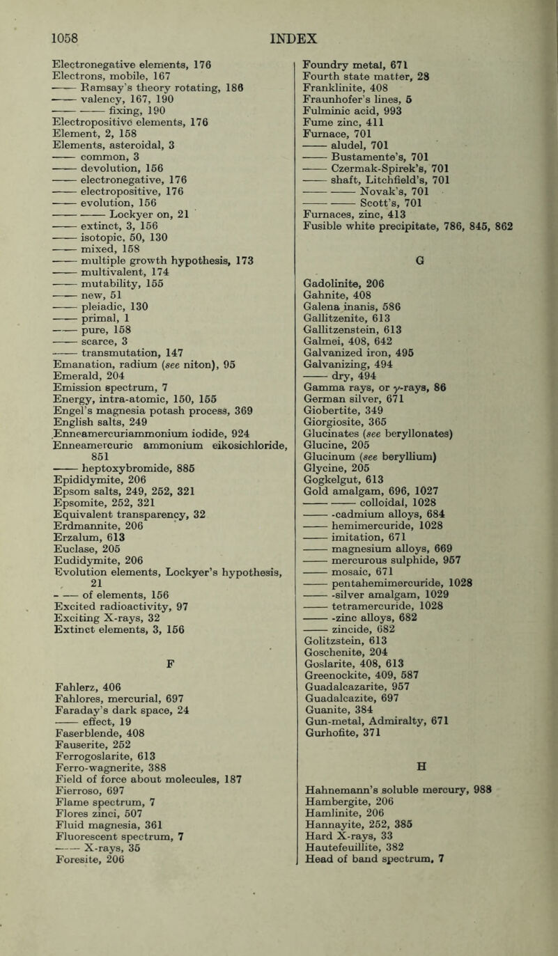 Electronegative elements, 176 Electrons, mobile, 167 • Ramsay’s theory rotating, 186 -—— valency, 167, 190 fixing, 190 Electropositive elements, 176 Element, 2, 158 Elements, asteroidal, 3 common, 3 devolution, 166 electronegative, 176 electropositive, 176 evolution, 156 Lockyer on, 21 extinct, 3, 166 isotopic, 50, 130 mixed, 168 ■ multiple growth hypothesis, 173 multivalent, 174 mutability, 155 new, 61 pleiadic, 130 primal, 1 pure, 168 scarce, 3 transmutation, 147 Emanation, radium {see niton), 95 Emerald, 204 Emission spectrum, 7 Energy, intra-atomic, 160, 166 Engel’s magnesia potash process, 369 English salts, 249 Enneamercuriammonium iodide, 924 Enneamercuric ammonium eikosichloride, 851 heptoxybromide, 886 Epididymite, 206 Epsom salts, 249, 262, 321 Epsomite, 262, 321 Equivalent transparency, 32 Erdmannite, 206 Erzalum, 613 Euclase, 206 Eudidjroite, 206 Evolution elements, Lockyer’s hypothesis, 21 of elements, 156 Excited radioactivity, 97 Exciting X-rays, 32 Extinct elements, 3, 156 F Fahlerz, 406 Fahlores, mercurial, 697 Faraday’s dark space, 24 effect, 19 Faserblende, 408 Fauserite, 262 Ferrogoslarite, 613 Ferro-wagnerite, 388 Field of force about molecules, 187 Fierroso, 697 Flame spectrum, 7 Flores zinci, 507 Fluid magnesia, 361 Fluorescent spectrum, 7 X-rays, 36 Foresite, 206 Foimdry metal, 671 Fourth state matter, 28 Franklinite, 408 Fraunhofer’s lines, 6 Fulminic acid, 993 Fume zinc, 411 Furnace, 701 aludel, 701 Bustamente’s, 701 Czermak-Spirek’s, 701 shaft, Litchfield’s, 701 —— Novak’s, 701 Scott’s, 701 Furnaces, zinc, 413 Fusible white precipitate, 786, 845, 862 G Gadolinite, 206 Gahnite, 408 Galena inanis, 686 Gallitzenite, 613 Gallitzenstein, 613 Galmei, 408, 642 Galvanized iron, 496 Galvanizing, 494 dry, 494 Gamma rays, or y-raya, 86 German silver, 671 Giobertite, 349 Giorgiosite, 365 Glucinates {see beryllonates) Glucine, 205 Glucinum {see beryllium) Glycine, 205 Gogkelgut, 613 Gold amalgam, 696, 1027 colloidal, 1028 -cadmium alloys, 684 hemimercuride, 1028 imitation, 671 magnesium alloys, 669 mercurous sulphide, 967 mosaic, 671 pentahemimercuride, 1028 -silver amalgam, 1029 tetramercuride, 1028 -zinc alloys, 682 zincide, 682 Golitzstein, 613 Goschenite, 204 Goslarite, 408, 613 Greenockite, 409, 687 Guadalcazarite, 967 Guadalcazite, 697 Guanite, 384 Gun-metal, Admiralty, 671 Gurhofite, 371 H Hahnemann’s soluble mercury, 988 Hambergite, 206 Hamlinite, 206 Hannayite, 252, 385 Hard X-rays, 33 Hautefeuillite, 382 Head of baud spectrum. 7