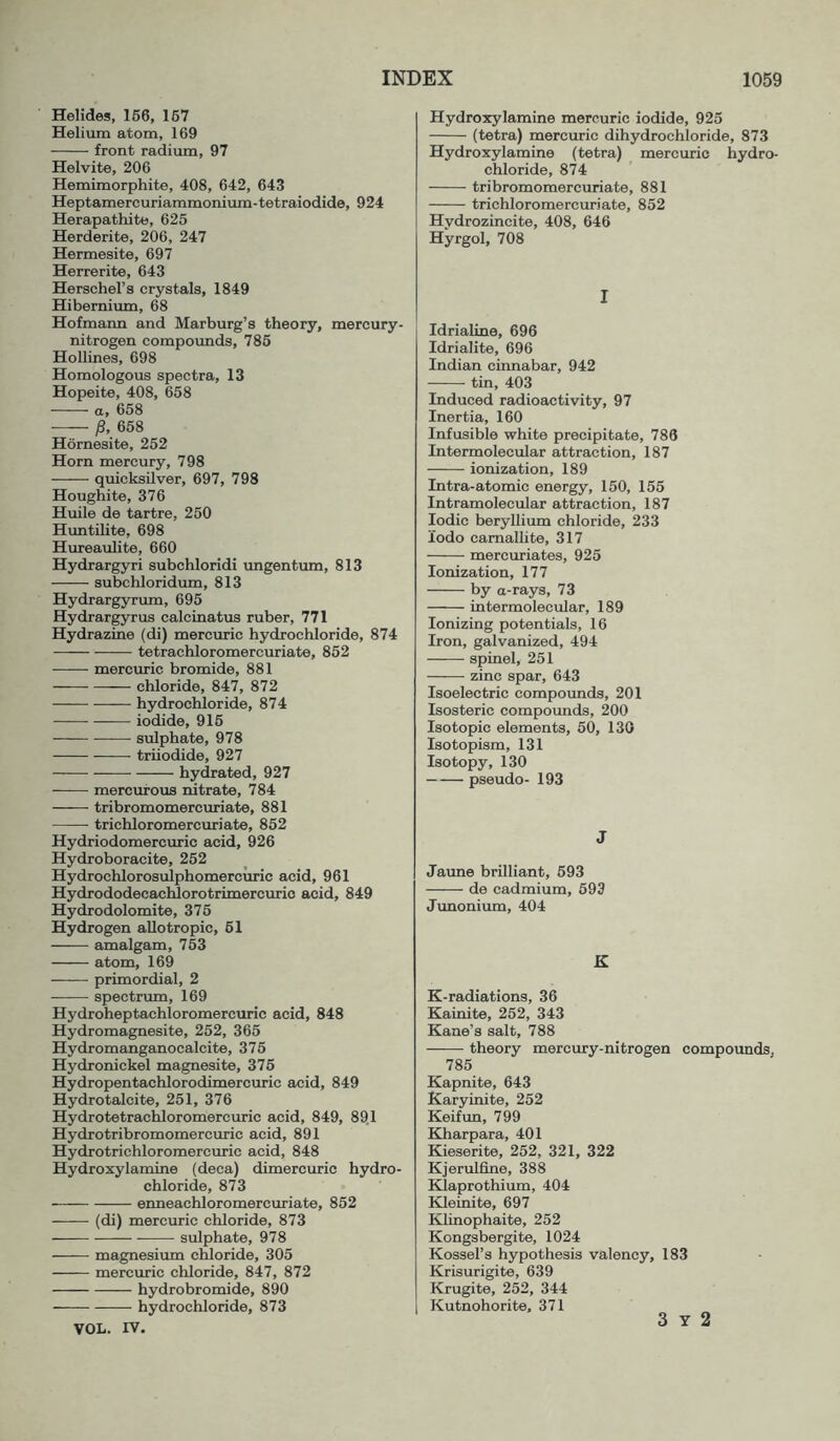 Helides, 166, 167 Helium atom, 169 front radium, 97 Helvite, 206 Hemimorphite, 408, 642, 643 Heptamercuriammonium-tetraiodide, 924 Herapathite, 626 Herderite, 206, 247 Hermesite, 697 Herrerite, 643 Herschel’s crystals, 1849 Hibemium, 68 Hofmann and Marburg’s theory, mercury- nitrogen compounds, 786 Hollines, 698 Homologous spectra, 13 Hopeite, 408, 668 a, 658 P, 658 Hornesite, 252 Horn mercury, 798 ■—^— quicksilver, 697, 798 Houghite, 376 Huile de tartre, 250 Huntilite, 698 Hureaulite, 660 Hydrargyri subchloridi ungentum, 813 subchloridum, 813 Hydrargyrum, 695 Hydrargyrus calcLnatus ruber, 771 Hydrazine (di) mercuric hydrochloride, 874 tetrachloromercuriate, 852 ——■ mercuric bromide, 881 chloride, 847, 872 hydrochloride, 874 iodide, 916 sulphate, 978 triiodide, 927 hydrated, 927 mercurous nitrate, 784 tribromomercuriate, 881 trichloromercuriate, 852 Hydriodomercuric acid, 926 Hydroboracite, 252 Hydrochlorosulphomercuric acid, 961 Hydrododecachlorotrimercxjric acid, 849 Hydrodolomite, 376 Hydrogen aUotropic, 61 amalgam, 763 atom, 169 primordial, 2 spectrum, 169 Hydroheptachloromercuric acid, 848 Hydromagnesite, 252, 365 Hydromanganocalcite, 376 Hydronickel magnesite, 376 Hydropentachlorodimercuric acid, 849 Hydrotalcite, 251, 376 Hydrotetrachloromercuric acid, 849, 89.1 Hydrotribromomercuric acid, 891 Hydrotrichloromercuric acid, 848 Hydroxylamine (deca) dimercuric hydro- chloride, 873 enneachloromercuriate, 852 (di) mercuric chloride, 873 sulphate, 978 magnesium chloride, 305 mercuric chloride, 847, 872 hydrobromide, 890 hydrochloride, 873 VOL. IV. Hydroxylamine mercuric iodide, 925 (tetra) mercuric dihydrochloride, 873 Hydroxylamine (tetra) mercuric hydro- chloride, 874 tribromomercuriate, 881 trichloromercuriate, 852 Hydrozincite, 408, 646 Hyrgol, 708 I Idrialine, 696 Idrialite, 696 Indian cinnabar, 942 tin, 403 Induced radioactivity, 97 Inertia, 160 Infusible white precipitate, 786 Intermolecular attraction, 187 ionization, 189 Intra-atomic energy, 150, 155 Intramolecular attraction, 187 Iodic beryllium chloride, 233 lodo camallite, 317 mercuriates, 925 Ionization, 177 by a-rays, 73 intermolecular, 189 Ionizing potentials, 16 Iron, galvanized, 494 spinel, 251 zinc spar, 643 Isoelectric compoimds, 201 Isosteric compounds, 200 Isotopic elements, 60, 130 Isotopism, 131 Isotopy, 130 pseudo- 193 J Jaime brilliant, 693 de cadmium, 693 Junonium, 404 K K-radiations, 36 Kainite, 252, 343 Kane’s salt, 788 theory mercury-nitrogen compounds, 785 Kapnite, 643 Karyinite, 252 Keifun, 799 Kharpara, 401 Kieserite, 252, 321, 322 Kjerulfine, 388 Klaprothium, 404 Kleinite, 697 Klinophaite, 252 Kongsbergite, 1024 Kossel’s hypothesis valency, 183 Krisurigite, 639 Krugite, 252, 344 Kutnohorite, 371