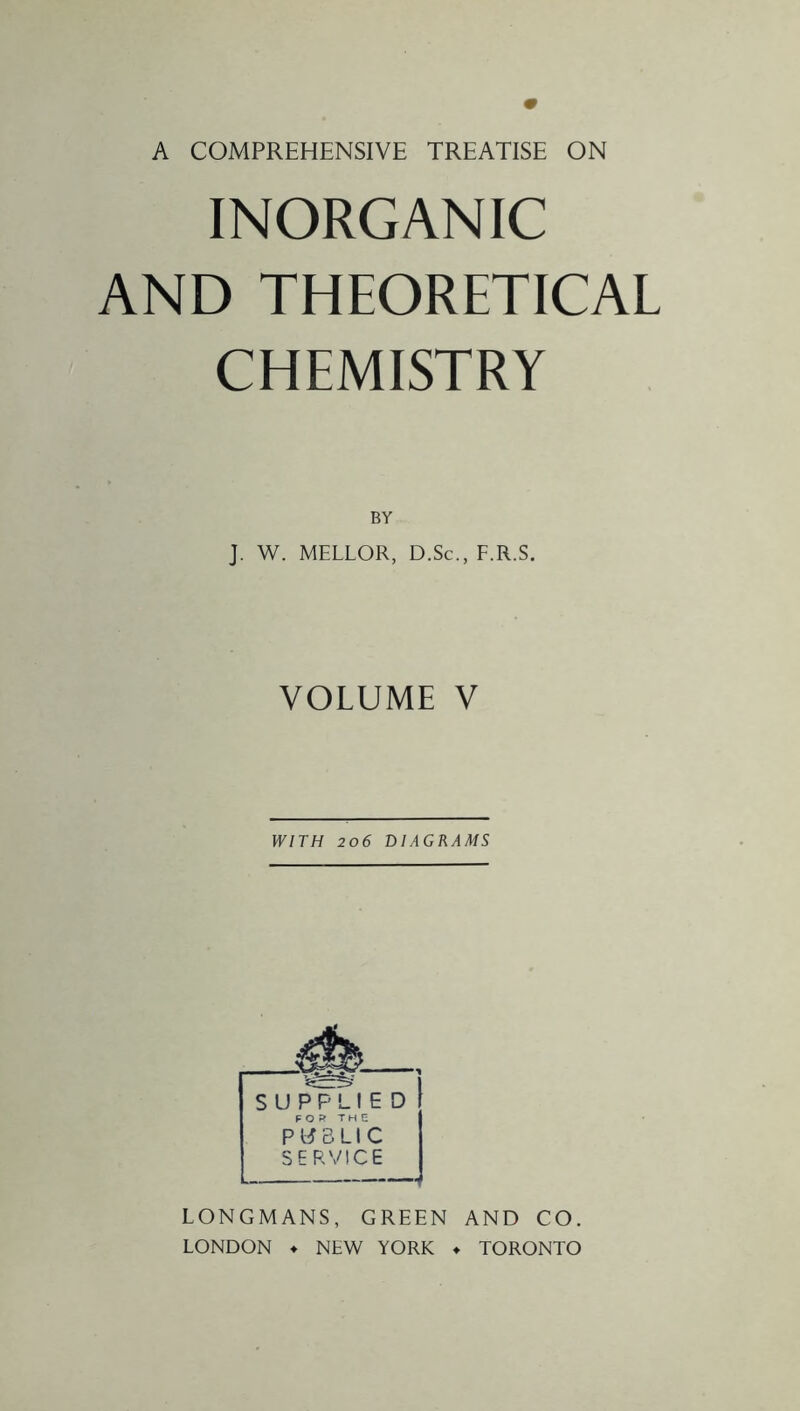 A COMPREHENSIVE TREATISE ON INORGANIC AND THEORETICAL CHEMISTRY BY J. W. MELLOR, D.Sc., F.R.S. VOLUME V WITH 206 DIAGRAMS SUPPLIED FOR THE PUBLIC SERVICE LONGMANS, GREEN AND CO. LONDON ♦ NEW YORK ♦ TORONTO