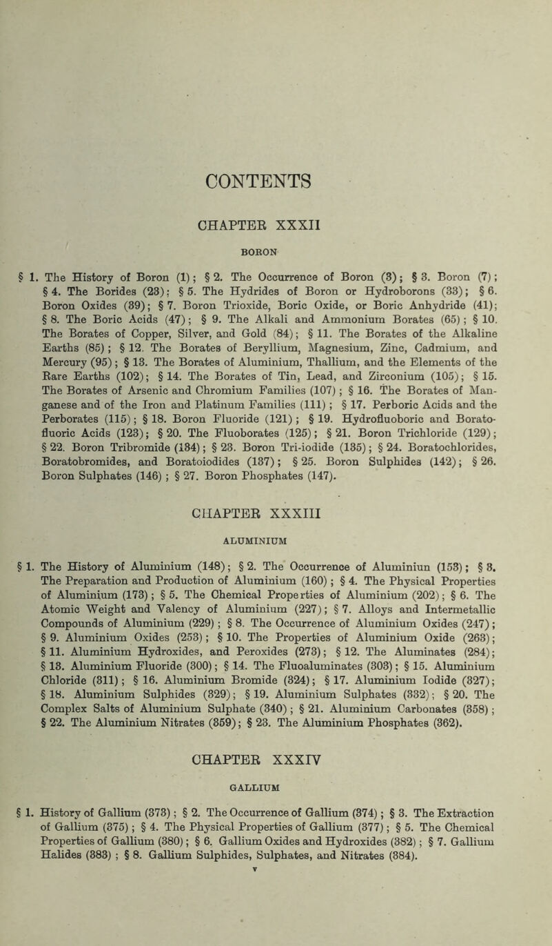 CONTENTS CHAPTER XXXII BOBON § 1. The History of Boron (1); § 2. The Occurrence of Boron (3); § 3. Boron (7); § 4. The Borides (23); § 5. The Hydrides of Boron or Hydroborons (33); § 6. Boron Oxides (39); §7. Boron Trioxide, Boric Oxide, or Boric Anhydride (41); § 8. The Boric Acids (47); § 9. The Alkali and Ammonium Borates (65); § 10. The Borates of Copper, Silver, and Gold (84); § 11. The Borates of the Alkaline Earths (85) ; § 12. The Borates of Beryllium, Magnesium, Zinc, Cadmium, and Mercury (95) ; § 13. The Borates of Aluminium, Thallium, and the Elements of the Rare Earths (102); §14. The Borates of Tin, Lead, and Zirconium (105); §15. The Borates of Arsenic and Chromium Families (107); § 16. The Borates of Man- ganese and of the Iron and Platinum Families (111); § 17. Perboric Acids and the Perborates (115); § 18. Boron Fluoride (121) ; § 19. Hydrofluoboric and Borato- fluoric Acids (123); §20. The Fluoborates (125); §21. Boron Trichloride (129); § 22. Boron Tribromide (134); § 23. Boron Tri-iodide (135); § 24. Boratochlorides, Boratobromides, and Boratoiodides (137); § 25. Boron Sulphides (142); § 26. Boron Sulphates (146) ; § 27. Boron Phosphates (147). CHAPTER XXXIII ALUMINIUM § 1. The History of Aluminium (148); §2. The Occurrence of Aluminiun (153); §3. The Preparation and Production of Aluminium (160); § 4. The Physical Properties of Aluminium (173); § 5. The Chemical Properties of Aluminium (202); § 6. The Atomic Weight and Valency of Aluminium (227); §7. Alloys and Intermetallic Compounds of Aluminium (229); § 8. The Occurrence of Aluminium Oxides (247); § 9. Aluminium Oxides (253); § 10. The Properties of Aluminium Oxide (263); §11. Aluminium Hydroxides, and Peroxides (273); §12. The Aluminates (284); § 13. Aluminium Fluoride (300); § 14. The Fluoaluminates (303); § 15. Aluminium Chloride (311); § 16. Aluminium Bromide (324); §17. Aluminium Iodide (327); § 18. Aluminium Sulphides (329); § 19. Aluminium Sulphates (332); § 20. The Complex Salts of Aluminium Sulphate (340); § 21. Aluminium Carbonates (358); § 22. The Aluminium Nitrates (359); § 23. The Aluminium Phosphates (362). CHAPTER XXXIV GALLIUM § 1. History of Gallium (373); § 2. The Occurrence of Gallium (374); § 3. The Extraction of Gallium (375); § 4. The Physical Properties of Gallium (377); § 5. The Chemical Properties of Gallium (380); § 6. Gallium Oxides and Hydroxides (382); § 7. Gallium Halides (383) ; § 8. Gallium Sulphides, Sulphates, and Nitrates (384).