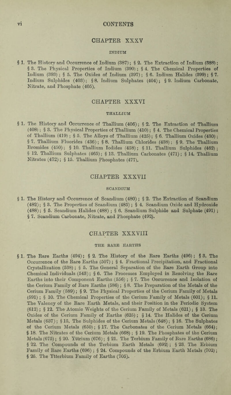 CHAPTER XXXV INDIUM § 1. The History and Occurrence of Indium (387); § 2. The Extraction of Indium (388); § 3. The Physical Properties of Indium (390) ; § 4. The Chemical Properties of Indium (393) ; § 5. The Oxides of Indium (397); § 6. Indium Halides (399); § 7. Indium Sulphides (403); § 8. Indium Sulphates (404); § 9. Indium Carbonate, Nitrate, and Phosphate (405). CHAPTER XXXVI THALLIUM § 1. The History and Occurrence of Thallium (406); § 2. The Extraction of Thallium (408) ; § 3. The Physical Properties of Thallium (410); § 4. The Chemical Properties of Thallium (419) ; § 5. The Alloys of Thallium (425); § 6. Thallium Oxides (430); §7. Thallium Fluorides (436); §8. Thallium Chlorides (438); §9. The Thallium Bromides (450); §10. Thallium Todides (458); §11. Thallium Sulphides (462); § 12. Thallium Sulphates (465); § 13. Thallium Carbonates (471) ; § 14. Thallium Nitrates (472); § 15. Thallium Phosphates (477). CHAPTER XXXVII SCANDIUM § 1. The History and Occurrence of Scandium (480); § 2. The Extraction of Scandium (482); § 3. The Properties of Scandium (485) ; § 4. Scandium Oxide and Hydroxide (488); § 5. Scandium Halides (488) ; § 6. Scandium Sulphide and Sulphate (491) ; § 7. Scandium Carbonate, Nitrate, and Phosphate (492). CHAPTER XXXVIII THE RARE EARTHS § 1. The Rare Earths (494); § 2. The History of the Rare Earths (496); §3. The Occurrence of the Rare Earths (507); § 4. Fractional Precipitation, and Fractional Crystallization (538) ; § 5. The General Separation of the Rare Earth Group into Chemical Individuals (543); § 6. The Processes Employed in Resolving the Rare Earths into their Component Earths (556) ; § 7. The Occurrence and Isolation of the Cerium Family of Rare Earths (586); § 8. The Preparation of the Metals of the Cerium Family (589); § 9. The Physical Properties of the Cerium Family of Metals (591) ; § 10. The Chemical Properties of the Cerium Family of Metals (601); § 11. The Valency of the Rare Earth Metals, and their Position in the Periodic System (612); § 12. The Atomic Weights of the Cerium Family of Metals (621); § 13. The Oxides of the Cerium Family of Earths (625); § 14. The Halides of the Cerium Metals (637); §15. The Sulphides of the Cerium Metals (648); § 16. The Sulphates of the Cerium Metals (650); § 17. The Carbonates of the Cerium Metals (664); § 18. The Nitrates of the Cerium Metals (668); § 19. The Phosphates of the Cerium Metals (675); § 20. Yttrium (676); § 21. The Terbium Family of Rare Earths (686); § 22. The Compounds of the Terbium Earth Metals (692); § 23. The Erbium Family of Rare Earths (696); § 24. Compounds of the Erbium Earth Metals (702); § 26. The Ytterbium Family of Earths (705).