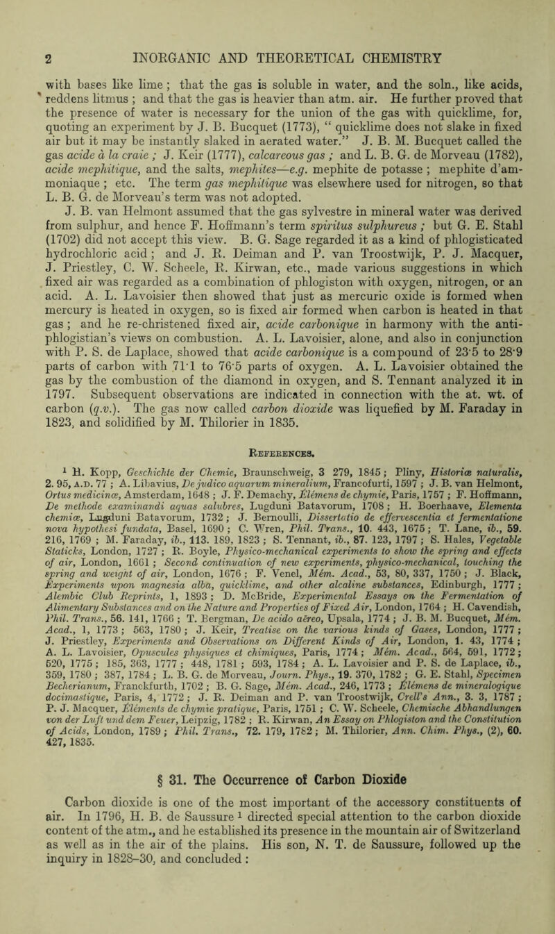 with bases like lime ; that the gas is soluble in water, and the soln., like acids, ' reddens litmus ; and that the gas is heavier than atm. air. He further proved that the presence of water is necessary for the union of the gas with quicklime, for, quoting an experiment by J. B. Bucquet (1773), “ quicklime does not slake in fixed air but it may be instantly slaked in aerated water.” J. B. M. Bucquet called the gas acide a la craie ; J. Keir (1777), calcareous gas ; and L. B. G. de Morveau (1782), acide mephitique, and the salts, mephiles—e.g. mephite de potasse ; mephite d’am- moniaque ; etc. The term gas mephitique was elsewhere used for nitrogen, so that L. B. G. de Morveau’s term was not adopted. J. B. van Helmont assumed that the gas sylvestre in mineral water was derived from sulphur, and hence F. Hoffmann’s term spiritus sulphureus; but G. E. Stahl (1702) did not accept this view. B. G. Sage regarded it as a kind of phlogisticated hydrochloric acid ; and J. R. Deiman and P. van Troostwijk, P. J. Macquer, J. Priestley, C. W. Scheele, R. Kirwan, etc., made various suggestions in which fixed air was regarded as a combination of phlogiston with oxygen, nitrogen, or an acid. A. L. Lavoisier then showed that just as mercuric oxide is formed when mercury is heated in oxygen, so is fixed air formed w7hen carbon is heated in that gas ; and he re-christened fixed air, acide carbonique in harmony with the anti- phlogistian’s views on combustion. A. L. Lavoisier, alone, and also in conjunction with P. S. de Laplace, showed that acide carbonique is a compound of 23‘5 to 28'9 parts of carbon with 711 to 76'5 parts of oxygen. A. L. Lavoisier obtained the gas by the combustion of the diamond in oxygen, and S. Tennant analyzed it in 1797. Subsequent observations are indicated in connection with the at. wt. of carbon (q.v.). The gas now called carbon dioxide was liquefied by M. Faraday in 1823, and solidified by M. Thilorier in 1835. References. 1 H. Kopp, Geschichle der Chemie, Braunschweig, 3 279, 1845; Pliny, Histories naluralis, 2. 95, a.d. 77 ; A. Libavius, Dejvdico aquarum mineralium, Francofurti, 1597 ; J. B. van Helmont, Orlus medicines, Amsterdam, 1648 ; J. F. Demachy, Clemens de chymie, Paris, 1757 ; F. Hofimann, De methode examinandi aquas salubres, Lugduni Batavorum, 1708 ; H. Boerhaave, Elementa chemioe, Lugduni Batavorum, 1732 ; J. Bernoulli, Dissertatio de effervescentia et fermentalione nova hypolhesi fundata, Basel, 1690 ; C. Wren, Phil. Trans., 10. 443, 1675; T. Lane, ib., 59. 216, 1769 ; M. Faraday, ib., 113. 189, 1823 ; S. Tennant, ib., 87. 123, 1797 ; S. Hales, Vegetable Staticks, London, 1727 ; R. Boyle, Physico-mechanical experiments to show the spring and effects of air, London, 1661 ; Second continuation of new experiments, physico-mechanical, touching the spring and weight of air, London, 1676 ; F. Venel, Mem. Acad., 53, 80, 337, 1750 ; J. Black, Experiments upon magnesia alba, quicklime, and other alcaline substances, Edinburgh, 1777 ; Alembic Club Reprints, 1, 1893 ; D. McBride, Experimental Essays on the Fermentation of Alimentary Substances and on the Nature and Properties of Fixed Air, London, 1764 ; H. Cavendish, Phil. Trans., 56. 141, 1766 ; T. Bergman, De acido aereo, Upsala, 1774 ; J. B. M. Bucquet, Mem. Acad., 1, 1773 ; 563, 1780 ; J. Keir, Treatise on the various kinds of Gases, London, 1777 ; J. Priestley, Experiments and Observations on Different Kinds of Air, London, 1. 43, 1774 ; A. L. Lavoisier, Opuscules physiques et chimiques, Paris, 1774; Mem. Acad., 664, 591, 1772; 620, 1775 ; 185, 363, 1777 ; 448, 1781 ; 593, 1784 ; A. L. Lavoisier and P. S. de Laplace, ib., 359, 1780 ; 387, 1784 ; L. B. G. de Morveau, Journ. Phys., 19. 370, 1782 ; G. E. Stahl, Specimen Becherianum, Franckfurtli, 1702 ; B. G. Sage, Mem. Acad., 246, 1773 ; Filerncns de mineralogique docimastique, Paris, 4, 1772; J. R. Deiman and P. van Troostwijk, Crell's Ann., 3. 3, 1787 ; P. J. Macquer, Elements de chymie pratique, Paris, 1751 ; C. W. Scheele, Chemische Abhandlungen von der Lvft und dem Feuer, Leipzig, 1782 ; R. Kirwan, An Essay on Phlogiston and the Constitution of Acids, London, 1789; Phil. Trans., 72. 179, 1782; M. Thilorier, Ann. Chim. Phys., (2), 60. 427, 1835. § 31. The Occurrence of Carbon Dioxide Carbon dioxide is one of the most important of the accessory constituents of air. In 1796, H. B. de Saussure 1 directed special attention to the carbon dioxide content of the atm., and he established its presence in the mountain air of Switzerland as well as in the air of the plains. His son, N. T. de Saussure, followed up the inquiry in 1828-30, and concluded :