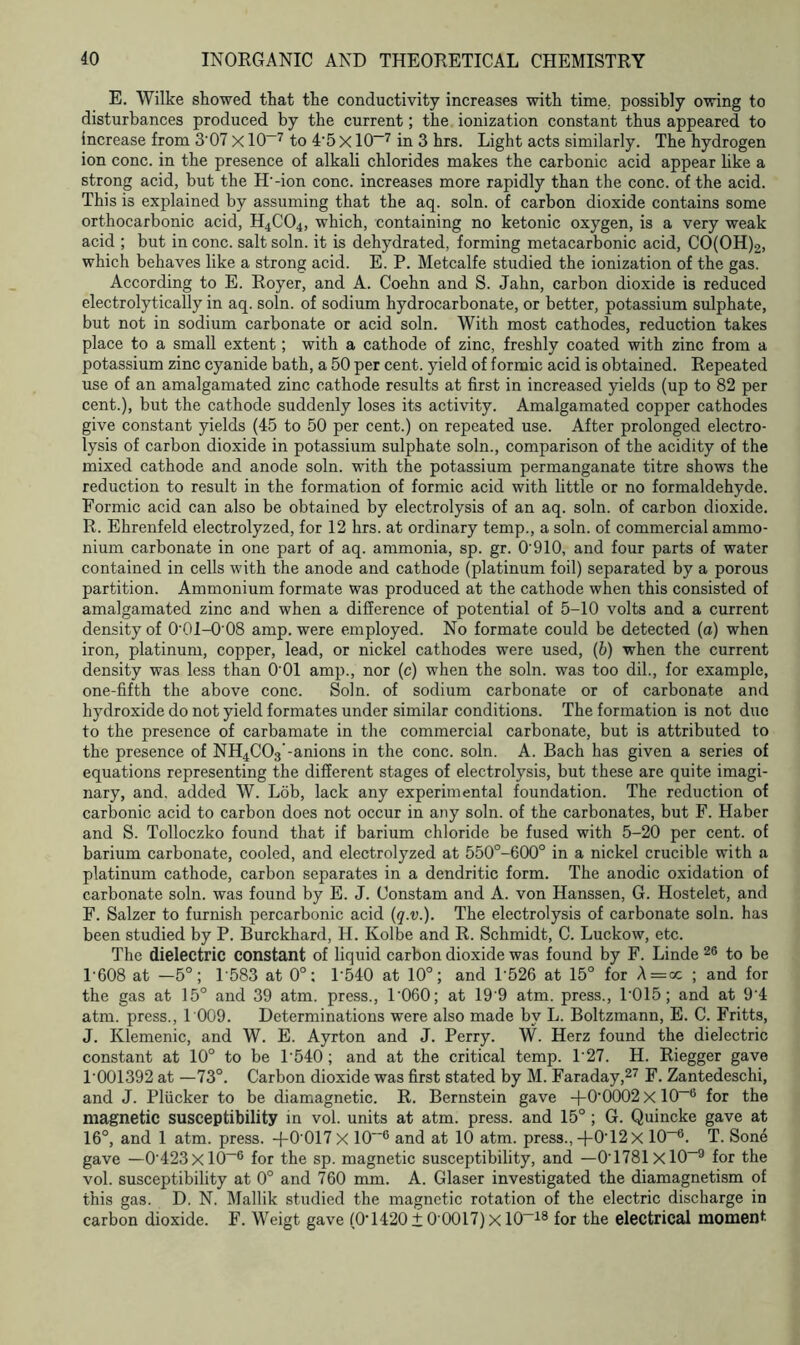 E. Wilke showed that the conductivity increases with time, possibly owing to disturbances produced by the current; the ionization constant thus appeared to increase from 3'07 X10—7 to 4’5 X10“7 in 3 hrs. Light acts similarly. The hydrogen ion cone, in the presence of alkali chlorides makes the carbonic acid appear like a strong acid, but the H'-ion cone, increases more rapidly than the cone, of the acid. This i3 explained by assuming that the aq. soln. of carbon dioxide contains some orthocarbonic acid, H4C04, which, containing no ketonic oxygen, is a very weak acid ; but in cone, salt soln. it is dehydrated, forming metacarbonic acid, CO(OH)2, which behaves like a strong acid. E. P. Metcalfe studied the ionization of the gas. According to E. Royer, and A. Coehn and S. Jahn, carbon dioxide is reduced electrolytically in aq. soln. of sodium hydrocarbonate, or better, potassium sulphate, but not in sodium carbonate or acid soln. With most cathodes, reduction takes place to a small extent; with a cathode of zinc, freshly coated with zinc from a potassium zinc cyanide bath, a 50 per cent, yield of formic acid is obtained. Repeated use of an amalgamated zinc cathode results at first in increased yields (up to 82 per cent.), but the cathode suddenly loses its activity. Amalgamated copper cathodes give constant yields (45 to 50 per cent.) on repeated use. After prolonged electro- lysis of carbon dioxide in potassium sulphate soln., comparison of the acidity of the mixed cathode and anode soln. with the potassium permanganate titre shows the reduction to result in the formation of formic acid with little or no formaldehyde. Formic acid can also be obtained by electrolysis of an aq. soln. of carbon dioxide. R. Ehrenfeld electrolyzed, for 12 hrs. at ordinary temp., a soln. of commercial ammo- nium carbonate in one part of aq. ammonia, sp. gr. 0'910, and four parts of water contained in cells with the anode and cathode (platinum foil) separated by a porous partition. Ammonium formate was produced at the cathode when this consisted of amalgamated zinc and when a difference of potential of 5-10 volts and a current density of 0-01-0'08 amp. were employed. No formate could be detected (a) when iron, platinum, copper, lead, or nickel cathodes were used, (b) when the current density was less than O'Ol amp., nor (c) when the soln. was too dil., for example, one-fifth the above cone. Soln. of sodium carbonate or of carbonate and hydroxide do not yield formates under similar conditions. The formation is not due to the presence of carbamate in the commercial carbonate, but is attributed to the presence of NH4C03’-anions in the cone. soln. A. Bach has given a series of equations representing the different stages of electrolysis, but these are quite imagi- nary, and. added W. Lob, lack any experimental foundation. The reduction of carbonic acid to carbon does not occur in any soln. of the carbonates, but F. Haber and S. Tolloczko found that if barium chloride be fused with 5-20 per cent, of barium carbonate, cooled, and electrolyzed at 550°-600° in a nickel crucible with a platinum cathode, carbon separates in a dendritic form. The anodic oxidation of carbonate soln. was found by E. J. Oonstam and A. von Hanssen, G. Hostelet, and F. Salzer to furnish percarbonic acid (q.v.). The electrolysis of carbonate soln. has been studied by P. Burckhard, H. Kolbe and R. Schmidt, C. Luckow, etc. The dielectric constant of liquid carbon dioxide was found by F. Linde 26 to be 1'608 at -5°; 1583 at 0°: P540 at 10°; and P526 at 15° for A=oc ; and for the gas at 15° and 39 atm. press., 1 '060; at 19'9 atm. press., 1'015; and at 9-4 atm. press., 1 009. Determinations were also made by L. Boltzmann, E. C. Fritts, J. Klemenic, and W. E. Ayrton and J. Perry. W. Herz found the dielectric constant at 10° to be 1540; and at the critical temp. P27. H. Riegger gave P001392 at —73°. Carbon dioxide was first stated by M. Faraday,27 F. Zantedeschi, and J. Pliicker to be diamagnetic. R. Bernstein gave +0'0002 X 10~6 for the magnetic susceptibility in vol. units at atm. press, and 15° ; G. Quincke gave at 16°, and 1 atm. press. -f-0'017 X 10“° and at 10 atm. press., +0T2X 10-6. T. Sone gave —0'423xl0-6 for the sp. magnetic susceptibility, and —0'1781xl0-9 for the vol. susceptibility at 0° and 760 mm. A. Glaser investigated the diamagnetism of this gas. D. N. Mallik studied the magnetic rotation of the electric discharge in carbon dioxide. F. Weigt gave (0-1420±0’0017)xl0-18 for the electrical moment