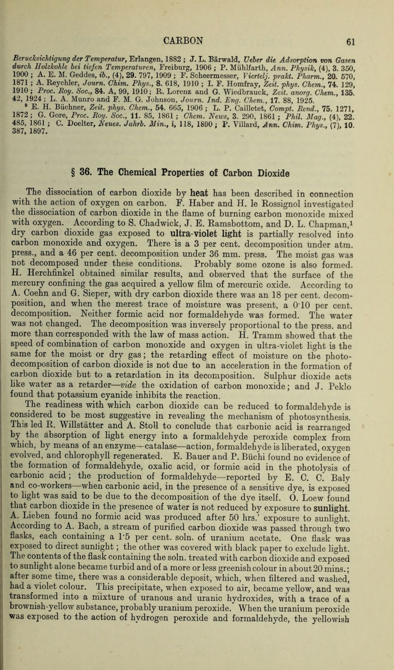 Berucksichligung der Temperatur, Erlangen, 1882 ; J. L. Barwald, Ueber die Adsorption von Gasen durch Holzkohle bei tiefen Temperaturen, Freiburg, 1906 ; P. Miihlfarth, Ann. Physik, (4), 3. 350, 1900 ; A. E. M. Geddes, ib., (4), 29. 797, 1909 ; F. Scheermesser, Viertelj. prakt. Pharm., 20. 670, 1871 ; A. Reychler, Journ. Chim. Phys., 8. 618, 1910 ; I. F. Homfray, Zeit. phys. Chem., 74. 129, 1910 ; Proc. Roy. Soc., 84. A, 99, 1910; R. Lorenz and G. Wiedbrauck, Zeit. anorg. Chem., 135. 42, 1924 ; L. A. Munro and F. M. G. Johnson, Journ. Ind. Eng. Chem., 17. 88, 1925. 9 E. H. Buchner, Zeit. phys. Chem., 54. 665, 1906 ; L. P. Cailletet, Compt. Rend., 75. 1271, 1872 ; G. Gore, Proc. Roy. Soc., 11. 85, 1861 ; Chem. News, 3. 290, 1861 ; Phil. Mag., (4), 22. 485, 1861 ; C. Doelter, Neues. Jahrb. Min., i, 118, 1890 ; P. Villard, Ann. Chim. Phys., (7), 10. 387, 1897. § 36. The Chemical Properties of Carbon Dioxide The dissociation of carbon dioxide by heat has been described in connection with the action of oxygen on carbon. F. Haber and H. le Rossignol investigated the dissociation of carbon dioxide in the flame of burning carbon monoxide mixed with oxygen. According to S. Chadwick, J. E. Ramsbottom, and D. L. Chapman,1 dry carbon dioxide gas exposed to ultra-violet light is partially resolved into carbon monoxide and oxygen. There is a 3 per cent, decomposition under atm. press., and a 46 per cent, decomposition under 36 mm. press. The moist gas was not decomposed under these conditions. Probably some ozone is also formed. H. Herchfinkel obtained similar results, and observed that the surface of the mercury confining the gas acquired a yellow film of mercuric oxide. According to A. Coehn and G. Sieper, with dry carbon dioxide there was an 18 per cent, decom- position, and when the merest trace of moisture was present, a O'10 per cent, decomposition. Neither formic acid nor formaldehyde was formed. The water was not changed. The decomposition was inversely proportional to the press, and more than corresponded with the law of mass action. H. Tramm showed that the speed of combination of carbon monoxide and oxygen in ultra-violet light is the same for the moist or dry gas; the retarding effect of moisture on the photo- decomposition of carbon dioxide is not due to an acceleration in the formation of carbon dioxide but to a retardation in its decomposition. Sulphur dioxide acts like water as a retarder—vide the oxidation of carbon monoxide; and J. Peklo found that potassium cyanide inhibits the reaction. The readiness with which carbon dioxide can be reduced to formaldehyde is considered to be most suggestive in revealing the mechanism of photosynthesis. This led R. Willstatter and A. Stoll to conclude that carbonic acid is rearranged by the absorption of light energy into a formaldehyde peroxide complex from which, by means of an enzyme—catalase—action, formaldehyde is liberated, oxygen evolved, and chlorophyll regenerated. E. Bauer and P. Biichi found no evidence of the formation of formaldehyde, oxalic acid, or formic acid in the photolysis of carbonic acid; the production of formaldehyde—reported by E. C. C. Baly and co-workers—when carbonic acid, in the presence of a sensitive dye, is exposed to light was said to be due to the decomposition of the dye itself. O. Loew found that carbon dioxide in the presence of water is not reduced by exposure to sunlight. A. Lieben found no formic acid was produced after 50 hrs.’ exposure to sunlight. According to A. Bach, a stream of purified carbon dioxide was passed through two flasks, each containing a 1'5 per cent. soln. of uranium acetate. One flask was exposed to direct sunlight; the other was covered with black paper to exclude light. The contents of the flask containing the soln. treated with carbon dioxide and exposed to sunlight alone became turbid and of a more or less greenish colour in about 20 mins.; after some time, there was a considerable deposit, which, when filtered and washed, had a violet colour. This precipitate, when exposed to air, became yellow, and was transformed into a mixture of uranous and uranic hydroxides, with a trace of a brownish-yellow substance, probably uranium peroxide. When the uranium peroxide was exposed to the action of hydrogen peroxide and formaldehyde, the yellowish