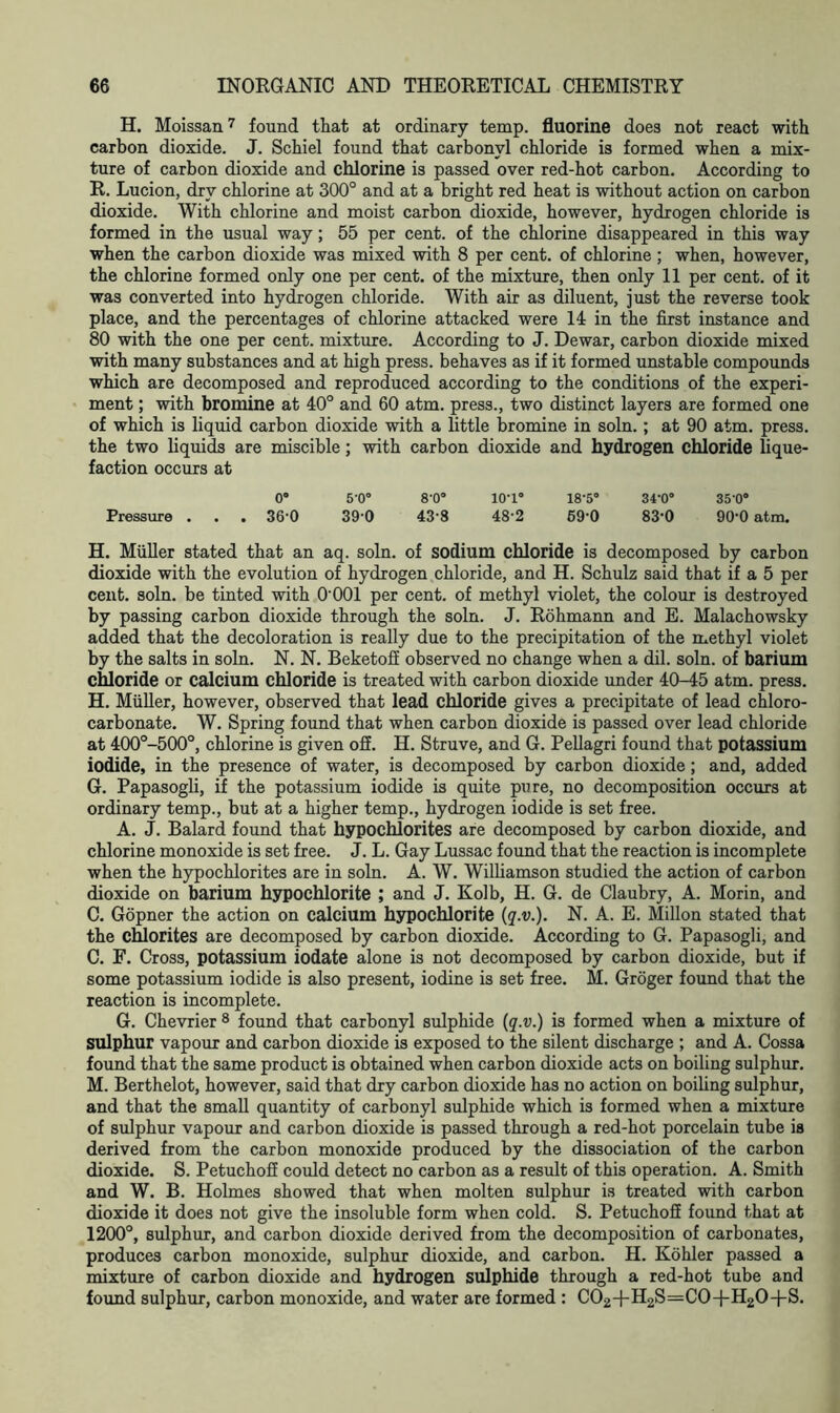 H. Moissan7 found that at ordinary temp, fluorine does not react with carbon dioxide. J. Schiel found that carbonyl chloride is formed when a mix- ture of carbon dioxide and chlorine is passed over red-hot carbon. According to R. Lucion, dry chlorine at 300° and at a bright red heat is without action on carbon dioxide. With chlorine and moist carbon dioxide, however, hydrogen chloride is formed in the usual way; 55 per cent, of the chlorine disappeared in this way when the carbon dioxide was mixed with 8 per cent, of chlorine; when, however, the chlorine formed only one per cent, of the mixture, then only 11 per cent, of it was converted into hydrogen chloride. With air as diluent, just the reverse took place, and the percentages of chlorine attacked were 14 in the first instance and 80 with the one per cent, mixture. According to J. Dewar, carbon dioxide mixed with many substances and at high press, behaves as if it formed unstable compounds which are decomposed and reproduced according to the conditions of the experi- ment ; with bromine at 40° and 60 atm. press., two distinct layers are formed one of which is liquid carbon dioxide with a little bromine in soln. ; at 90 atm. press, the two liquids are miscible; with carbon dioxide and hydrogen chloride lique- faction occurs at 0° 5-0° 8-0o lO-l” 18‘5° 34-0° 350° Pressure . . . 36'0 39 0 43'8 48 2 69-0 83*0 90'0 atm. H. Muller stated that an aq. soln. of sodium chloride is decomposed by carbon dioxide with the evolution of hydrogen chloride, and H. Schulz said that if a 5 per cent. soln. be tinted with 0‘001 per cent, of methyl violet, the colour is destroyed by passing carbon dioxide through the soln. J. Rohmann and E. Malachowsky added that the decoloration is really due to the precipitation of the methyl violet by the salts in soln. N. N. Beketoff observed no change when a dil. soln. of barium chloride or calcium chloride is treated with carbon dioxide under 40-45 atm. press. H. Muller, however, observed that lead chloride gives a precipitate of lead chloro- carbonate. W. Spring found that when carbon dioxide is passed over lead chloride at 400°-500°, chlorine is given off. H. Struve, and G. Pellagri found that potassium iodide, in the presence of water, is decomposed by carbon dioxide; and, added G. Papasogli, if the potassium iodide is quite pure, no decomposition occurs at ordinary temp., but at a higher temp., hydrogen iodide is set free. A. J. Balard found that hypochlorites are decomposed by carbon dioxide, and chlorine monoxide is set free. J. L. Gay Lussac found that the reaction is incomplete when the hypochlorites are in soln. A. W. Williamson studied the action of carbon dioxide on barium hypochlorite ; and J. Kolb, H. G. de Claubry, A. Morin, and C. Gopner the action on calcium hypochlorite (q.v.). N. A. E. Millon stated that the Chlorites are decomposed by carbon dioxide. According to G. Papasogli, and C. F. Cross, potassium iodate alone is not decomposed by carbon dioxide, but if some potassium iodide is also present, iodine is set free. M. Groger found that the reaction is incomplete. G. Chevrier 8 found that carbonyl sulphide (q.v.) is formed when a mixture of sulphur vapour and carbon dioxide is exposed to the silent discharge ; and A. Cossa found that the same product is obtained when carbon dioxide acts on boiling sulphur. M. Berthelot, however, said that dry carbon dioxide has no action on boiling sulphur, and that the small quantity of carbonyl sulphide which is formed when a mixture of sulphur vapour and carbon dioxide is passed through a red-hot porcelain tube is derived from the carbon monoxide produced by the dissociation of the carbon dioxide. S. Petuchoff could detect no carbon as a result of this operation. A. Smith and W. B. Holmes showed that when molten sulphur is treated with carbon dioxide it does not give the insoluble form when cold. S. Petuchoff found that at 1200°, sulphur, and carbon dioxide derived from the decomposition of carbonates, produces carbon monoxide, sulphur dioxide, and carbon. H. Kohler passed a mixture of carbon dioxide and hydrogen sulphide through a red-hot tube and found sulphur, carbon monoxide, and water are formed : C02+H2S=C0-}-H20-|-S.