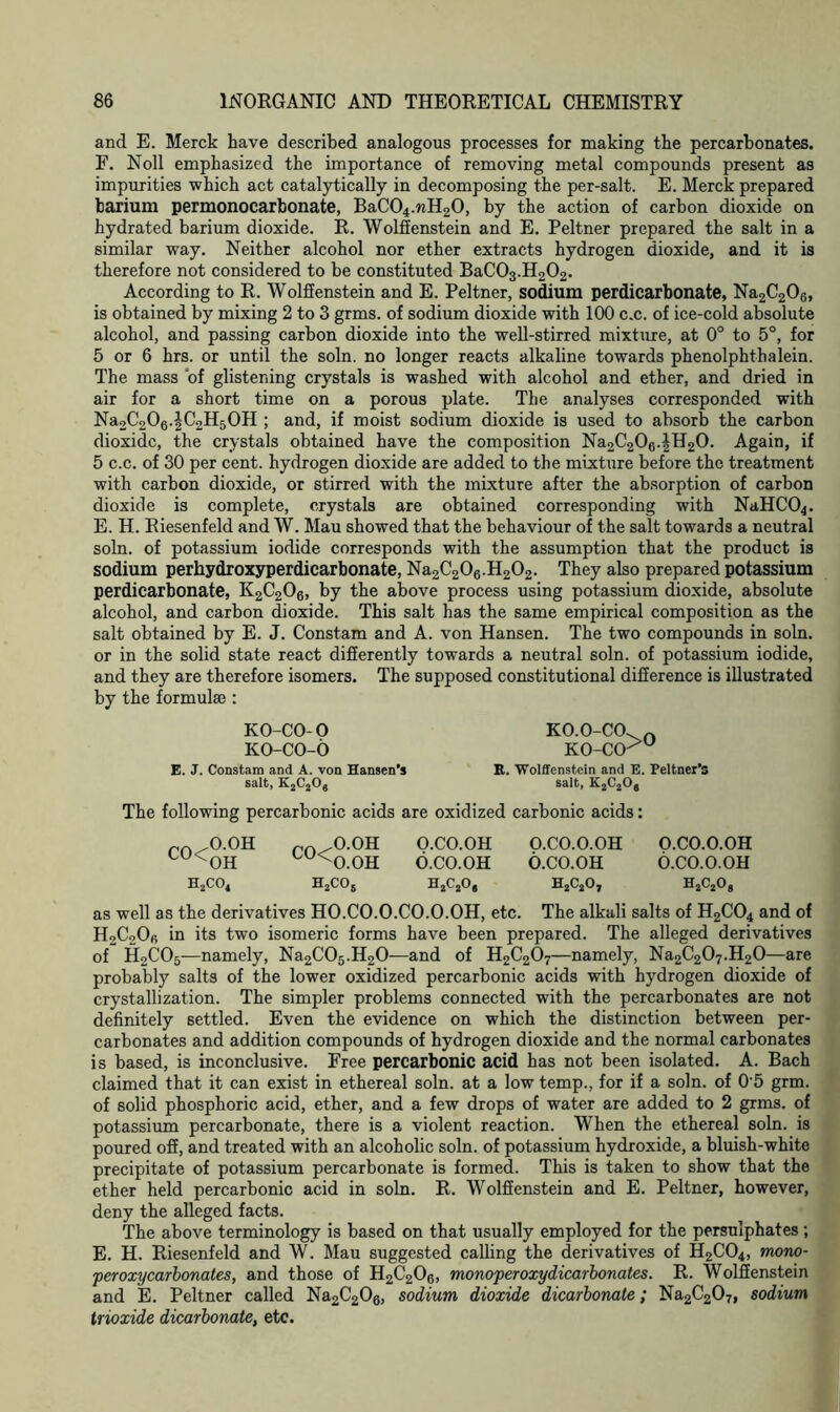 and E. Merck have described analogous processes for making the percarbonates. F. Noll emphasized the importance of removing metal compounds present as impurities which act catalytically in decomposing the per-salt. E. Merck prepared barium permonocarbonate, BaC04.nH20, by the action of carbon dioxide on hydrated barium dioxide. R. Wolffenstein and E. Peltner prepared the salt in a similar way. Neither alcohol nor ether extracts hydrogen dioxide, and it is therefore not considered to be constituted BaC03.H202. According to R. Wolffenstein and E. Peltner, sodium perdicarbonate, Na2C206, is obtained by mixing 2 to 3 grms. of sodium dioxide with 100 c.c. of ice-cold absolute alcohol, and passing carbon dioxide into the well-stirred mixture, at 0° to 5°, for 5 or 6 hrs. or until the soln. no longer reacts alkaline towards phenolphthalein. The mass of glistening crystals is washed with alcohol and ether, and dried in air for a short time on a porous plate. The analyses corresponded with Na2C206.|C2H50H ; and, if moist sodium dioxide is used to absorb the carbon dioxide, the crystals obtained have the composition Na2C206.|H20. Again, if 5 c.c. of 30 per cent, hydrogen dioxide are added to the mixture before the treatment with carbon dioxide, or stirred with the mixture after the absorption of carbon dioxide is complete, crystals are obtained corresponding with NaHC04. E. H. Riesenfeld and W. Mau showed that the behaviour of the salt towards a neutral soln. of potassium iodide corresponds with the assumption that the product is sodium perliydroxyperdicarbonate, Na2C206.H202. They also prepared potassium perdicarbonate, K2C206, by the above process using potassium dioxide, absolute alcohol, and carbon dioxide. This salt has the same empirical composition as the salt obtained by E. J. Constam and A. von Hansen. The two compounds in soln. or in the solid state react differently towards a neutral soln. of potassium iodide, and they are therefore isomers. The supposed constitutional difference is illustrated by the formula): KO-CO-O KO.O-CO. n ko-co-o ko-ccku E. J. Constam and A. von Hansen's R. Wolffenstein and E. Peltner’s salt, K2C206 salt, K2C206 The following percarbonic acids are oxidized carbonic acids: ro .O.OH rft ,O.OH O.CO.OH O.CO.O.OH O.CO.O.OH cu<cOH cu^O.OH O.CO.OH O.CO.OH O.CO.O.OH H2C04 H2C06 H2C204 H2C20y 02C2Og as well as the derivatives HO.CO.O.CO.O.OH, etc. The alkali salts of H2C04 and of HoCoOfi in its two isomeric forms have been prepared. The alleged derivatives of H2C05—namely, Na2C05.H20—and of H2C207—namely, Na2C207.H20—are probably salts of the lower oxidized percarbonic acids with hydrogen dioxide of crystallization. The simpler problems connected with the percarbonates are not definitely settled. Even the evidence on which the distinction between per- carbonates and addition compounds of hydrogen dioxide and the normal carbonates is based, is inconclusive. Free percarbonic acid has not been isolated. A. Bach claimed that it can exist in ethereal soln. at a low temp., for if a soln. of 0'5 grm. of solid phosphoric acid, ether, and a few drops of water are added to 2 grms. of potassium percarbonate, there is a violent reaction. When the ethereal soln. is poured off, and treated with an alcoholic soln. of potassium hydroxide, a bluish-white precipitate of potassium percarbonate is formed. This is taken to show that the ether held percarbonic acid in soln. R. Wolffenstein and E. Peltner, however, deny the alleged facts. The above terminology is based on that usually employed for the persulphates; E. H. Riesenfeld and W. Mau suggested calling the derivatives of H2C04, mono- peroxycarbonates, and those of H2C206, monoperoxydicarbonates. R. Wolffenstein and E. Peltner called Na2C206, sodium dioxide dicarbonate; Na2C207, sodium trioxide dicarbonate, etc.