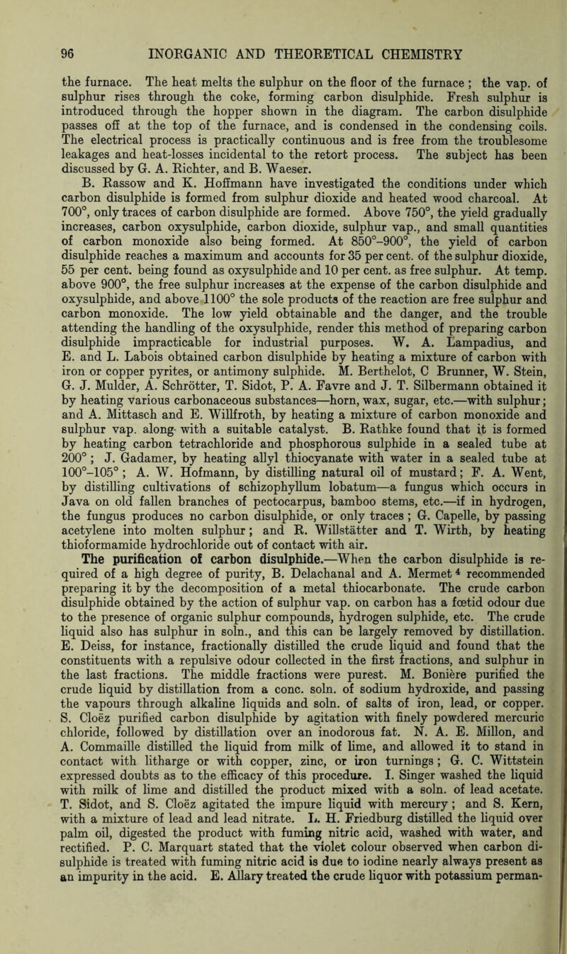 the furnace. The heat melts the sulphur on the floor of the furnace ; the vap. of sulphur rises through the coke, forming carbon disulphide. Fresh sulphur is introduced through the hopper shown in the diagram. The carbon disulphide passes off at the top of the furnace, and is condensed in the condensing coils. The electrical process is practically continuous and is free from the troublesome leakages and heat-losses incidental to the retort process. The subject has been discussed by G. A. Richter, and B. Waeser. B. Rassow and K. Hoffmann have investigated the conditions under which carbon disulphide is formed from sulphur dioxide and heated wood charcoal. At 700°, only traces of carbon disulphide are formed. Above 750°, the yield gradually increases, carbon oxysulphide, carbon dioxide, sulphur vap., and small quantities of carbon monoxide also being formed. At 850°-900°, the yield of carbon disulphide reaches a maximum and accounts for 35 per cent, of the sulphur dioxide, 55 per cent, being found as oxysulphide and 10 per cent, as free sulphur. At temp, above 900°, the free sulphur increases at the expense of the carbon disulphide and oxysulphide, and above 1100° the sole products of the reaction are free sulphur and carbon monoxide. The low yield obtainable and the danger, and the trouble attending the handling of the oxysulphide, render this method of preparing carbon disulphide impracticable for industrial purposes. W. A. Lampadius, and E. and L. Labois obtained carbon disulphide by heating a mixture of carbon with iron or copper pyrites, or antimony sulphide. M. Berthelot, C Brunner, W. Stein, G. J. Mulder, A. Schrotter, T. Sidot, P. A. Favre and J. T. Silbermann obtained it by heating various carbonaceous substances—horn, wax, sugar, etc.—with sulphur; and A. Mittasch and E. Willfroth, by heating a mixture of carbon monoxide and sulphur vap. along- with a suitable catalyst. B. Rathke found that it is formed by heating carbon tetrachloride and phosphorous sulphide in a sealed tube at 200° ; J. Gadamer, by heating allyl thiocyanate with water in a sealed tube at 100°-105° ; A. W. Hofmann, by distilling natural oil of mustard; F. A. Went, by distilling cultivations of schizophyllum lobatum—a fungus which occurs in Java on old fallen branches of pectocarpus, bamboo stems, etc.—if in hydrogen, the fungus produces no carbon disulphide, or only traces ; G. Capelle, by passing acetylene into molten sulphur; and R. Willstatter and T. Wirth, by heating thioformamide hydrochloride out of contact with air. The purification o! carbon disulphide.—When the carbon disulphide is re- quired of a high degree of purity, B. Delachanal and A. Mermet4 recommended preparing it by the decomposition of a metal thiocarbonate. The crude carbon disulphide obtained by the action of sulphur vap. on carbon has a foetid odour due to the presence of organic sulphur compounds, hydrogen sulphide, etc. The crude liquid also has sulphur in soln., and this can be largely removed by distillation. E. Deiss, for instance, fractionally distilled the crude liquid and found that the constituents with a repulsive odour collected in the first fractions, and sulphur in the last fractions. The middle fractions were purest. M. Boniere purified the crude liquid by distillation from a cone. soln. of sodium hydroxide, and passing the vapours through alkaline liquids and soln. of salts of iron, lead, or copper. S. Cloez purified carbon disulphide by agitation with finely powdered mercuric chloride, followed by distillation over an inodorous fat. N. A. E. Millon, and A. Commaille distilled the liquid from milk of lime, and allowed it to stand in contact with litharge or with copper, zinc, or iron turnings; G. C. Wittstein expressed doubts as to the efficacy of this procedure. I. Singer washed the liquid with milk of lime and distilled the product mixed with a soln. of lead acetate. T. Sidot, and S. Cloez agitated the impure liquid with mercury; and S. Kern, with a mixture of lead and lead nitrate. L. H. Friedburg distilled the liquid over palm oil, digested the product with fuming nitric acid, washed with water, and rectified. P. C. Marquart stated that the violet colour observed when carbon di- sulphide is treated with fuming nitric acid is due to iodine nearly always present as an impurity in the acid. E. Allary treated the crude liquor with potassium perman-