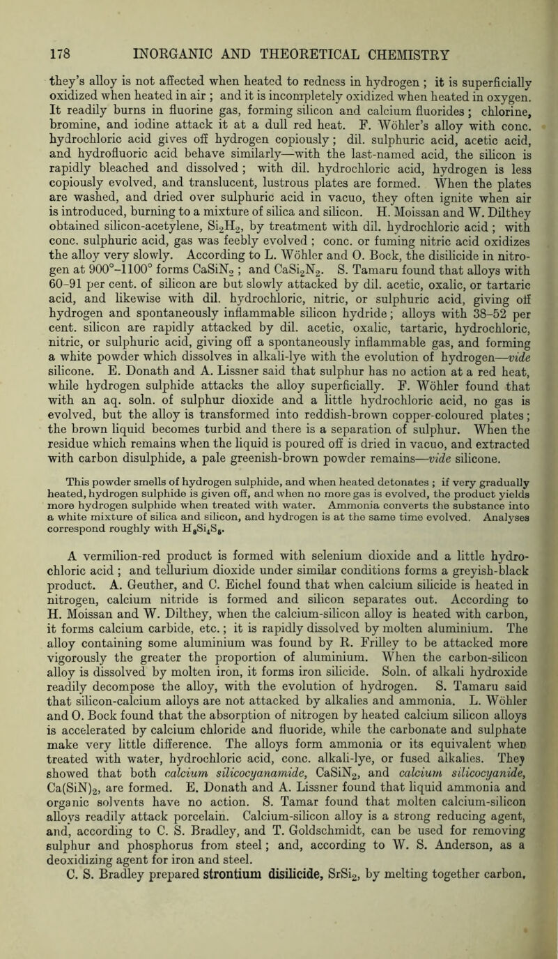 they’s alloy is not affected when heated to redness in hydrogen ; it is superficially oxidized when heated in air ; and it is incompletely oxidized when heated in oxygen. It readily burns in fluorine gas, forming silicon and calcium fluorides ; chlorine, bromine, and iodine attack it at a dull red heat. F. Wohler’s alloy with cone, hydrochloric acid gives off hydrogen copiously; dil. sulphuric acid, acetic acid, and hydrofluoric acid behave similarly—with the last-named acid, the silicon is rapidly bleached and dissolved; with dil. hydrochloric acid, hydrogen is less copiously evolved, and translucent, lustrous plates are formed. When the plates are washed, and dried over sulphuric acid in vacuo, they often ignite when air is introduced, burning to a mixture of silica and silicon. H. Moissan and W. Dilthey obtained silicon-acetylene, Si2H2, by treatment with dil. hydrochloric acid ; with cone, sulphuric acid, gas was feebly evolved ; cone, or fuming nitric acid oxidizes the alloy very slowly. According to L. Wohler and 0. Bock, the disilicide in nitro- gen at 900°-1100° forms CaSiN2 ; and CaSi2N2. S. Tamaru found that alloys with 60-91 per cent, of silicon are but slowly attacked by dil. acetic, oxalic, or tartaric acid, and likewise with dil. hydrochloric, nitric, or sulphuric acid, giving off hydrogen and spontaneously inflammable silicon hydride; alloys with 38-52 per cent, silicon are rapidly attacked by dil. acetic, oxalic, tartaric, hydrochloric, nitric, or sulphuric acid, giving off a spontaneously inflammable gas, and forming a white powder which dissolves in alkali-lye with the evolution of hydrogen—vide silicone. E. Donath and A. Lissner said that sulphur has no action at a red heat, while hydrogen sulphide attacks the alloy superficially. F. Wohler found that with an aq. soln. of sulphur dioxide and a little hydrochloric acid, no gas is evolved, but the alloy is transformed into reddish-brown copper-coloured plates; the brown liquid becomes turbid and there is a separation of sulphur. When the residue which remains when the liquid is poured off is dried in vacuo, and extracted with carbon disulphide, a pale greenish-brown powder remains—vide silicone. This powder smells of hydrogen sulphide, and when heated detonates ; if very gradually heated, hydrogen sulphide is given off, and when no more gas is evolved, the product yields more hydrogen sulphide when treated with water. Ammonia converts the substance into a white mixture of silica and silicon, and hydrogen is at the same time evolved. Analyses correspond roughly with HgSijSj. A vermilion-red product is formed with selenium dioxide and a little hydro- chloric acid ; and tellurium dioxide under similar conditions forms a greyish-black product. A. Geuther, and C. Eichel found that when calcium silicide is heated in nitrogen, calcium nitride is formed and silicon separates out. According to H. Moissan and W. Dilthey, when the calcium-silicon alloy is heated with carbon, it forms calcium carbide, etc.; it is rapidly dissolved by molten aluminium. The alloy containing some aluminium was found by R. Frilley to be attacked more vigorously the greater the proportion of aluminium. When the carbon-silicon alloy is dissolved by molten iron, it forms iron silicide. Soln. of alkali hydroxide readily decompose the alloy, with the evolution of hydrogen. S. Tamaru said that silicon-calcium alloys are not attacked by alkalies and ammonia. L. Wohler and 0. Bock found that the absorption of nitrogen by heated calcium silicon alloys is accelerated by calcium chloride and fluoride, while the carbonate and sulphate make very little difference. The alloys form ammonia or its equivalent wheD treated with water, hydrochloric acid, cone, alkali-lye, or fused alkalies. They showed that both calcium silicocyanamide, CaSiN2, and calcium silicocyanide, Ca(SiN)2, are formed. E. Donath and A. Lissner found that liquid ammonia and organic solvents have no action. S. Tamar found that molten calcium-silicon alloys readily attack porcelain. Calcium-silicon alloy is a strong reducing agent, and, according to C. S. Bradley, and T. Goldschmidt, can be used for removing sulphur and phosphorus from steel; and, according to W. S. Anderson, as a deoxidizing agent for iron and steel. C. S. Bradley prepared strontium disilicide, SrSi2, by melting together carbon.