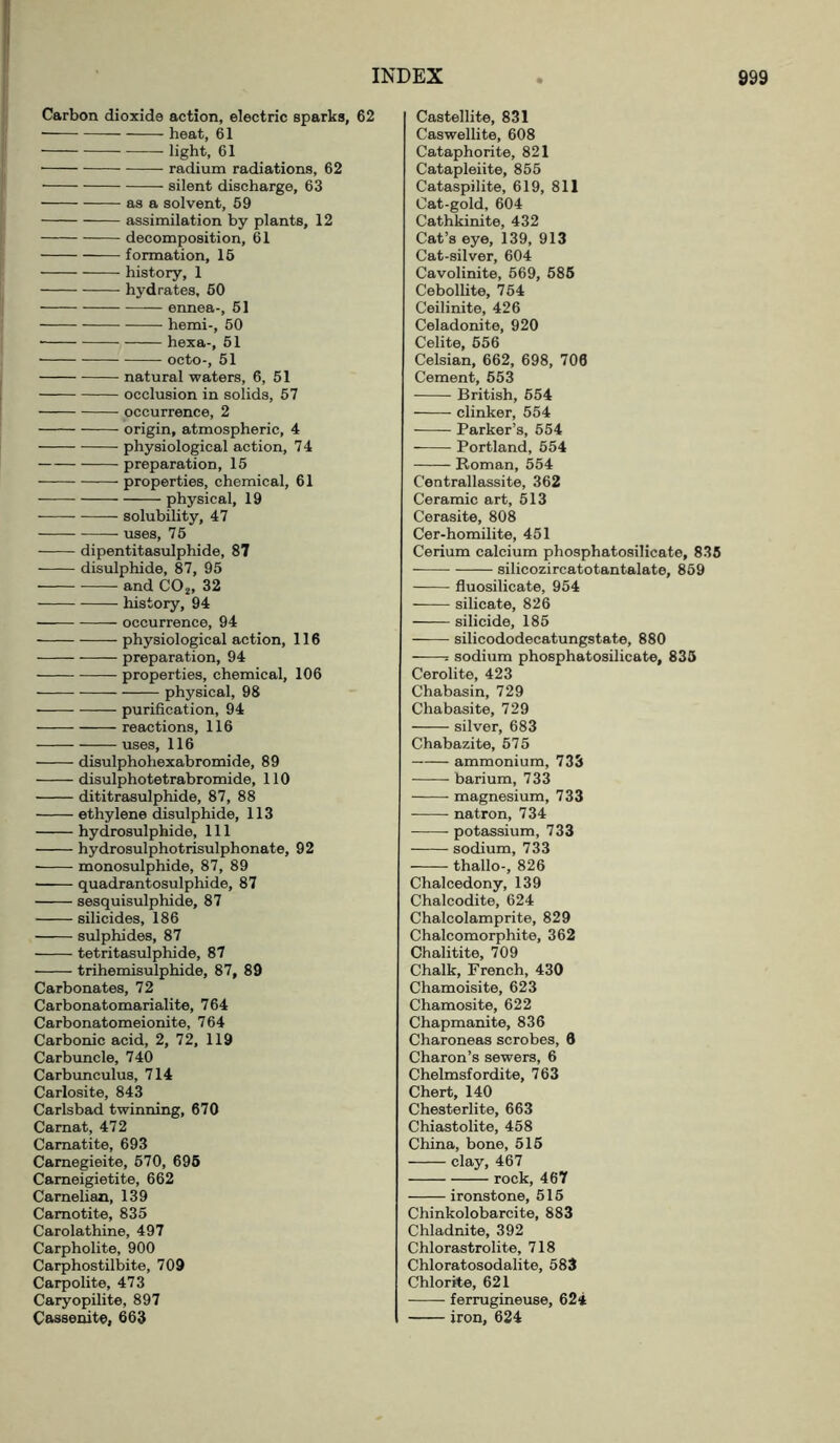 Carbon dioxide action, electric sparks, 62 heat, 61 light, 61 radium radiations, 62 ■ silent discharge, 63 as a solvent, 59 assimilation by plants, 12 decomposition, 61 formation, 15 history, 1 hydrates, 50 ennea-, 51 hemi-, 50 hexa-, 51 octo-, 51 natural waters, 6, 51 occlusion in solids, 57 occurrence, 2 origin, atmospheric, 4 physiological action, 7 4 preparation, 15 properties, chemical, 61 physical, 19 solubility, 47 uses, 75 dipentitasulphide, 87 disulphide, 87, 95 and C02, 32 history, 94 occurrence, 94 physiological action, 116 preparation, 94 properties, chemical, 106 physical, 98 purification, 94 reactions, 116 uses, 116 disulphohexabromide, 89 disulphotetrabromide, 110 dititrasulphide, 87, 88 ethylene disulphide, 113 hydrosulphide, 111 hydrosulphotrisulphonate, 92 monosulphide, 87, 89 quadrantosulphide, 87 sesquisulphide, 87 silicides, 186 sulphides, 87 tetritasulphide, 87 trihemisulphide, 87, 89 Carbonates, 72 Carbonatomarialite, 764 Carbonatomeionite, 764 Carbonic acid, 2, 72, 119 Carbuncle, 740 Carbunculus, 714 Carlosite, 843 Carlsbad twinning, 670 Carnat, 472 Camatite, 693 Camegieite, 570, 695 Cameigietite, 662 Camelian, 139 Camotite, 835 Carolathine, 497 Carpholite, 900 Carphostilbite, 709 Carpolite, 473 Caryopilite, 897 Cassenite, 663 Castellite, 831 Caswellite, 608 Cataphorite, 821 Catapleiite, 855 Cataspilite, 619, 811 Cat-gold, 604 Cathkinite, 432 Cat’s eye, 139, 913 Cat-silver, 604 Cavolinite, 569, 585 Cebollite, 754 Ceilinite, 426 Celadonite, 920 Celite, 556 Celsian, 662, 698, 706 Cement, 553 British, 554 clinker, 554 Parker’s, 554 Portland, 554 Roman, 554 Centrallassite, 362 Ceramic art, 513 Cerasite, 808 Cer-homilite, 451 Cerium calcium phosphatosilicate, 835 silicozircatotantalate, 859 fluosilicate, 954 silicate, 826 silicide, 185 silicododecatungstate, 880 = sodium phosphatosilicate, 835 Cerolite, 423 Chabasin, 729 Chabasite, 729 silver, 683 Chabazite, 575 ammonium, 733 barium, 733 magnesium, 733 natron, 734 potassium, 733 sodium, 733 thallo-, 826 Chalcedony, 139 Chalcodite, 624 Chalcolamprite, 829 Chalcomorphite, 362 Chalitite, 709 Chalk, French, 430 Chamoisite, 623 Chamosite, 622 Chapmanite, 836 Charoneas scrobes, 6 Charon’s sewers, 6 Chelmsfordite, 763 Chert, 140 Chesterlite, 663 Chiastolite, 458 China, bone, 515 clay, 467 rock, 467 ironstone, 515 Chinkolobarcite, 883 Chladnite, 392 Chlorastrolite, 718 Chloratosodalite, 583 Chlorite, 621 ferrugineuse, 62* iron, 624