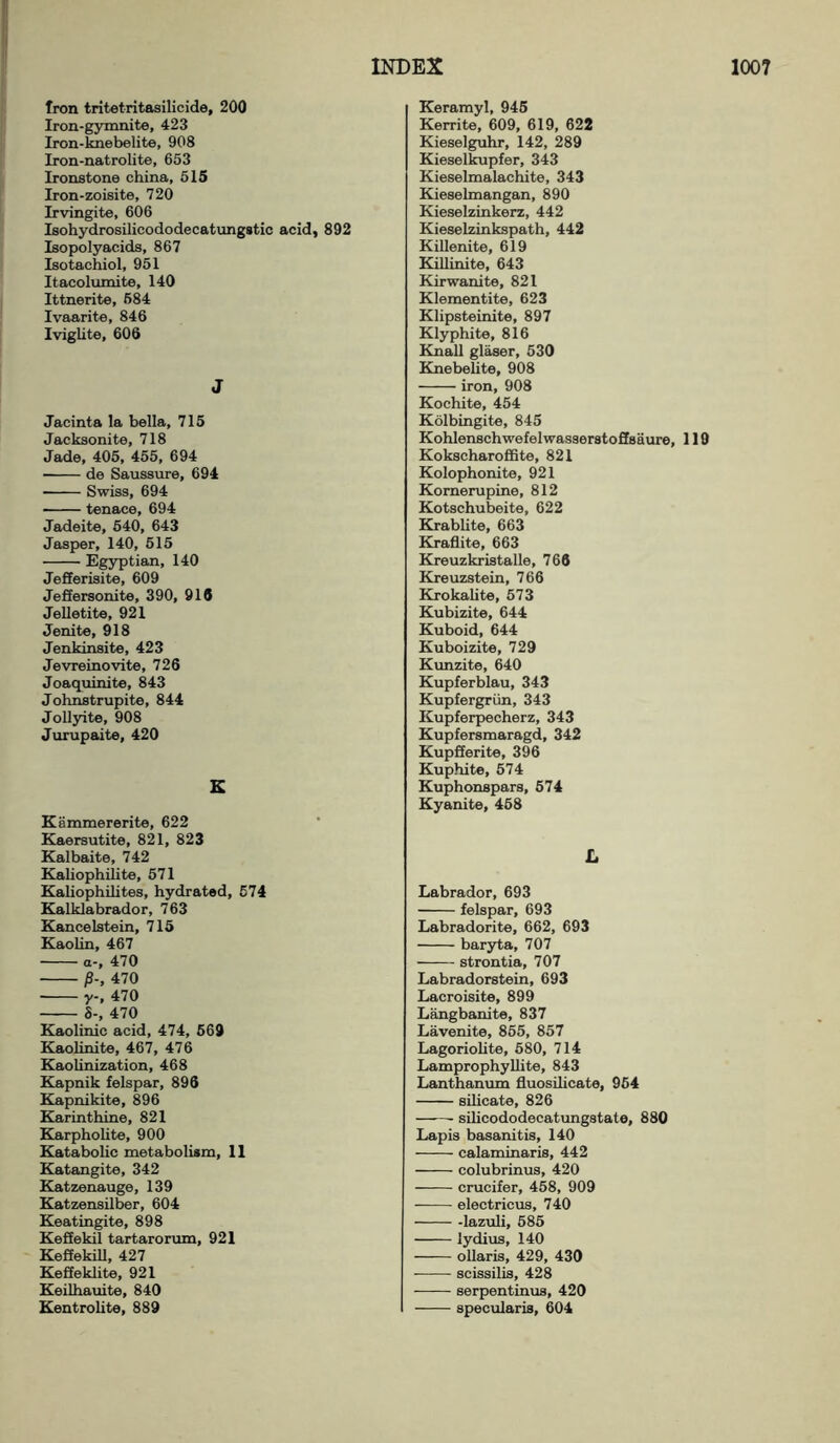 Iron tritetritasilicide, 200 Iron-gymnite, 423 Iron-knebelite, 908 Iron-natrolite, 653 Ironstone china, 515 Iron-zoisite, 720 Irvingite, 606 Isohydrosilicododecatungstic acid, 892 Isopolyacids, 867 Isotachiol, 951 Itacolumite, 140 Ittnerite, 584 Ivaarite, 846 Iviglite, 606 J Jaeinta la bella, 715 Jacksonite, 718 Jade, 405, 455, 694 • de Saussure, 694 Swiss, 694 tenace, 694 Jadeite, 540, 643 Jasper, 140, 515 Egyptian, 140 Jefferisite, 609 Jeffersonite, 390, 916 Jelletite, 921 Jenite, 918 Jenkinsite, 423 Jevreinovite, 726 Joaquinite, 843 Johnstrupite, 844 Jollyite, 908 Jurupaite, 420 K Kammererite, 622 Kaersutite, 821, 823 Kalbaite, 742 Kaliophilite, 571 Kaliophilites, hydrated, 574 Kalklabrador, 763 Kancelstein, 715 Kaolin, 467 a-, 470 J3-, 470 Y-. 470 8-, 470 Kaolinic acid, 474, 569 Kaolinite, 467, 476 Kaohnization, 468 Kapnik felspar, 896 Kapnikite, 896 Karinthine, 821 Karphohte, 900 Katabolic metabolism, 11 Katangite, 342 Katzenauge, 139 Katzensilber, 604 Keatingite, 898 Keflekil tartarorum, 921 Kefiekill, 427 Keffeklite, 921 Keilhauite, 840 Kentrohte, 889 Keramyl, 945 Kerrite, 609, 619, 622 Kieselguhr, 142, 289 Kieselkupfer, 343 Kieselmalachite, 343 Kieselmangan, 890 Kieselzinkerz, 442 Kieselzinkspath, 442 Killenite, 619 Killinite, 643 Kirwanite, 821 Klementite, 623 Klipsteinite, 897 Klyphite, 816 Knall glaser, 530 Knebelite, 908 iron, 908 Kochite, 454 Kolbingite, 845 Kohlenschwefelwasserstoffsaure, 119 Kokscharoffite, 821 Kolophonite, 921 Komerupine, 812 Kotschubeite, 622 Krablite, 663 Kraflite, 663 Kreuzkristalle, 766 Kreuzstein, 766 Krokalite, 573 Kubizite, 644 Kuboid, 644 Kuboizite, 729 Kunzite, 640 Kupferblau, 343 Kupfergriin, 343 Kupferpecherz, 343 Kupfersmaragd, 342 KupSerite, 396 Kuphite, 574 Kuphonspars, 574 Kyanite, 458 L Labrador, 693 felspar, 693 Labradorite, 662, 693 ■ baryta, 707 ■ strontia, 707 Labradorstein, 693 Lacroisite, 899 Langbanite, 837 Lavenite, 855, 857 Lagoriolite, 580, 714 Lamprophyllite, 843 Lanthanum fluosilicate, 954 silicate, 826 silicododecatungstate, 880 Lapis basanitis, 140 calaminaris, 442 colubrinus, 420 crucifer, 458, 909 electricus, 740 lazuli, 585 lydius, 140 ollaris, 429, 430 scissilis, 428 serpentinus, 420 specularis, 604