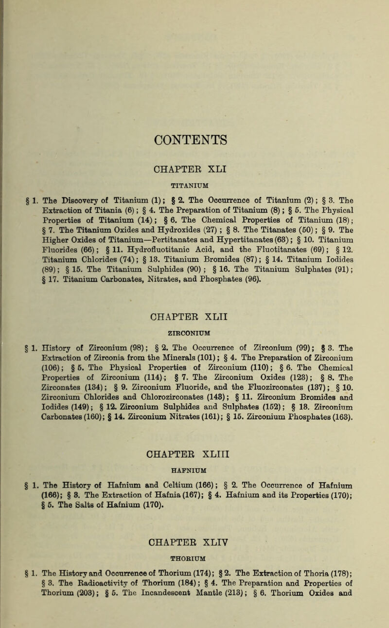 CONTENTS CHAPTER XLI TITANIUM § 1. The Discovery of Titanium (1); § 2. The Occurrence of Titanium (2); § 3. The Extraction of Titania (6); § 4. The Preparation of Titanium (8); § 5. The Physical Properties of Titanium (14); § 6. The Chemical Properties of Titanium (18); § 7. The Titanium Oxides and Hydroxides (27); § 8. The Titanates (50); § 9. The Higher Oxides of Titanium—Pertitanates and Hypertitanates (63); § 10. Titanium Fluorides (66); § 11. Hydrofluotitanic Acid, and the Fluotitanates (69); § 12. Titanium Chlorides (74); § 13. Titanium Bromides (87); § 14. Titanium Iodides (89); § 15. The Titanium Sulphides (90); § 16. The Titanium Sulphates (91); § 17. Titanium Carbonates, Nitrates, and Phosphates (96). CHAPTER XLII ZIRCONIUM § 1. History of Zirconium (98); § 2. The Occurrence of Zirconium (99); § 3. The Extraction of Zirconia from the Minerals (101); § 4. The Preparation of Zirconium (106); § 5. The Physical Properties of Zirconium (110); § 6. The Chemical Properties of Zirconium (114); § 7. The Zirconium Oxides (123); § 8. The Zirconates (134); § 9. Zirconium Fluoride, and the Fluozirconates (137); §10. Zirconium Chlorides and Chlorozirconates (143); § 11. Zirconium Bromides and Iodides (149); § 12. Zirconium Sulphides and Sulphates (152); § 18. Zirconium Carbonates (160); § 14. Zirconium Nitrates (161); § 15. Zirconium Phosphates (163). CHAPTER XLIII HAFNIUM § 1. The History of Hafnium and Celtium (166); § 2. The Occurrence of Hafnium (166); § 8. The Extraction of Hafnia(167); § 4. Hafnium and its Properties (170); § 5. The Salts of Hafnium (170). CHAPTER XLIV THORIUM § 1. The History and Occurrence of Thorium (174); §2. The Extraction of Thoria (178); § 3. The Radioactivity of Thorium (184); § 4. The Preparation and Properties of