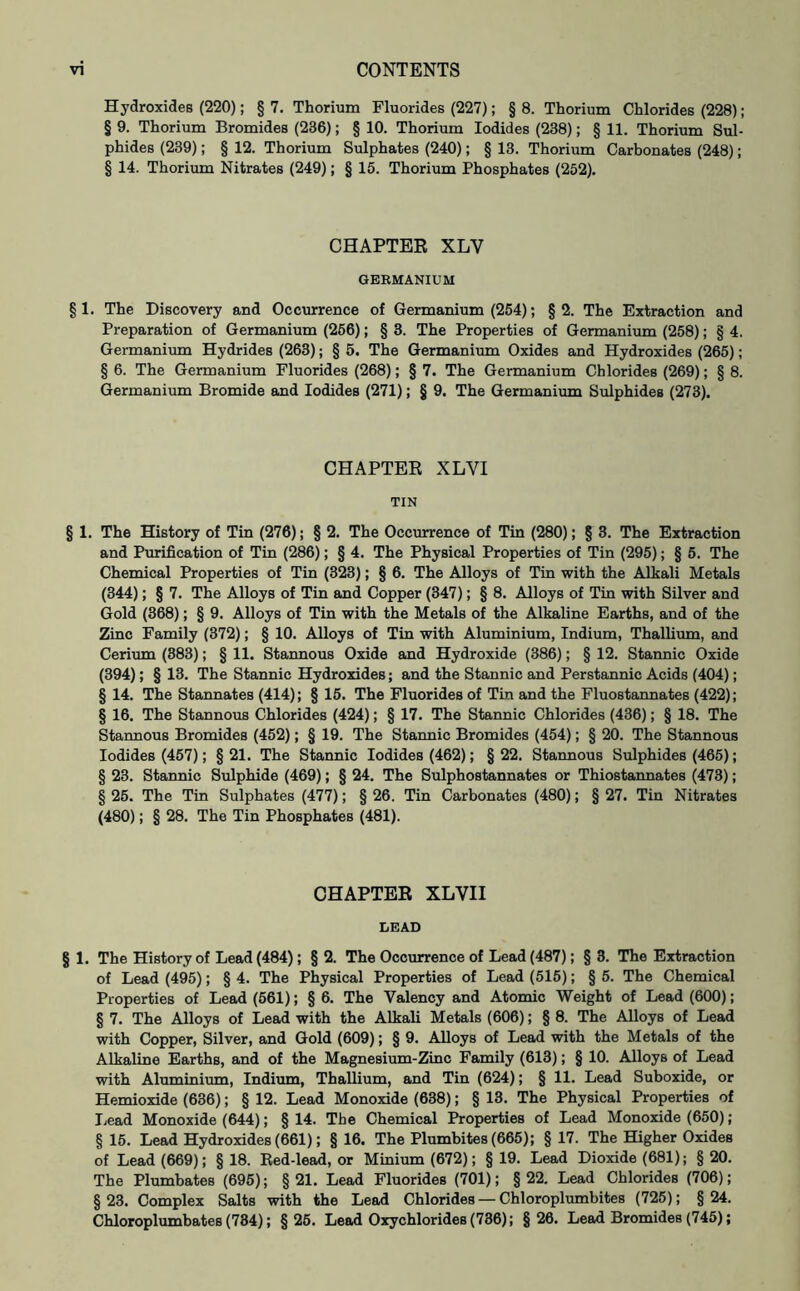 Hydroxides (220); § 7. Thorium Fluorides (227); § 8. Thorium Chlorides (228); § 9. Thorium Bromides (236); § 10. Thorium Iodides (238); § 11. Thorium Sul- phides (239); § 12. Thorium Sulphates (240); § 13. Thorium Carbonates (248); § 14. Thorium Nitrates (249); § 15. Thorium Phosphates (252). CHAPTER XLV GERMANIUM § 1. The Discovery and Occurrence of Germanium (254); §2. The Extraction and Preparation of Germanium (256); § 3. The Properties of Germanium (258); § 4. Germanium Hydrides (263); § 5. The Germanium Oxides and Hydroxides (265); § 6. The Germanium Fluorides (268); § 7. The Germanium Chlorides (269); § 8. Germanium Bromide and Iodides (271); § 9. The Germanium Sulphides (273). CHAPTER XLYI TIN § 1. The History of Tin (276); § 2. The Occurrence of Tin (280); § 3. The Extraction and Purification of Tin (286); § 4. The Physical Properties of Tin (295); § 5. The Chemical Properties of Tin (323); § 6. The Alloys of Tin with the Alkali Metals (344); § 7. The Alloys of Tin and Copper (347); § 8. Alloys of Tin with Silver and Gold (368); § 9. Alloys of Tin with the Metals of the Alkaline Earths, and of the Zinc Family (372); § 10. Alloys of Tin with Aluminium, Indium, Thallium, and Cerium (383); § 11. Stannous Oxide and Hydroxide (386); § 12. Stannic Oxide (394); § 13. The Stannic Hydroxides; and the Stannic and Perstannic Acids (404); § 14. The Stannates (414); § 15. The Fluorides of Tin and the Fluostannates (422); § 16. The Stannous Chlorides (424); § 17. The Stannic Chlorides (436); § 18. The Stannous Bromides (452); § 19. The Stannic Bromides (454); § 20. The Stannous Iodides (457); § 21. The Stannic Iodides (462); § 22. Stannous Sulphides (465); § 23. Stannic Sulphide (469); § 24. The Sulphostannates or Thiostannates (473); § 25. The Tin Sulphates (477); § 26. Tin Carbonates (480); § 27. Tin Nitrates (480); § 28. The Tin Phosphates (481). CHAPTER XLVII LEAD § 1. The History of Lead (484); § 2. The Occurrence of Lead (487); § 3. The Extraction of Lead (495); § 4. The Physical Properties of Lead (515); § 5. The Chemical Properties of Lead (561); § 6. The Valency and Atomic Weight of Lead (600); § 7. The Alloys of Lead with the Alkali Metals (606); § 8. The Alloys of Lead with Copper, Silver, and Gold (609); § 9. Alloys of Lead with the Metals of the Alkaline Earths, and of the Magnesium-Zinc Family (613); § 10. Alloys of Lead with Aluminium, Indium, Thallium, and Tin (624); § 11. Lead Suboxide, or Hemioxide (636); § 12. Lead Monoxide (638); § 13. The Physical Properties of Lead Monoxide (644); § 14. The Chemical Properties of Lead Monoxide (650) ; § 15. Lead Hydroxides (661); § 16. The Plumbites (665); § 17. The Higher Oxides of Lead (669); § 18. Red-lead, or Minium (672); § 19. Lead Dioxide (681); § 20. The Plumbates (695); § 21. Lead Fluorides (701); § 22. Lead Chlorides (706); § 23. Complex Salts with the Lead Chlorides — Chloroplumbites (725); § 24. Chloroplumbates (784); §25. Lead Oxychlorides (736); §26. Lead Bromides (745);