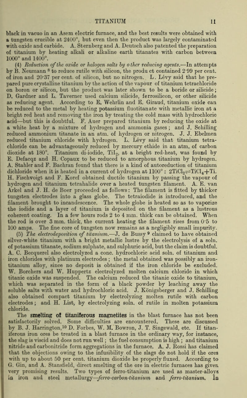 black in vacuo in an Asem electric furnace, and the best results were obtained with a tungsten crucible at 2400°, but even then the product was largely contaminated with oxide and carbide. A. Sternberg and A. Deutsich also patented the preparation of titanium by heating alkali or alkaline earth titanates with carbon between 1000° and 1400°. (4) Reduction of the oxide or halogen salts by o ther reducing agents.—In attempts by B. Neumann 8 to reduce rutile with silicon, the produ ct contained 2'99 per cent, of iron and 2037 per cent, of silicon, but no nitrogen. L. Levy said that he pre- pared pure crystalline titanium by the action of the vapour of titanium tetrachloride on boron or silicon, but the product was later shown to be a boride or silicide; D. Gardner and L. Taverner used calcium silicide, ferrosilicon, or other silicide as reducing agent. According to E. Wehrlin and E. Giraud, titanium oxide can be reduced to the metal by heating potassium fluotitanate with metallic iron at a bright red heat and removing the iron by treating the cold mass with hydrochloric acid—but this is doubtful. F. Auer prepared titanium by reducing the oxide at a white heat by a mixture of hydrogen and ammonia gases ; and J. Schilling reduced ammonium titanate in an atm. of hydrogen or nitrogen. J. J. Ebelmen reduced titanium chloride with hydrogen. L. Levy said that titanium tetra- chloride can be advantageously reduced by mercury ethide in an atm. of carbon dioxide at 180°. Titanium di-iodide, Til2, at a bright red-heat, was found by E. Defacqz and H. Copaux to be reduced to amorphous titanium by hydrogen. A. Stahler and F. Bachran found that there is a kind of autoreduction of titanium dichloride when it is heated in a current of hydrogen at 1100° : 2TiCl2^TiCl4+Ti. H. Fischvoigt and F. Koref obtained ductile titanium by passing the vapour of hydrogen and titanium tetrahalide over a heated tungsten filament. A. E. van Arkel and J. H. de Boer proceeded as follows: The filament is fitted by thicker tungsten electrodes into a glass globe. The tetraiodide is introduced, and the filament brought to incandescence. The whole globe is heated so as to vaporize the iodide and a layer of titanium is deposited on the filament as a lustrous coherent coating. In a few hours rods 2 to 4 mm. thick can be obtained. When the rod is over 3 mm. thick, the current heating the filament rises from 0'5 to 100 amps. The fine core of tungsten now remains as a negligibly small impurity. (5) The declrodeposition of titanium.—J. de Bussy 9 claimed to have obtained silver-white titanium with a bright metallic lustre by the electrolysis of a soln. of potassium titanate, sodium sulphate, and sulphuric acid, but the claim is doubtful. A. C. Becquerel also electrolyzed a cone, hydrochloric acid soln. of titanium and iron chlorides with platinum electrodes ; the metal obtained was possibly an iron- titanium alloy, since no deposit is obtained if the iron chloride be excluded. W. Borchers and W. Huppertz electrolyzed molten calcium chloride in which titanic oxide was suspended. The calcium reduced the titanic oxide to titanium, which was separated in the form of a black powder by leaching away the soluble salts with water and hydrochloric acid. J. Konigsberger and J. Schilling also obtained compact titanium by electrolyzing molten rutile with carbon electrodes; and H. List, by electrolyzing soln. of rutile in molten potassium chloride. The smelting of titaniferous magnetites in the blast furnace has not been satisfactorily solved. Some difficulties are encountered. These are discussed by B. J. Harrington,10 D. Forbes, W. M. Bowron, J. T. Singewald, etc. If titan- iferous iron ores be treated in a blast furnace in the ordinary way, for instance, the slag is viscid and does not run well; the fuel consumption is high ; and titanium nitride and carbonitride form aggregations in the furnace. A. J. Rossi has claimed that the objections owing to the infusibility of the slags do not hold if the ores with up to about 50 per cent, titanium dioxide be properly fluxed. According to G. Gin, and A. Stansfield, direct smelting of the ore in electric furnaces has given very promising results. Two types of ferro-titanium are used as master-alloys in iron and steel metallurgy—ferro-carbon-titanium and ferro-titanium, In