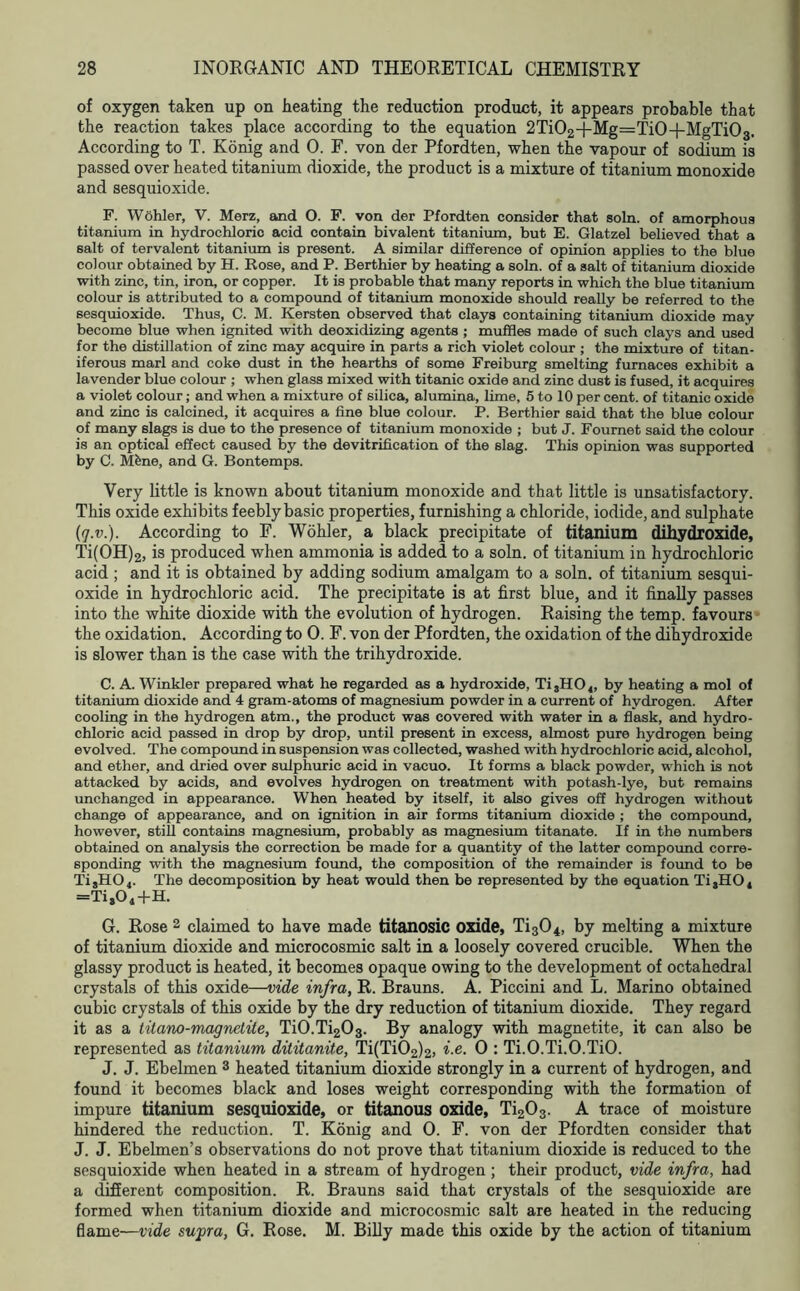of oxygen taken up on heating the reduction product, it appears probable that the reaction takes place according to the equation 2Ti02+Mg=Ti0+MgTi03. According to T. Konig and 0. F. von der Pfordten, when the vapour of sodium is passed over heated titanium dioxide, the product is a mixture of titanium monoxide and sesquioxide. F. Wohler, V. Merz, and O. F. von der Pfordten consider that soln. of amorphous titanium in hydrochloric acid contain bivalent titanium, but E. Glatzel believed that a salt of tervalent titanium is present. A similar difference of opinion applies to the blue colour obtained by H. Rose, and P. Berthier by heating a soln. of a salt of titanium dioxide with zinc, tin, iron, or copper. It is probable that many reports in which the blue titanium colour is attributed to a compound of titanium monoxide should really be referred to the sesquioxide. Thus, C. M. Kersten observed that clays containing titanium dioxide may become blue when ignited with deoxidizing agents ; muffles made of such clays and used for the distillation of zinc may acquire in parts a rich violet colour ; the mixture of titan- iferous marl and coke dust in the hearths of some Freiburg smelting furnaces exhibit a lavender blue colour ; when glass mixed with titanic oxide and zinc dust is fused, it acquires a violet colour; and when a mixture of silica, alumina, lime, 5 to 10 per cent, of titanic oxide and zinc is calcined, it acquires a fine blue colour. P. Berthier said that the blue colour of many slags is due to the presence of titanium monoxide ; but J. Fournet said the colour is an optical effect caused by the devitrification of the slag. This opinion was supported by C. Mfene, and G. Bontemps. Very little is known about titanium monoxide and that little is unsatisfactory. This oxide exhibits feebly basic properties, furnishing a chloride, iodide, and sulphate {q.v.). According to F. Wohler, a black precipitate of titanium dihydroxide, Ti(0H)2, is produced when ammonia is added to a soln. of titanium in hydrochloric acid ; and it is obtained by adding sodium amalgam to a soln. of titanium sesqui- oxide in hydrochloric acid. The precipitate is at first blue, and it finally passes into the white dioxide with the evolution of hydrogen. Raising the temp, favours the oxidation. According to 0. F. von der Pfordten, the oxidation of the dihydroxide is slower than is the case with the trihydroxide. C. A. Winkler prepared what he regarded as a hydroxide, Ti8H04, by heating a mol of titanium dioxide and 4 gram-atoms of magnesium powder in a current of hydrogen. After cooling in the hydrogen atm., the product was covered with water in a flask, and hydro- chloric acid passed in drop by drop, until present in excess, almost pure hydrogen being evolved. The compound in suspension was collected, washed with hydrochloric acid, alcohol, and ether, and dried over sulphuric acid in vacuo. It forms a black powder, which is not attacked by acids, and evolves hydrogen on treatment with potash-lye, but remains unchanged in appearance. When heated by itself, it also gives off hydrogen without change of appearance, and on ignition in air forms titanium dioxide ; the compound, however, still contains magnesium, probably as magnesium titanate. If in the numbers obtained on analysis the correction be made for a quantity of the latter compound corre- sponding with the magnesium found, the composition of the remainder is found to be TisH04. The decomposition by heat would then be represented by the equation Ti,H04 =Ti,04+H. G. Rose 2 claimed to have made titanosic oxide, Ti304, by melting a mixture of titanium dioxide and microcosmic salt in a loosely covered crucible. When the glassy product is heated, it becomes opaque owing to the development of octahedral crystals of this oxide—vide infra, R. Brauns. A. Piccini and L. Marino obtained cubic crystals of this oxide by the dry reduction of titanium dioxide. They regard it as a titano-magnetite, Ti0.Ti203. By analogy with magnetite, it can also be represented as titanium dititanite, Ti(Ti02)2, i.e. 0 : Ti.O.Ti.O.TiO. J. J. Ebelmen 3 heated titanium dioxide strongly in a current of hydrogen, and found it becomes black and loses weight corresponding with the formation of impure titanium sesquioxide, or titanous oxide, Ti203. A trace of moisture hindered the reduction. T. Konig and 0. F. von der Pfordten consider that J. J. Ebelmen’s observations do not prove that titanium dioxide is reduced to the sesquioxide when heated in a stream of hydrogen; their product, vide infra, had a different composition. R. Brauns said that crystals of the sesquioxide are formed when titanium dioxide and microcosmic salt are heated in the reducing flame—vide supra, G. Rose. M. Billy made this oxide by the action of titanium