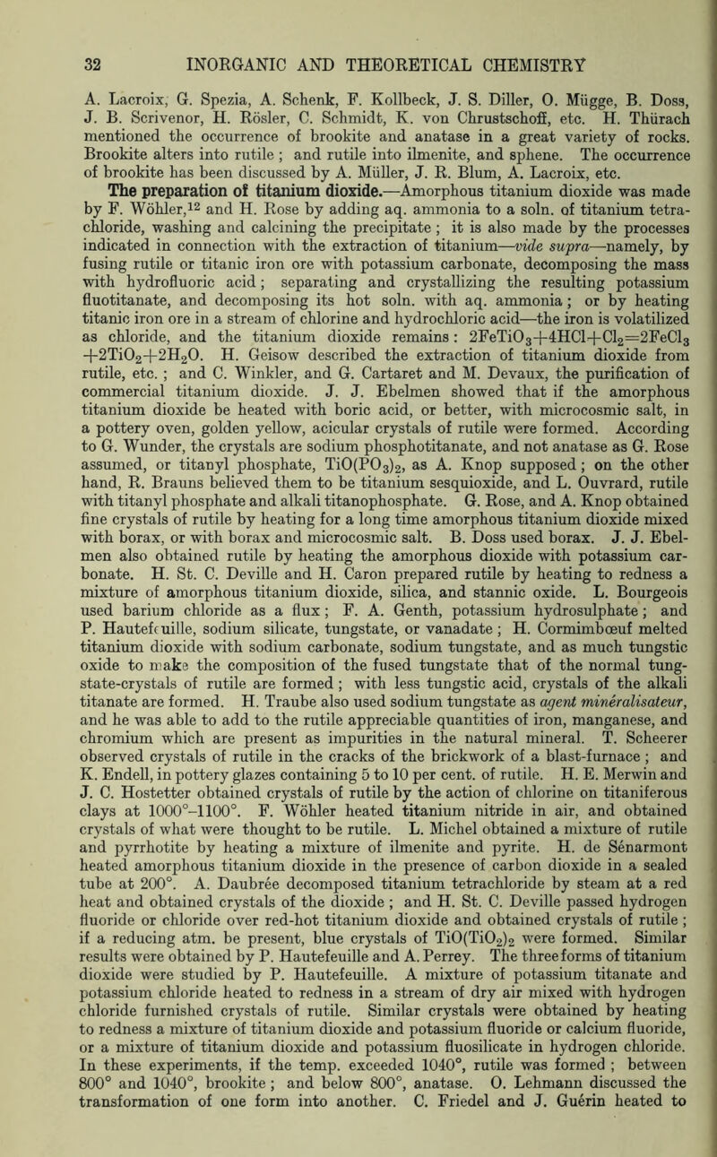 A. Lacroix, G. Spezia, A. Schenk, F. Kollbeck, J. S. Diller, 0. Miigge, B. Doss, J. B. Scrivenor, H. Rosier, C. Schmidt, K. von Chrustschofi, etc. H. Thiirach mentioned the occurrence of brookite and anatase in a great variety of rocks. Brookite alters into rutile ; and rutile into ilmenite, and sphene. The occurrence of brookite has been discussed by A. Muller, J. R. Blum, A. Lacroix, etc. The preparation of titanium dioxide.—Amorphous titanium dioxide was made by F. Wohler,12 and H. Rose by adding aq. ammonia to a soln. of titanium tetra- chloride, washing and calcining the precipitate ; it is also made by the processes indicated in connection with the extraction of titanium—vide supra—namely, by fusing rutile or titanic iron ore with potassium carbonate, decomposing the mass with hydrofluoric acid; separating and crystallizing the resulting potassium fluotitanate, and decomposing its hot soln. with aq. ammonia; or by heating titanic iron ore in a stream of chlorine and hydrochloric acid—the iron is volatilized as chloride, and the titanium dioxide remains: 2FeTi03+4HCld-Cl2=2FeCl3 -f2Ti02+2H20. H. Geisow described the extraction of titanium dioxide from rutile, etc. ; and C. Winkler, and G. Cartaret and M. Devaux, the purification of commercial titanium dioxide. J. J. Ebelmen showed that if the amorphous titanium dioxide be heated with boric acid, or better, with microcosmic salt, in a pottery oven, golden yellow, acicular crystals of rutile were formed. According to G. Wunder, the crystals are sodium phosphotitanate, and not anatase as G. Rose assumed, or titanyl phosphate, Ti0(P03)2, as A. Knop supposed; on the other hand, R. Brauns believed them to be titanium sesquioxide, and L. Ouvrard, rutile with titanyl phosphate and alkali titanophosphate. G. Rose, and A. Knop obtained fine crystals of rutile by heating for a long time amorphous titanium dioxide mixed with borax, or with borax and microcosmic salt. B. Doss used borax. J. J. Ebel- men also obtained rutile by heating the amorphous dioxide with potassium car- bonate. H. St. C. Deville and H. Caron prepared rutile by heating to redness a mixture of amorphous titanium dioxide, silica, and stannic oxide. L. Bourgeois used barium chloride as a flux; F. A. Genth, potassium hydrosulphate; and P. Hautefeuille, sodium silicate, tungstate, or vanadate; H. Cormimboeuf melted titanium dioxide with sodium carbonate, sodium tungstate, and as much tungstic oxide to make the composition of the fused tungstate that of the normal tung- state-crystals of rutile are formed ; with less tungstic acid, crystals of the alkali titanate are formed. H. Traube also used sodium tungstate as agent mineralisateur, and he was able to add to the rutile appreciable quantities of iron, manganese, and chromium which are present as impurities in the natural mineral. T. Scheerer observed crystals of rutile in the cracks of the brickwork of a blast-furnace ; and K. Endell, in pottery glazes containing 5 to 10 per cent, of rutile. H. E. Merwin and J. C. Hostetter obtained crystals of rutile by the action of chlorine on titaniferous clays at 1000°-l 100°. F. Wohler heated titanium nitride in air, and obtained crystals of what were thought to be rutile. L. Michel obtained a mixture of rutile and pyrrhotite by heating a mixture of ilmenite and pyrite. H. de Senarmont heated amorphous titanium dioxide in the presence of carbon dioxide in a sealed tube at 200°. A. Daubree decomposed titanium tetrachloride by steam at a red heat and obtained crystals of the dioxide ; and H. St. C. Deville passed hydrogen fluoride or chloride over red-hot titanium dioxide and obtained crystals of rutile ; if a reducing atm. be present, blue crystals of Ti0(Ti02)2 were formed. Similar results were obtained by P. Hautefeuille and A. Perrey. The three forms of titanium dioxide were studied by P. Hautefeuille. A mixture of potassium titanate and potassium chloride heated to redness in a stream of dry air mixed with hydrogen chloride furnished crystals of rutile. Similar crystals were obtained by heating to redness a mixture of titanium dioxide and potassium fluoride or calcium fluoride, or a mixture of titanium dioxide and potassium fluosilicate in hydrogen chloride. In these experiments, if the temp, exceeded 1040°, rutile was formed ; between 800° and 1040°, brookite; and below 800°, anatase. O. Lehmann discussed the transformation of one form into another. C. Friedel and J. Guerin heated to