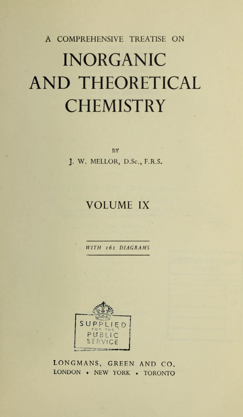 INORGANIC AND THEORETICAL CHEMISTRY BY J. W. MELLOR, D.Sc., F.R.S. VOLUME IX WITH 161 DIAGRAMS S U P?L I E D I FOU TH5 PUBLIC SERVICE LONGMANS, GREEN AND CO. LONDON ♦ NEW YORK ♦ TORONTO