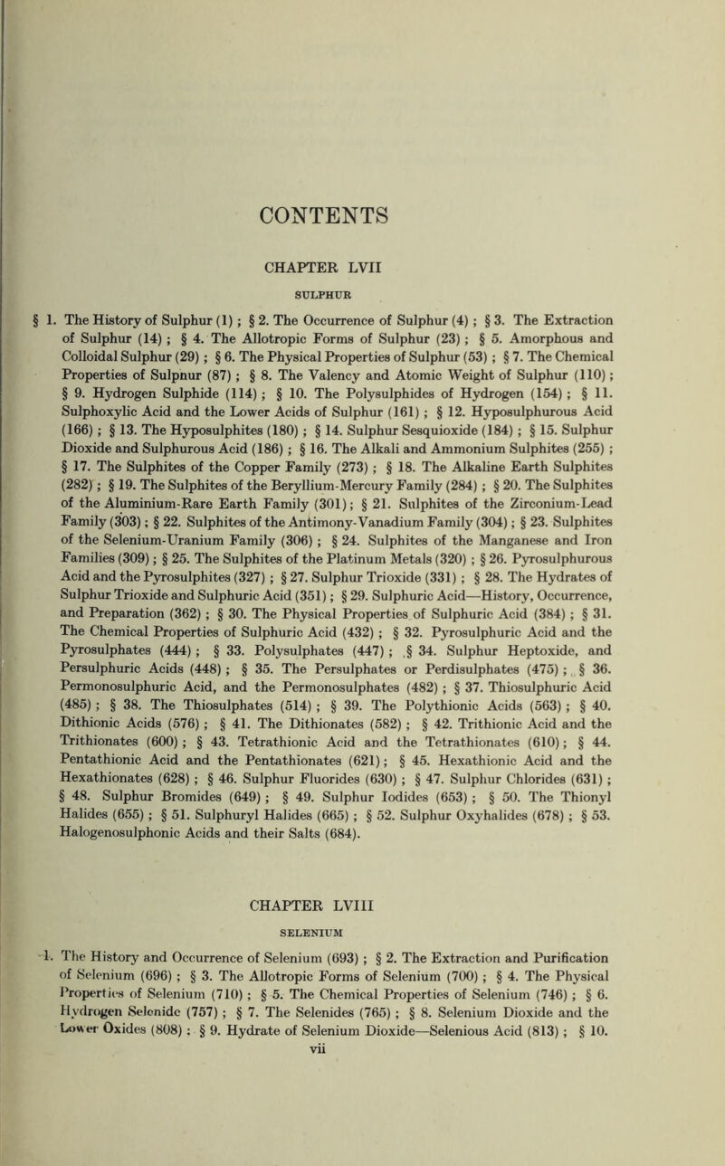 CONTENTS CHAPTER LVII SULPHUR § 1. The History of Sulphur (1) ; § 2. The Occurrence of Sulphur (4) ; §3. The Extraction of Sulphur (14) ; § 4. The Allotropic Forms of Sulphur (23); § 5. Amorphous and Colloidal Sulphur (29); § 6. The Physical Properties of Sulphur (53) ; § 7. The Chemical Properties of Sulpnur (87) ; § 8. The Valency and Atomic Weight of Sulphur (110); § 9. Hydrogen Sulphide (114); § 10. The Polysulphides of Hydrogen (154); §11. Sulphoxylic Acid and the Lower Acids of Sulphur (161) ; § 12. Hyposulphurous Acid (166) ; § 13. The Hyposulphites (180) ; § 14. Sulphur Sesquioxide (184) ; § 15. Sulphur Dioxide and Sulphurous Acid (186) ; § 16. The Alkali and Ammonium Sulphites (255) ; § 17. The Sulphites of the Copper Family (273) ; § 18. The Alkaline Earth Sulphites (282); § 19. The Sulphites of the Beryllium-Mercury Family (284) ; § 20. The Sulphites of the Aluminium-Rare Earth Family (301); § 21. Sulphites of the Zirconium-Lead Family (303); § 22. Sulphites of the Antimony-Vanadium Family (304); § 23. Sulphites of the Selenium-Uranium Family (306) ; § 24. Sulphites of the Manganese and Iron Families (309); § 25. The Sulphites of the Platinum Metals (320) ; § 26. Pyrosulphurous Acid and the Pyrosulphites (327) ; § 27. Sulphur Trioxide (331) ; § 28. The Hydrates of Sulphur Trioxide and Sulphuric Acid (351); § 29. Sulphuric Acid—History, Occurrence, and Preparation (362) ; § 30. The Physical Properties of Sulphuric Acid (384) ; § 31. The Chemical Properties of Sulphuric Acid (432) ; § 32. Pyrosulphuric Acid and the Pyrosulphates (444) ; § 33. Polysulphates (447) ; ,§ 34. Sulphur Heptoxide, and Persulphuric Acids (448) ; § 35. The Persulphates or Perdisulphates (475); § 36. Permonosulphuric Acid, and the Permonosulphates (482) ; § 37. Thiosulphuric Acid (485) ; § 38. The Thiosulphates (514) ; § 39. The Polythionic Acids (563) ; § 40. Dithionic Acids (576) ; § 41. The Dithionates (582) ; § 42. Trithionic Acid and the Trithionates (600); § 43. Tetrathionic Acid and the Tetrathionates (610); § 44. Pentathionic Acid and the Pentathionates (621); § 45. Hexathionic Acid and the Hexathionates (628) ; § 46. Sulphur Fluorides (630) ; § 47. Sulphur Chlorides (631) ; § 48. Sulphur Bromides (649); § 49. Sulphur Iodides (653) ; § 50. The Thionyl Halides (655); § 51. Sulphuryl Halides (665) ; § 52. Sulphur Oxyhalides (678) ; § 53. Halogenosulphonic Acids and their Salts (684). CHAPTER LVI1I SELENIUM 1. The History and Occurrence of Selenium (693) ; § 2. The Extraction and Purification of Selenium (696) ; § 3. The Allotropic Forms of Selenium (700) ; § 4. The Physical Properties of Selenium (710); § 5. The Chemical Properties of Selenium (746) ; § 6. Hydrogen Selcnide (757); § 7. The Selenides (765) ; § 8. Selenium Dioxide and the Lower Oxides (808) : § 9. Hydrate of Selenium Dioxide—Selenious Acid (813) ; § 10.